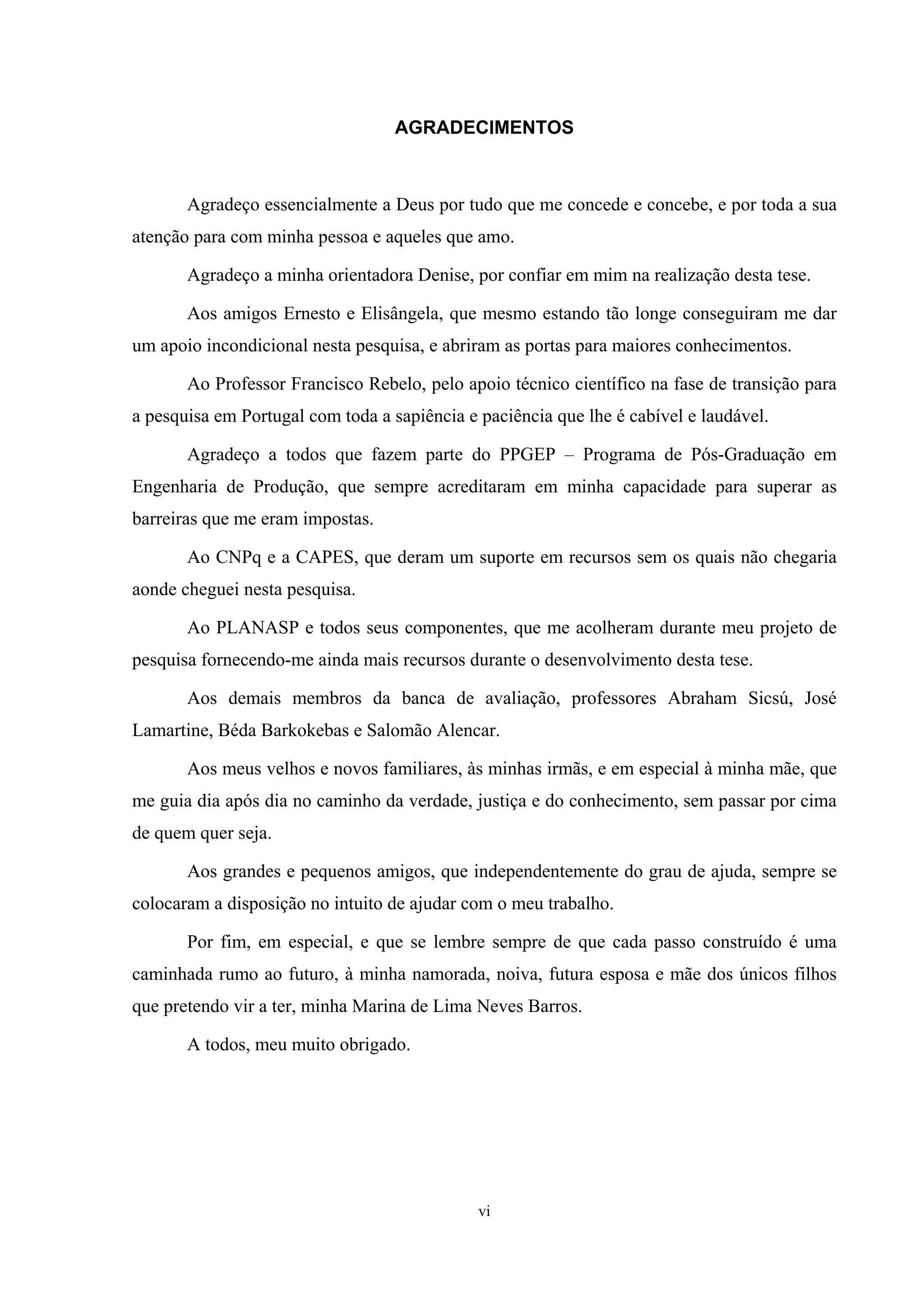 AGRADECIMENTOS



       Agradeço essencialmente a Deus por tudo que me concede e concebe, e por toda a sua
atenção para com minha pessoa e aqueles que amo.

       Agradeço a minha orientadora Denise, por confiar em mim na realização desta tese.

       Aos amigos Ernesto e Elisângela, que mesmo estando tão longe conseguiram me dar
um apoio incondicional nesta pesquisa, e abriram as portas para maiores conhecimentos.

       Ao Professor Francisco Rebelo, pelo apoio técnico científico na fase de transição para
a pesquisa em Portugal com toda a sapiência e paciência que lhe é cabível e laudável.

       Agradeço a todos que fazem parte do PPGEP – Programa de Pós-Graduação em
Engenharia de Produção, que sempre acreditaram em minha capacidade para superar as
barreiras que me eram impostas.

       Ao CNPq e a CAPES, que deram um suporte em recursos sem os quais não chegaria
aonde cheguei nesta pesquisa.

       Ao PLANASP e todos seus componentes, que me acolheram durante meu projeto de
pesquisa fornecendo-me ainda mais recursos durante o desenvolvimento desta tese.

       Aos demais membros da banca de avaliação, professores Abraham Sicsú, José
Lamartine, Béda Barkokebas e Salomão Alencar.

       Aos meus velhos e novos familiares, às minhas irmãs, e em especial à minha mãe, que
me guia dia após dia no caminho da verdade, justiça e do conhecimento, sem passar por cima
de quem quer seja.

       Aos grandes e pequenos amigos, que independentemente do grau de ajuda, sempre se
colocaram a disposição no intuito de ajudar com o meu trabalho.

       Por fim, em especial, e que se lembre sempre de que cada passo construído é uma
caminhada rumo ao futuro, à minha namorada, noiva, futura esposa e mãe dos únicos filhos
que pretendo vir a ter, minha Marina de Lima Neves Barros.

       A todos, meu muito obrigado.




                                              vi
 