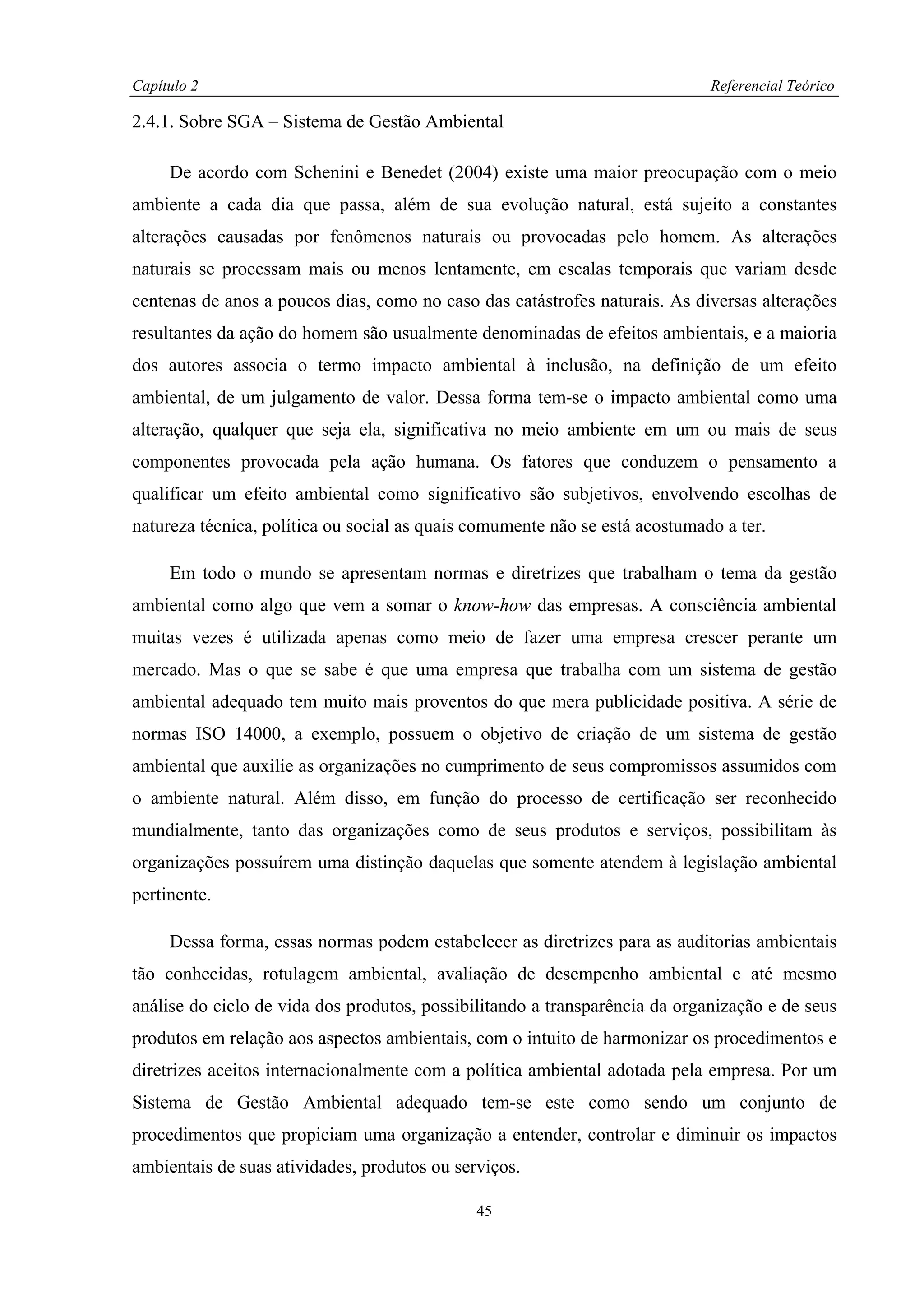 Capítulo 2                                                                   Referencial Teórico

2.4.1. Sobre SGA – Sistema de Gestão Ambiental

     De acordo com Schenini e Benedet (2004) existe uma maior preocupação com o meio
ambiente a cada dia que passa, além de sua evolução natural, está sujeito a constantes
alterações causadas por fenômenos naturais ou provocadas pelo homem. As alterações
naturais se processam mais ou menos lentamente, em escalas temporais que variam desde
centenas de anos a poucos dias, como no caso das catástrofes naturais. As diversas alterações
resultantes da ação do homem são usualmente denominadas de efeitos ambientais, e a maioria
dos autores associa o termo impacto ambiental à inclusão, na definição de um efeito
ambiental, de um julgamento de valor. Dessa forma tem-se o impacto ambiental como uma
alteração, qualquer que seja ela, significativa no meio ambiente em um ou mais de seus
componentes provocada pela ação humana. Os fatores que conduzem o pensamento a
qualificar um efeito ambiental como significativo são subjetivos, envolvendo escolhas de
natureza técnica, política ou social as quais comumente não se está acostumado a ter.

     Em todo o mundo se apresentam normas e diretrizes que trabalham o tema da gestão
ambiental como algo que vem a somar o know-how das empresas. A consciência ambiental
muitas vezes é utilizada apenas como meio de fazer uma empresa crescer perante um
mercado. Mas o que se sabe é que uma empresa que trabalha com um sistema de gestão
ambiental adequado tem muito mais proventos do que mera publicidade positiva. A série de
normas ISO 14000, a exemplo, possuem o objetivo de criação de um sistema de gestão
ambiental que auxilie as organizações no cumprimento de seus compromissos assumidos com
o ambiente natural. Além disso, em função do processo de certificação ser reconhecido
mundialmente, tanto das organizações como de seus produtos e serviços, possibilitam às
organizações possuírem uma distinção daquelas que somente atendem à legislação ambiental
pertinente.

     Dessa forma, essas normas podem estabelecer as diretrizes para as auditorias ambientais
tão conhecidas, rotulagem ambiental, avaliação de desempenho ambiental e até mesmo
análise do ciclo de vida dos produtos, possibilitando a transparência da organização e de seus
produtos em relação aos aspectos ambientais, com o intuito de harmonizar os procedimentos e
diretrizes aceitos internacionalmente com a política ambiental adotada pela empresa. Por um
Sistema de Gestão Ambiental adequado tem-se este como sendo um conjunto de
procedimentos que propiciam uma organização a entender, controlar e diminuir os impactos
ambientais de suas atividades, produtos ou serviços.

                                              45
 