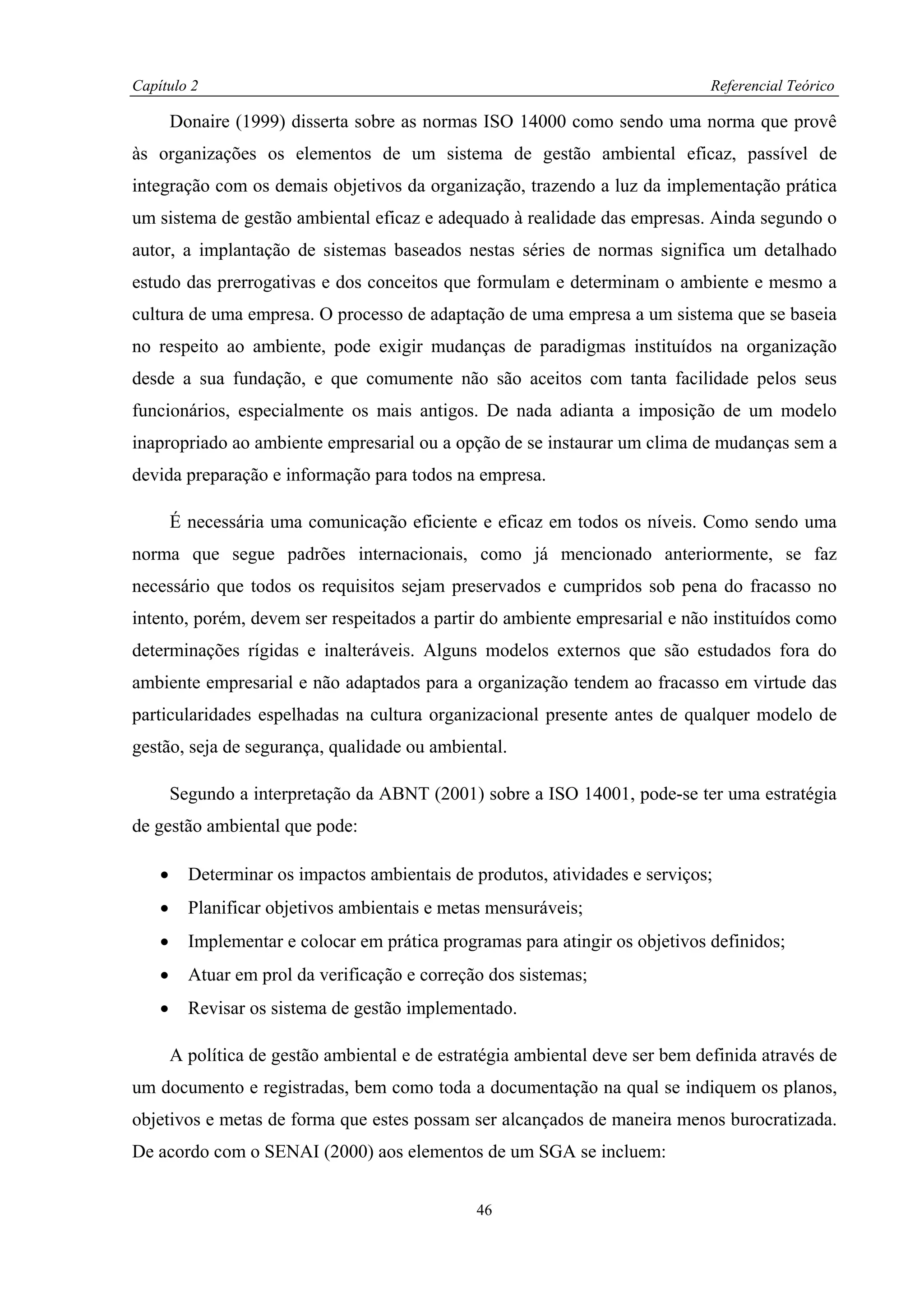 Capítulo 2                                                                      Referencial Teórico

        Donaire (1999) disserta sobre as normas ISO 14000 como sendo uma norma que provê
às organizações os elementos de um sistema de gestão ambiental eficaz, passível de
integração com os demais objetivos da organização, trazendo a luz da implementação prática
um sistema de gestão ambiental eficaz e adequado à realidade das empresas. Ainda segundo o
autor, a implantação de sistemas baseados nestas séries de normas significa um detalhado
estudo das prerrogativas e dos conceitos que formulam e determinam o ambiente e mesmo a
cultura de uma empresa. O processo de adaptação de uma empresa a um sistema que se baseia
no respeito ao ambiente, pode exigir mudanças de paradigmas instituídos na organização
desde a sua fundação, e que comumente não são aceitos com tanta facilidade pelos seus
funcionários, especialmente os mais antigos. De nada adianta a imposição de um modelo
inapropriado ao ambiente empresarial ou a opção de se instaurar um clima de mudanças sem a
devida preparação e informação para todos na empresa.

        É necessária uma comunicação eficiente e eficaz em todos os níveis. Como sendo uma
norma que segue padrões internacionais, como já mencionado anteriormente, se faz
necessário que todos os requisitos sejam preservados e cumpridos sob pena do fracasso no
intento, porém, devem ser respeitados a partir do ambiente empresarial e não instituídos como
determinações rígidas e inalteráveis. Alguns modelos externos que são estudados fora do
ambiente empresarial e não adaptados para a organização tendem ao fracasso em virtude das
particularidades espelhadas na cultura organizacional presente antes de qualquer modelo de
gestão, seja de segurança, qualidade ou ambiental.

        Segundo a interpretação da ABNT (2001) sobre a ISO 14001, pode-se ter uma estratégia
de gestão ambiental que pode:

    •     Determinar os impactos ambientais de produtos, atividades e serviços;
    •     Planificar objetivos ambientais e metas mensuráveis;
    •     Implementar e colocar em prática programas para atingir os objetivos definidos;
    •     Atuar em prol da verificação e correção dos sistemas;
    •     Revisar os sistema de gestão implementado.

        A política de gestão ambiental e de estratégia ambiental deve ser bem definida através de
um documento e registradas, bem como toda a documentação na qual se indiquem os planos,
objetivos e metas de forma que estes possam ser alcançados de maneira menos burocratizada.
De acordo com o SENAI (2000) aos elementos de um SGA se incluem:


                                                46
 
