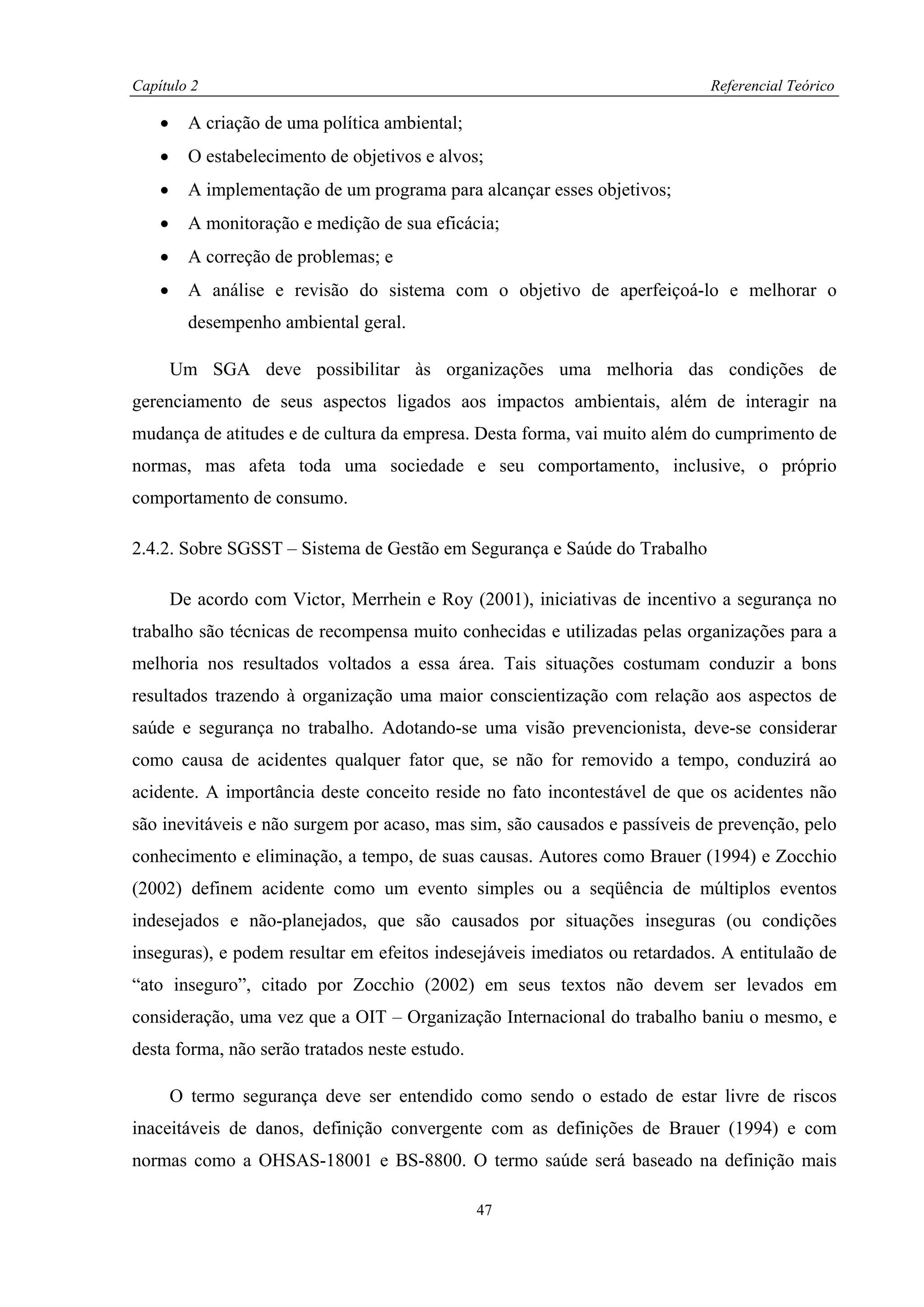 Capítulo 2                                                                  Referencial Teórico

    •     A criação de uma política ambiental;
    •     O estabelecimento de objetivos e alvos;
    •     A implementação de um programa para alcançar esses objetivos;
    •     A monitoração e medição de sua eficácia;
    •     A correção de problemas; e
    •     A análise e revisão do sistema com o objetivo de aperfeiçoá-lo e melhorar o
          desempenho ambiental geral.

        Um SGA deve possibilitar às organizações uma melhoria das condições de
gerenciamento de seus aspectos ligados aos impactos ambientais, além de interagir na
mudança de atitudes e de cultura da empresa. Desta forma, vai muito além do cumprimento de
normas, mas afeta toda uma sociedade e seu comportamento, inclusive, o próprio
comportamento de consumo.

2.4.2. Sobre SGSST – Sistema de Gestão em Segurança e Saúde do Trabalho

        De acordo com Victor, Merrhein e Roy (2001), iniciativas de incentivo a segurança no
trabalho são técnicas de recompensa muito conhecidas e utilizadas pelas organizações para a
melhoria nos resultados voltados a essa área. Tais situações costumam conduzir a bons
resultados trazendo à organização uma maior conscientização com relação aos aspectos de
saúde e segurança no trabalho. Adotando-se uma visão prevencionista, deve-se considerar
como causa de acidentes qualquer fator que, se não for removido a tempo, conduzirá ao
acidente. A importância deste conceito reside no fato incontestável de que os acidentes não
são inevitáveis e não surgem por acaso, mas sim, são causados e passíveis de prevenção, pelo
conhecimento e eliminação, a tempo, de suas causas. Autores como Brauer (1994) e Zocchio
(2002) definem acidente como um evento simples ou a seqüência de múltiplos eventos
indesejados e não-planejados, que são causados por situações inseguras (ou condições
inseguras), e podem resultar em efeitos indesejáveis imediatos ou retardados. A entitulaão de
“ato inseguro”, citado por Zocchio (2002) em seus textos não devem ser levados em
consideração, uma vez que a OIT – Organização Internacional do trabalho baniu o mesmo, e
desta forma, não serão tratados neste estudo.

        O termo segurança deve ser entendido como sendo o estado de estar livre de riscos
inaceitáveis de danos, definição convergente com as definições de Brauer (1994) e com
normas como a OHSAS-18001 e BS-8800. O termo saúde será baseado na definição mais

                                                 47
 