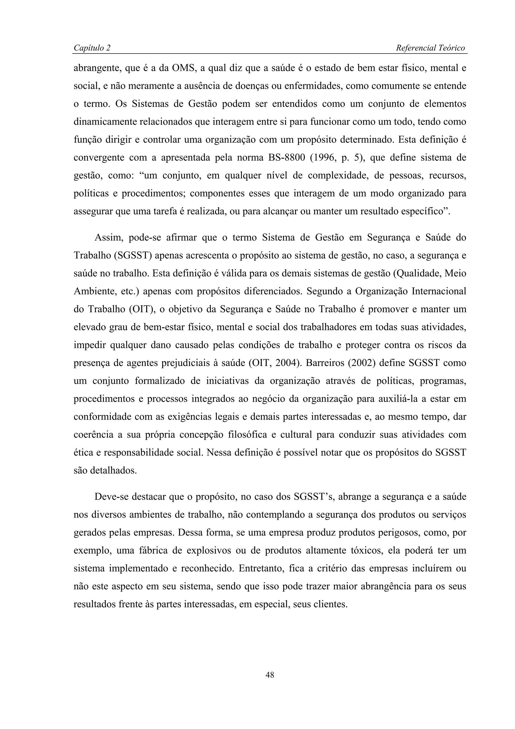 Capítulo 2                                                                  Referencial Teórico

abrangente, que é a da OMS, a qual diz que a saúde é o estado de bem estar físico, mental e
social, e não meramente a ausência de doenças ou enfermidades, como comumente se entende
o termo. Os Sistemas de Gestão podem ser entendidos como um conjunto de elementos
dinamicamente relacionados que interagem entre si para funcionar como um todo, tendo como
função dirigir e controlar uma organização com um propósito determinado. Esta definição é
convergente com a apresentada pela norma BS-8800 (1996, p. 5), que define sistema de
gestão, como: “um conjunto, em qualquer nível de complexidade, de pessoas, recursos,
políticas e procedimentos; componentes esses que interagem de um modo organizado para
assegurar que uma tarefa é realizada, ou para alcançar ou manter um resultado específico”.

     Assim, pode-se afirmar que o termo Sistema de Gestão em Segurança e Saúde do
Trabalho (SGSST) apenas acrescenta o propósito ao sistema de gestão, no caso, a segurança e
saúde no trabalho. Esta definição é válida para os demais sistemas de gestão (Qualidade, Meio
Ambiente, etc.) apenas com propósitos diferenciados. Segundo a Organização Internacional
do Trabalho (OIT), o objetivo da Segurança e Saúde no Trabalho é promover e manter um
elevado grau de bem-estar físico, mental e social dos trabalhadores em todas suas atividades,
impedir qualquer dano causado pelas condições de trabalho e proteger contra os riscos da
presença de agentes prejudiciais à saúde (OIT, 2004). Barreiros (2002) define SGSST como
um conjunto formalizado de iniciativas da organização através de políticas, programas,
procedimentos e processos integrados ao negócio da organização para auxiliá-la a estar em
conformidade com as exigências legais e demais partes interessadas e, ao mesmo tempo, dar
coerência a sua própria concepção filosófica e cultural para conduzir suas atividades com
ética e responsabilidade social. Nessa definição é possível notar que os propósitos do SGSST
são detalhados.

     Deve-se destacar que o propósito, no caso dos SGSST’s, abrange a segurança e a saúde
nos diversos ambientes de trabalho, não contemplando a segurança dos produtos ou serviços
gerados pelas empresas. Dessa forma, se uma empresa produz produtos perigosos, como, por
exemplo, uma fábrica de explosivos ou de produtos altamente tóxicos, ela poderá ter um
sistema implementado e reconhecido. Entretanto, fica a critério das empresas incluírem ou
não este aspecto em seu sistema, sendo que isso pode trazer maior abrangência para os seus
resultados frente às partes interessadas, em especial, seus clientes.




                                                48
 