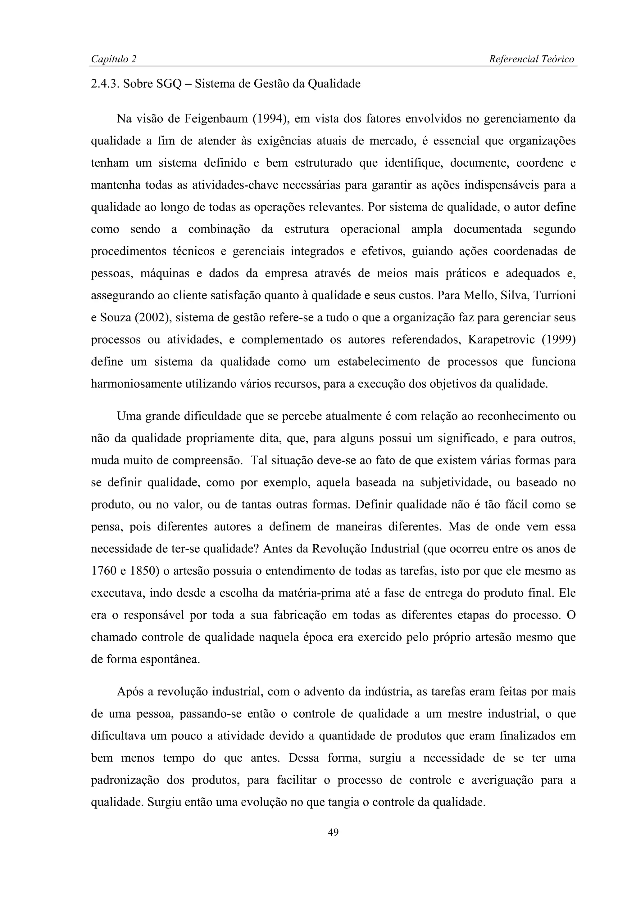 Capítulo 2                                                                    Referencial Teórico

2.4.3. Sobre SGQ – Sistema de Gestão da Qualidade

     Na visão de Feigenbaum (1994), em vista dos fatores envolvidos no gerenciamento da
qualidade a fim de atender às exigências atuais de mercado, é essencial que organizações
tenham um sistema definido e bem estruturado que identifique, documente, coordene e
mantenha todas as atividades-chave necessárias para garantir as ações indispensáveis para a
qualidade ao longo de todas as operações relevantes. Por sistema de qualidade, o autor define
como sendo a combinação da estrutura operacional ampla documentada segundo
procedimentos técnicos e gerenciais integrados e efetivos, guiando ações coordenadas de
pessoas, máquinas e dados da empresa através de meios mais práticos e adequados e,
assegurando ao cliente satisfação quanto à qualidade e seus custos. Para Mello, Silva, Turrioni
e Souza (2002), sistema de gestão refere-se a tudo o que a organização faz para gerenciar seus
processos ou atividades, e complementado os autores referendados, Karapetrovic (1999)
define um sistema da qualidade como um estabelecimento de processos que funciona
harmoniosamente utilizando vários recursos, para a execução dos objetivos da qualidade.

     Uma grande dificuldade que se percebe atualmente é com relação ao reconhecimento ou
não da qualidade propriamente dita, que, para alguns possui um significado, e para outros,
muda muito de compreensão. Tal situação deve-se ao fato de que existem várias formas para
se definir qualidade, como por exemplo, aquela baseada na subjetividade, ou baseado no
produto, ou no valor, ou de tantas outras formas. Definir qualidade não é tão fácil como se
pensa, pois diferentes autores a definem de maneiras diferentes. Mas de onde vem essa
necessidade de ter-se qualidade? Antes da Revolução Industrial (que ocorreu entre os anos de
1760 e 1850) o artesão possuía o entendimento de todas as tarefas, isto por que ele mesmo as
executava, indo desde a escolha da matéria-prima até a fase de entrega do produto final. Ele
era o responsável por toda a sua fabricação em todas as diferentes etapas do processo. O
chamado controle de qualidade naquela época era exercido pelo próprio artesão mesmo que
de forma espontânea.

     Após a revolução industrial, com o advento da indústria, as tarefas eram feitas por mais
de uma pessoa, passando-se então o controle de qualidade a um mestre industrial, o que
dificultava um pouco a atividade devido a quantidade de produtos que eram finalizados em
bem menos tempo do que antes. Dessa forma, surgiu a necessidade de se ter uma
padronização dos produtos, para facilitar o processo de controle e averiguação para a
qualidade. Surgiu então uma evolução no que tangia o controle da qualidade.

                                              49
 