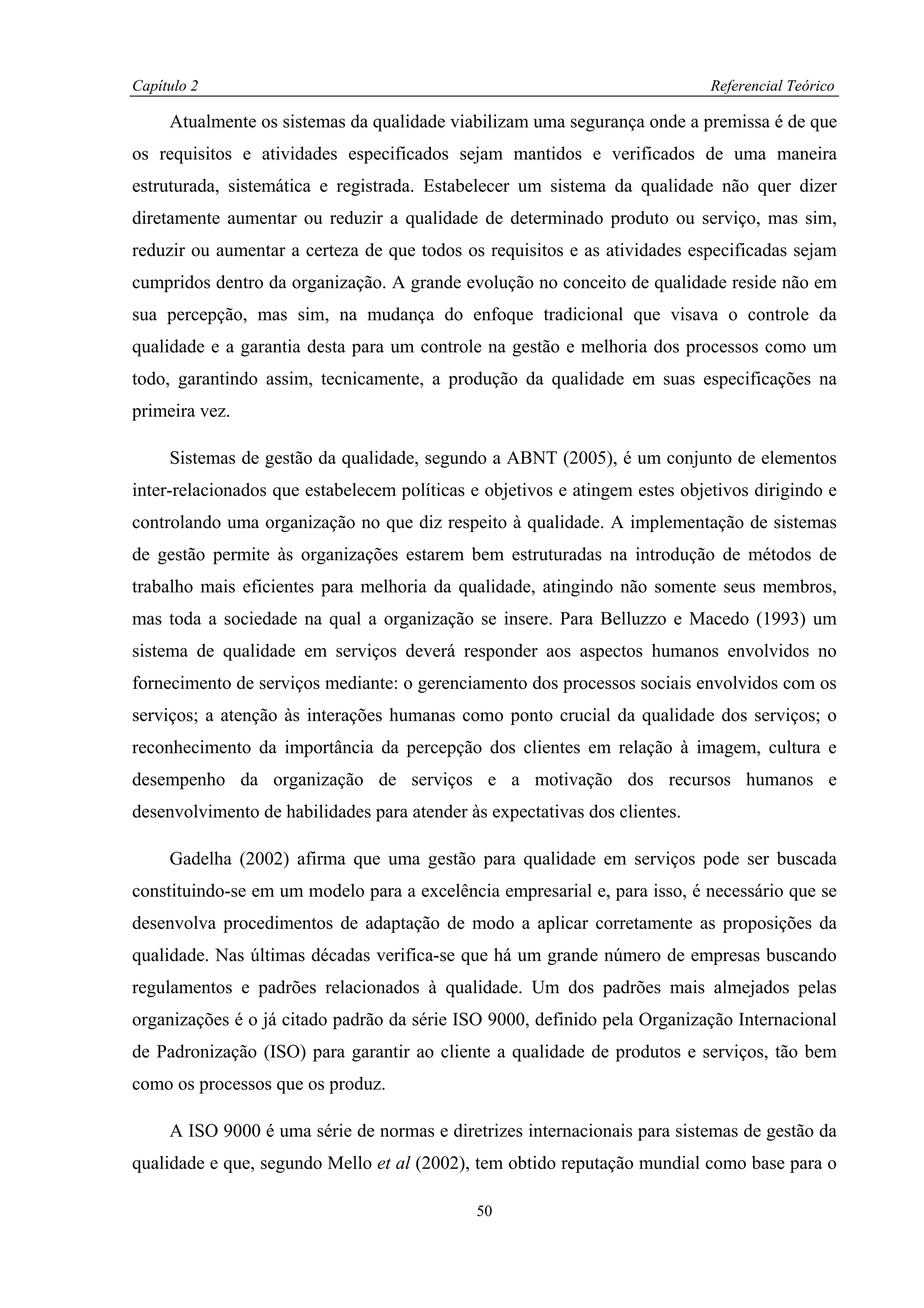Capítulo 2                                                                   Referencial Teórico

     Atualmente os sistemas da qualidade viabilizam uma segurança onde a premissa é de que
os requisitos e atividades especificados sejam mantidos e verificados de uma maneira
estruturada, sistemática e registrada. Estabelecer um sistema da qualidade não quer dizer
diretamente aumentar ou reduzir a qualidade de determinado produto ou serviço, mas sim,
reduzir ou aumentar a certeza de que todos os requisitos e as atividades especificadas sejam
cumpridos dentro da organização. A grande evolução no conceito de qualidade reside não em
sua percepção, mas sim, na mudança do enfoque tradicional que visava o controle da
qualidade e a garantia desta para um controle na gestão e melhoria dos processos como um
todo, garantindo assim, tecnicamente, a produção da qualidade em suas especificações na
primeira vez.

     Sistemas de gestão da qualidade, segundo a ABNT (2005), é um conjunto de elementos
inter-relacionados que estabelecem políticas e objetivos e atingem estes objetivos dirigindo e
controlando uma organização no que diz respeito à qualidade. A implementação de sistemas
de gestão permite às organizações estarem bem estruturadas na introdução de métodos de
trabalho mais eficientes para melhoria da qualidade, atingindo não somente seus membros,
mas toda a sociedade na qual a organização se insere. Para Belluzzo e Macedo (1993) um
sistema de qualidade em serviços deverá responder aos aspectos humanos envolvidos no
fornecimento de serviços mediante: o gerenciamento dos processos sociais envolvidos com os
serviços; a atenção às interações humanas como ponto crucial da qualidade dos serviços; o
reconhecimento da importância da percepção dos clientes em relação à imagem, cultura e
desempenho da organização de serviços e a motivação dos recursos humanos e
desenvolvimento de habilidades para atender às expectativas dos clientes.

     Gadelha (2002) afirma que uma gestão para qualidade em serviços pode ser buscada
constituindo-se em um modelo para a excelência empresarial e, para isso, é necessário que se
desenvolva procedimentos de adaptação de modo a aplicar corretamente as proposições da
qualidade. Nas últimas décadas verifica-se que há um grande número de empresas buscando
regulamentos e padrões relacionados à qualidade. Um dos padrões mais almejados pelas
organizações é o já citado padrão da série ISO 9000, definido pela Organização Internacional
de Padronização (ISO) para garantir ao cliente a qualidade de produtos e serviços, tão bem
como os processos que os produz.

     A ISO 9000 é uma série de normas e diretrizes internacionais para sistemas de gestão da
qualidade e que, segundo Mello et al (2002), tem obtido reputação mundial como base para o

                                             50
 