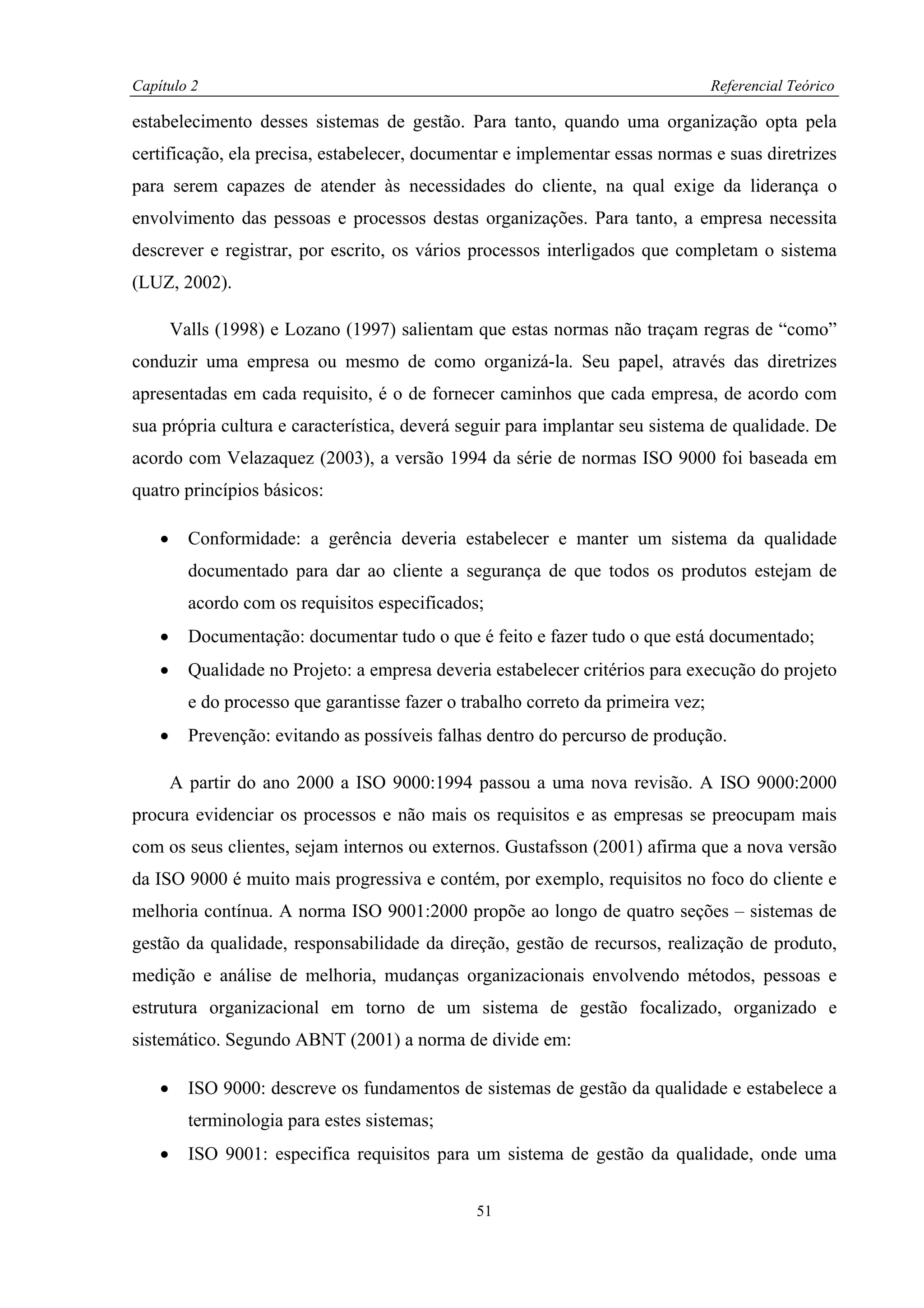 Capítulo 2                                                                         Referencial Teórico

estabelecimento desses sistemas de gestão. Para tanto, quando uma organização opta pela
certificação, ela precisa, estabelecer, documentar e implementar essas normas e suas diretrizes
para serem capazes de atender às necessidades do cliente, na qual exige da liderança o
envolvimento das pessoas e processos destas organizações. Para tanto, a empresa necessita
descrever e registrar, por escrito, os vários processos interligados que completam o sistema
(LUZ, 2002).

        Valls (1998) e Lozano (1997) salientam que estas normas não traçam regras de “como”
conduzir uma empresa ou mesmo de como organizá-la. Seu papel, através das diretrizes
apresentadas em cada requisito, é o de fornecer caminhos que cada empresa, de acordo com
sua própria cultura e característica, deverá seguir para implantar seu sistema de qualidade. De
acordo com Velazaquez (2003), a versão 1994 da série de normas ISO 9000 foi baseada em
quatro princípios básicos:

    •     Conformidade: a gerência deveria estabelecer e manter um sistema da qualidade
          documentado para dar ao cliente a segurança de que todos os produtos estejam de
          acordo com os requisitos especificados;
    •     Documentação: documentar tudo o que é feito e fazer tudo o que está documentado;
    •     Qualidade no Projeto: a empresa deveria estabelecer critérios para execução do projeto
          e do processo que garantisse fazer o trabalho correto da primeira vez;
    •     Prevenção: evitando as possíveis falhas dentro do percurso de produção.

        A partir do ano 2000 a ISO 9000:1994 passou a uma nova revisão. A ISO 9000:2000
procura evidenciar os processos e não mais os requisitos e as empresas se preocupam mais
com os seus clientes, sejam internos ou externos. Gustafsson (2001) afirma que a nova versão
da ISO 9000 é muito mais progressiva e contém, por exemplo, requisitos no foco do cliente e
melhoria contínua. A norma ISO 9001:2000 propõe ao longo de quatro seções – sistemas de
gestão da qualidade, responsabilidade da direção, gestão de recursos, realização de produto,
medição e análise de melhoria, mudanças organizacionais envolvendo métodos, pessoas e
estrutura organizacional em torno de um sistema de gestão focalizado, organizado e
sistemático. Segundo ABNT (2001) a norma de divide em:

    •     ISO 9000: descreve os fundamentos de sistemas de gestão da qualidade e estabelece a
          terminologia para estes sistemas;
    •     ISO 9001: especifica requisitos para um sistema de gestão da qualidade, onde uma


                                                 51
 