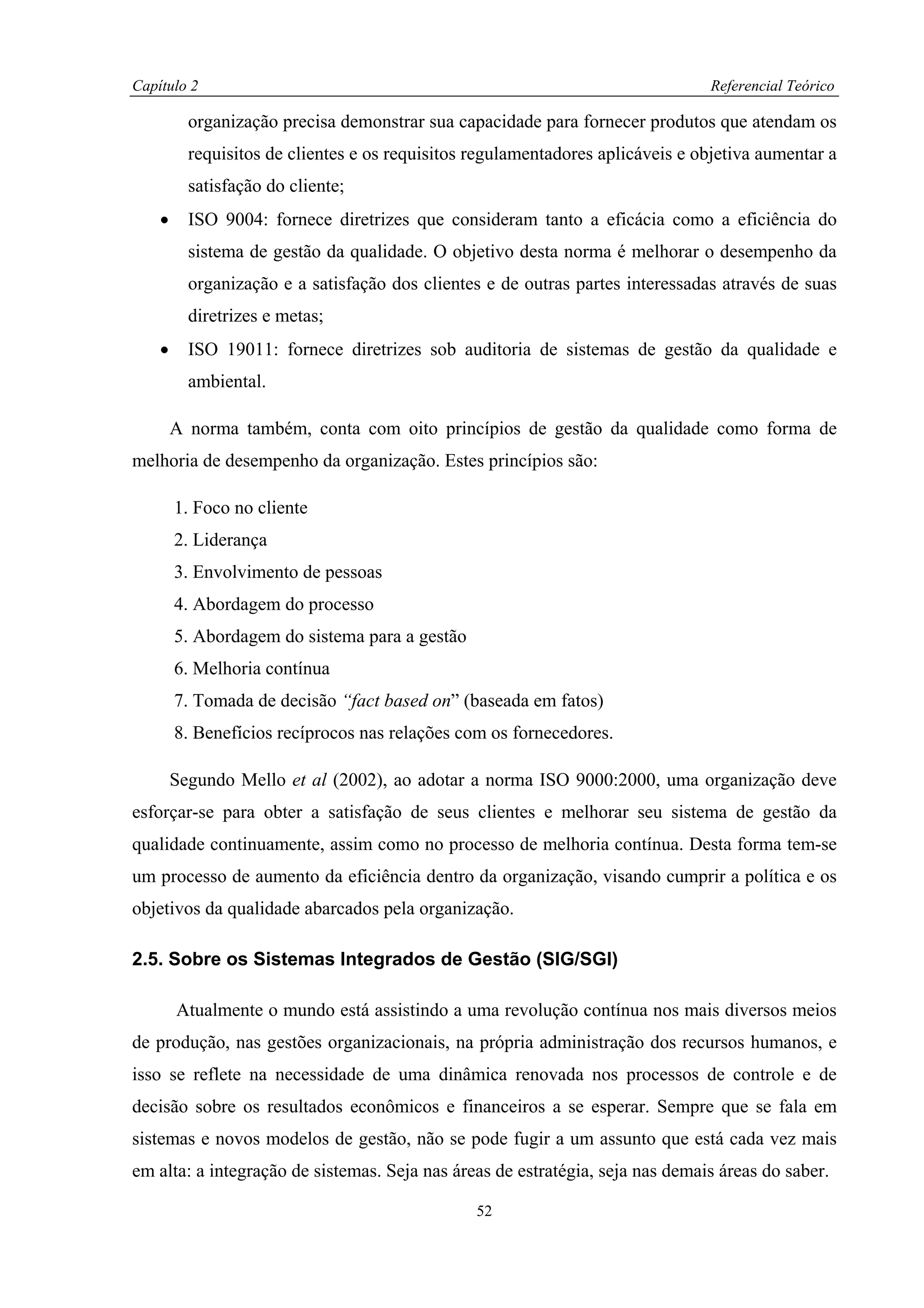 Capítulo 2                                                                      Referencial Teórico

          organização precisa demonstrar sua capacidade para fornecer produtos que atendam os
          requisitos de clientes e os requisitos regulamentadores aplicáveis e objetiva aumentar a
          satisfação do cliente;
    •     ISO 9004: fornece diretrizes que consideram tanto a eficácia como a eficiência do
          sistema de gestão da qualidade. O objetivo desta norma é melhorar o desempenho da
          organização e a satisfação dos clientes e de outras partes interessadas através de suas
          diretrizes e metas;
    •     ISO 19011: fornece diretrizes sob auditoria de sistemas de gestão da qualidade e
          ambiental.

        A norma também, conta com oito princípios de gestão da qualidade como forma de
melhoria de desempenho da organização. Estes princípios são:

        1. Foco no cliente
        2. Liderança
        3. Envolvimento de pessoas
        4. Abordagem do processo
        5. Abordagem do sistema para a gestão
        6. Melhoria contínua
        7. Tomada de decisão “fact based on” (baseada em fatos)
        8. Benefícios recíprocos nas relações com os fornecedores.

        Segundo Mello et al (2002), ao adotar a norma ISO 9000:2000, uma organização deve
esforçar-se para obter a satisfação de seus clientes e melhorar seu sistema de gestão da
qualidade continuamente, assim como no processo de melhoria contínua. Desta forma tem-se
um processo de aumento da eficiência dentro da organização, visando cumprir a política e os
objetivos da qualidade abarcados pela organização.

2.5. Sobre os Sistemas Integrados de Gestão (SIG/SGI)

        Atualmente o mundo está assistindo a uma revolução contínua nos mais diversos meios
de produção, nas gestões organizacionais, na própria administração dos recursos humanos, e
isso se reflete na necessidade de uma dinâmica renovada nos processos de controle e de
decisão sobre os resultados econômicos e financeiros a se esperar. Sempre que se fala em
sistemas e novos modelos de gestão, não se pode fugir a um assunto que está cada vez mais
em alta: a integração de sistemas. Seja nas áreas de estratégia, seja nas demais áreas do saber.

                                                 52
 