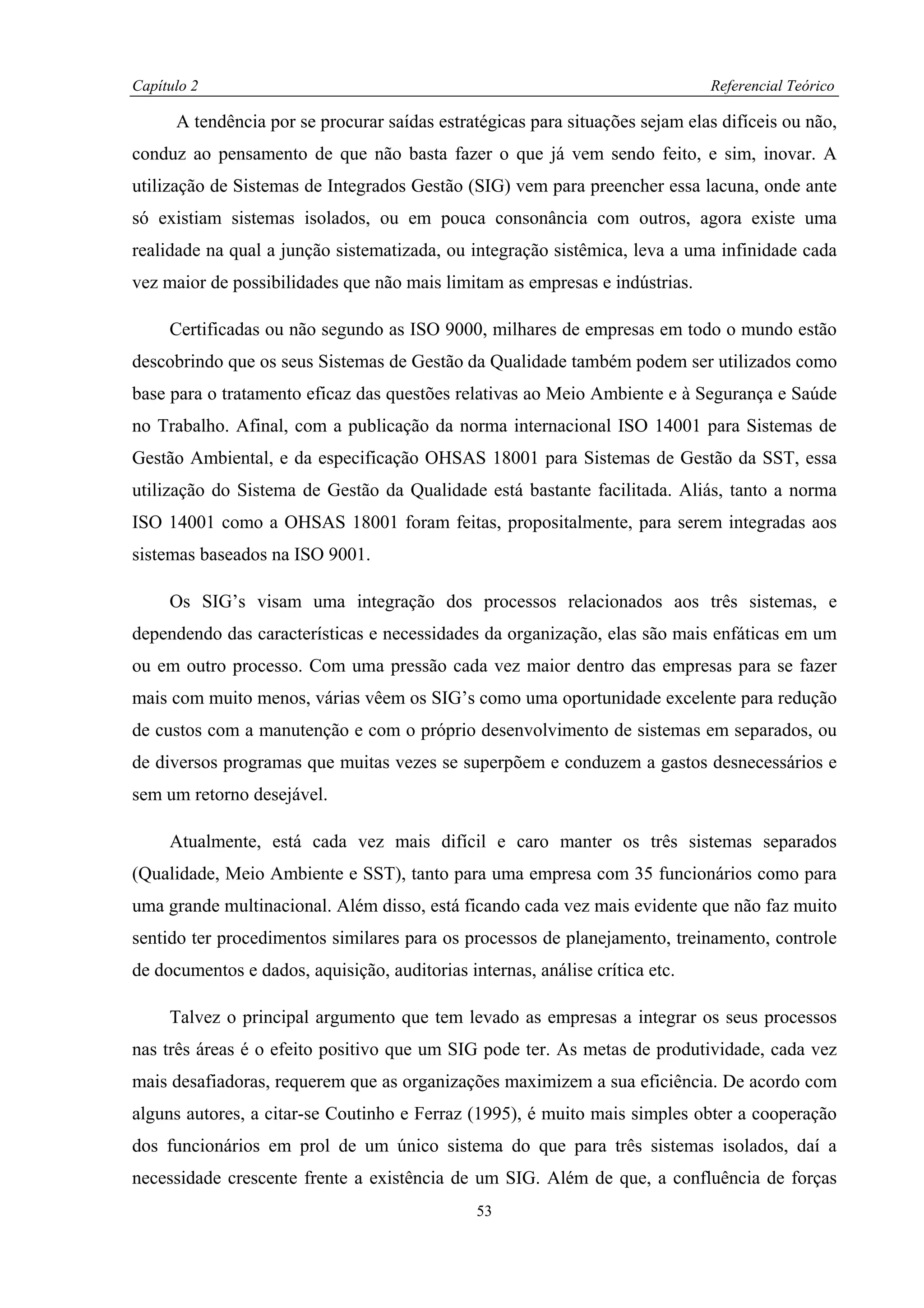 Capítulo 2                                                                    Referencial Teórico

      A tendência por se procurar saídas estratégicas para situações sejam elas difíceis ou não,
conduz ao pensamento de que não basta fazer o que já vem sendo feito, e sim, inovar. A
utilização de Sistemas de Integrados Gestão (SIG) vem para preencher essa lacuna, onde ante
só existiam sistemas isolados, ou em pouca consonância com outros, agora existe uma
realidade na qual a junção sistematizada, ou integração sistêmica, leva a uma infinidade cada
vez maior de possibilidades que não mais limitam as empresas e indústrias.

     Certificadas ou não segundo as ISO 9000, milhares de empresas em todo o mundo estão
descobrindo que os seus Sistemas de Gestão da Qualidade também podem ser utilizados como
base para o tratamento eficaz das questões relativas ao Meio Ambiente e à Segurança e Saúde
no Trabalho. Afinal, com a publicação da norma internacional ISO 14001 para Sistemas de
Gestão Ambiental, e da especificação OHSAS 18001 para Sistemas de Gestão da SST, essa
utilização do Sistema de Gestão da Qualidade está bastante facilitada. Aliás, tanto a norma
ISO 14001 como a OHSAS 18001 foram feitas, propositalmente, para serem integradas aos
sistemas baseados na ISO 9001.

     Os SIG’s visam uma integração dos processos relacionados aos três sistemas, e
dependendo das características e necessidades da organização, elas são mais enfáticas em um
ou em outro processo. Com uma pressão cada vez maior dentro das empresas para se fazer
mais com muito menos, várias vêem os SIG’s como uma oportunidade excelente para redução
de custos com a manutenção e com o próprio desenvolvimento de sistemas em separados, ou
de diversos programas que muitas vezes se superpõem e conduzem a gastos desnecessários e
sem um retorno desejável.

     Atualmente, está cada vez mais difícil e caro manter os três sistemas separados
(Qualidade, Meio Ambiente e SST), tanto para uma empresa com 35 funcionários como para
uma grande multinacional. Além disso, está ficando cada vez mais evidente que não faz muito
sentido ter procedimentos similares para os processos de planejamento, treinamento, controle
de documentos e dados, aquisição, auditorias internas, análise crítica etc.

     Talvez o principal argumento que tem levado as empresas a integrar os seus processos
nas três áreas é o efeito positivo que um SIG pode ter. As metas de produtividade, cada vez
mais desafiadoras, requerem que as organizações maximizem a sua eficiência. De acordo com
alguns autores, a citar-se Coutinho e Ferraz (1995), é muito mais simples obter a cooperação
dos funcionários em prol de um único sistema do que para três sistemas isolados, daí a
necessidade crescente frente a existência de um SIG. Além de que, a confluência de forças
                                               53
 