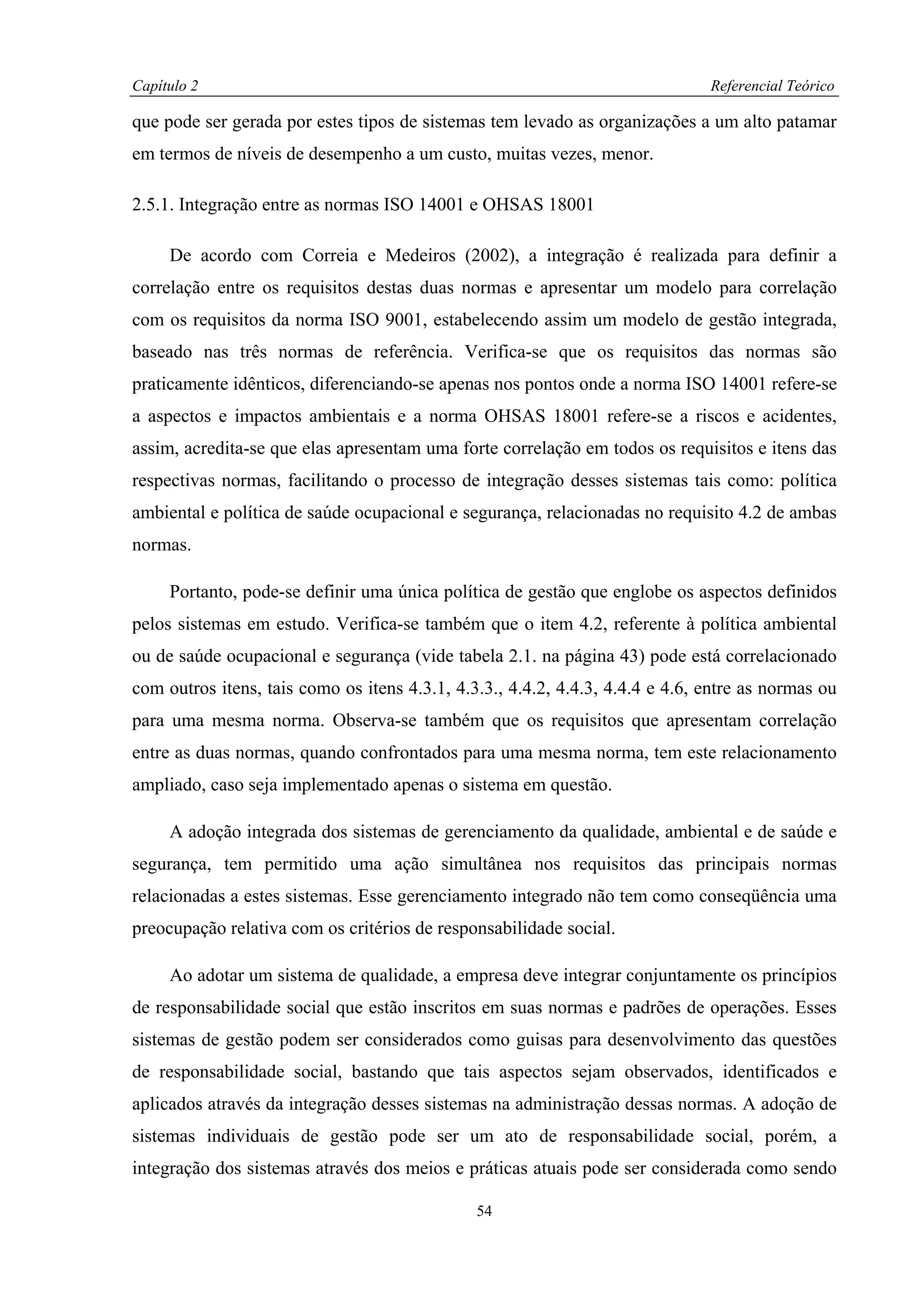 Capítulo 2                                                                     Referencial Teórico

que pode ser gerada por estes tipos de sistemas tem levado as organizações a um alto patamar
em termos de níveis de desempenho a um custo, muitas vezes, menor.

2.5.1. Integração entre as normas ISO 14001 e OHSAS 18001

     De acordo com Correia e Medeiros (2002), a integração é realizada para definir a
correlação entre os requisitos destas duas normas e apresentar um modelo para correlação
com os requisitos da norma ISO 9001, estabelecendo assim um modelo de gestão integrada,
baseado nas três normas de referência. Verifica-se que os requisitos das normas são
praticamente idênticos, diferenciando-se apenas nos pontos onde a norma ISO 14001 refere-se
a aspectos e impactos ambientais e a norma OHSAS 18001 refere-se a riscos e acidentes,
assim, acredita-se que elas apresentam uma forte correlação em todos os requisitos e itens das
respectivas normas, facilitando o processo de integração desses sistemas tais como: política
ambiental e política de saúde ocupacional e segurança, relacionadas no requisito 4.2 de ambas
normas.

     Portanto, pode-se definir uma única política de gestão que englobe os aspectos definidos
pelos sistemas em estudo. Verifica-se também que o item 4.2, referente à política ambiental
ou de saúde ocupacional e segurança (vide tabela 2.1. na página 43) pode está correlacionado
com outros itens, tais como os itens 4.3.1, 4.3.3., 4.4.2, 4.4.3, 4.4.4 e 4.6, entre as normas ou
para uma mesma norma. Observa-se também que os requisitos que apresentam correlação
entre as duas normas, quando confrontados para uma mesma norma, tem este relacionamento
ampliado, caso seja implementado apenas o sistema em questão.

     A adoção integrada dos sistemas de gerenciamento da qualidade, ambiental e de saúde e
segurança, tem permitido uma ação simultânea nos requisitos das principais normas
relacionadas a estes sistemas. Esse gerenciamento integrado não tem como conseqüência uma
preocupação relativa com os critérios de responsabilidade social.

     Ao adotar um sistema de qualidade, a empresa deve integrar conjuntamente os princípios
de responsabilidade social que estão inscritos em suas normas e padrões de operações. Esses
sistemas de gestão podem ser considerados como guisas para desenvolvimento das questões
de responsabilidade social, bastando que tais aspectos sejam observados, identificados e
aplicados através da integração desses sistemas na administração dessas normas. A adoção de
sistemas individuais de gestão pode ser um ato de responsabilidade social, porém, a
integração dos sistemas através dos meios e práticas atuais pode ser considerada como sendo

                                               54
 