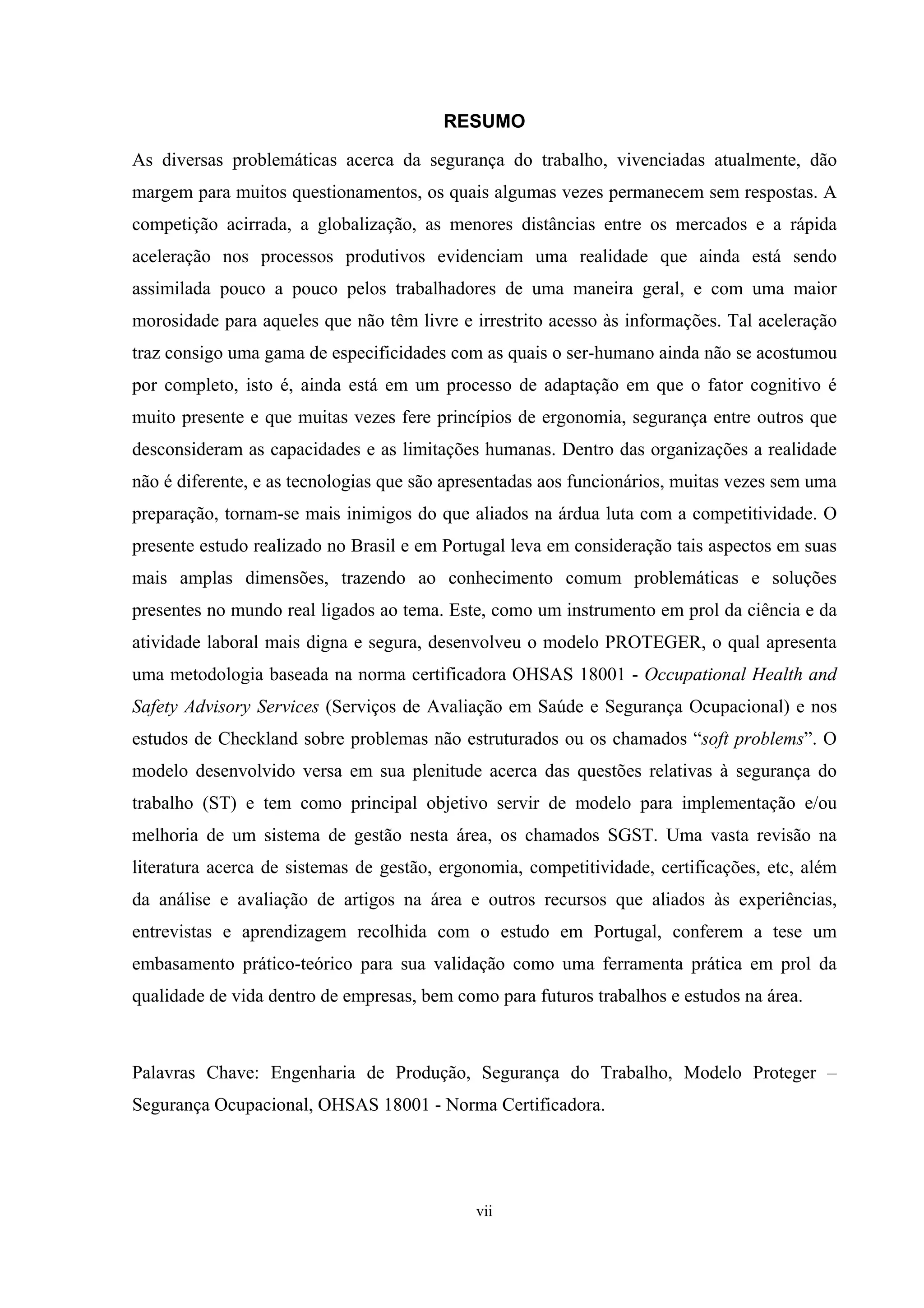 RESUMO

As diversas problemáticas acerca da segurança do trabalho, vivenciadas atualmente, dão
margem para muitos questionamentos, os quais algumas vezes permanecem sem respostas. A
competição acirrada, a globalização, as menores distâncias entre os mercados e a rápida
aceleração nos processos produtivos evidenciam uma realidade que ainda está sendo
assimilada pouco a pouco pelos trabalhadores de uma maneira geral, e com uma maior
morosidade para aqueles que não têm livre e irrestrito acesso às informações. Tal aceleração
traz consigo uma gama de especificidades com as quais o ser-humano ainda não se acostumou
por completo, isto é, ainda está em um processo de adaptação em que o fator cognitivo é
muito presente e que muitas vezes fere princípios de ergonomia, segurança entre outros que
desconsideram as capacidades e as limitações humanas. Dentro das organizações a realidade
não é diferente, e as tecnologias que são apresentadas aos funcionários, muitas vezes sem uma
preparação, tornam-se mais inimigos do que aliados na árdua luta com a competitividade. O
presente estudo realizado no Brasil e em Portugal leva em consideração tais aspectos em suas
mais amplas dimensões, trazendo ao conhecimento comum problemáticas e soluções
presentes no mundo real ligados ao tema. Este, como um instrumento em prol da ciência e da
atividade laboral mais digna e segura, desenvolveu o modelo PROTEGER, o qual apresenta
uma metodologia baseada na norma certificadora OHSAS 18001 - Occupational Health and
Safety Advisory Services (Serviços de Avaliação em Saúde e Segurança Ocupacional) e nos
estudos de Checkland sobre problemas não estruturados ou os chamados “soft problems”. O
modelo desenvolvido versa em sua plenitude acerca das questões relativas à segurança do
trabalho (ST) e tem como principal objetivo servir de modelo para implementação e/ou
melhoria de um sistema de gestão nesta área, os chamados SGST. Uma vasta revisão na
literatura acerca de sistemas de gestão, ergonomia, competitividade, certificações, etc, além
da análise e avaliação de artigos na área e outros recursos que aliados às experiências,
entrevistas e aprendizagem recolhida com o estudo em Portugal, conferem a tese um
embasamento prático-teórico para sua validação como uma ferramenta prática em prol da
qualidade de vida dentro de empresas, bem como para futuros trabalhos e estudos na área.



Palavras Chave: Engenharia de Produção, Segurança do Trabalho, Modelo Proteger –
Segurança Ocupacional, OHSAS 18001 - Norma Certificadora.




                                             vii
 