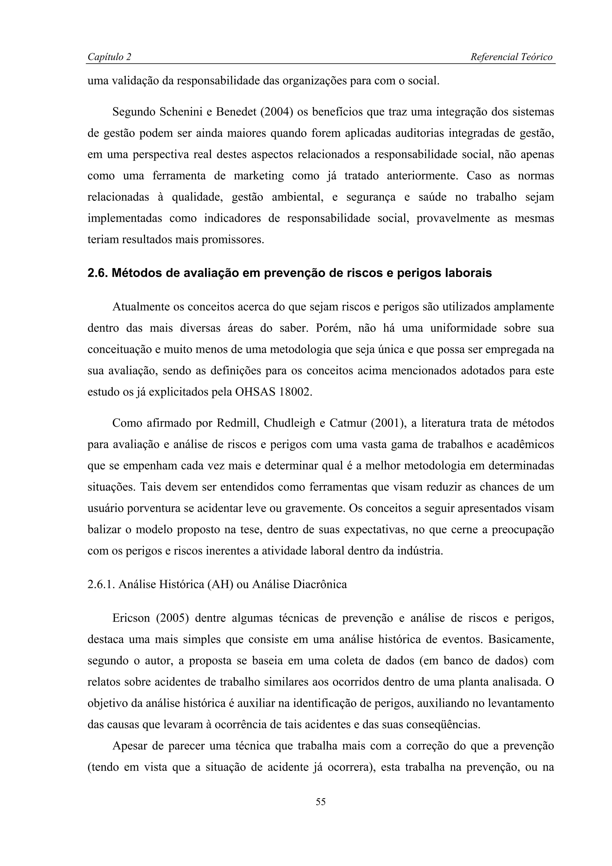 Capítulo 2                                                                    Referencial Teórico

uma validação da responsabilidade das organizações para com o social.

     Segundo Schenini e Benedet (2004) os benefícios que traz uma integração dos sistemas
de gestão podem ser ainda maiores quando forem aplicadas auditorias integradas de gestão,
em uma perspectiva real destes aspectos relacionados a responsabilidade social, não apenas
como uma ferramenta de marketing como já tratado anteriormente. Caso as normas
relacionadas à qualidade, gestão ambiental, e segurança e saúde no trabalho sejam
implementadas como indicadores de responsabilidade social, provavelmente as mesmas
teriam resultados mais promissores.

2.6. Métodos de avaliação em prevenção de riscos e perigos laborais

     Atualmente os conceitos acerca do que sejam riscos e perigos são utilizados amplamente
dentro das mais diversas áreas do saber. Porém, não há uma uniformidade sobre sua
conceituação e muito menos de uma metodologia que seja única e que possa ser empregada na
sua avaliação, sendo as definições para os conceitos acima mencionados adotados para este
estudo os já explicitados pela OHSAS 18002.

     Como afirmado por Redmill, Chudleigh e Catmur (2001), a literatura trata de métodos
para avaliação e análise de riscos e perigos com uma vasta gama de trabalhos e acadêmicos
que se empenham cada vez mais e determinar qual é a melhor metodologia em determinadas
situações. Tais devem ser entendidos como ferramentas que visam reduzir as chances de um
usuário porventura se acidentar leve ou gravemente. Os conceitos a seguir apresentados visam
balizar o modelo proposto na tese, dentro de suas expectativas, no que cerne a preocupação
com os perigos e riscos inerentes a atividade laboral dentro da indústria.

2.6.1. Análise Histórica (AH) ou Análise Diacrônica

     Ericson (2005) dentre algumas técnicas de prevenção e análise de riscos e perigos,
destaca uma mais simples que consiste em uma análise histórica de eventos. Basicamente,
segundo o autor, a proposta se baseia em uma coleta de dados (em banco de dados) com
relatos sobre acidentes de trabalho similares aos ocorridos dentro de uma planta analisada. O
objetivo da análise histórica é auxiliar na identificação de perigos, auxiliando no levantamento
das causas que levaram à ocorrência de tais acidentes e das suas conseqüências.
     Apesar de parecer uma técnica que trabalha mais com a correção do que a prevenção
(tendo em vista que a situação de acidente já ocorrera), esta trabalha na prevenção, ou na

                                               55
 