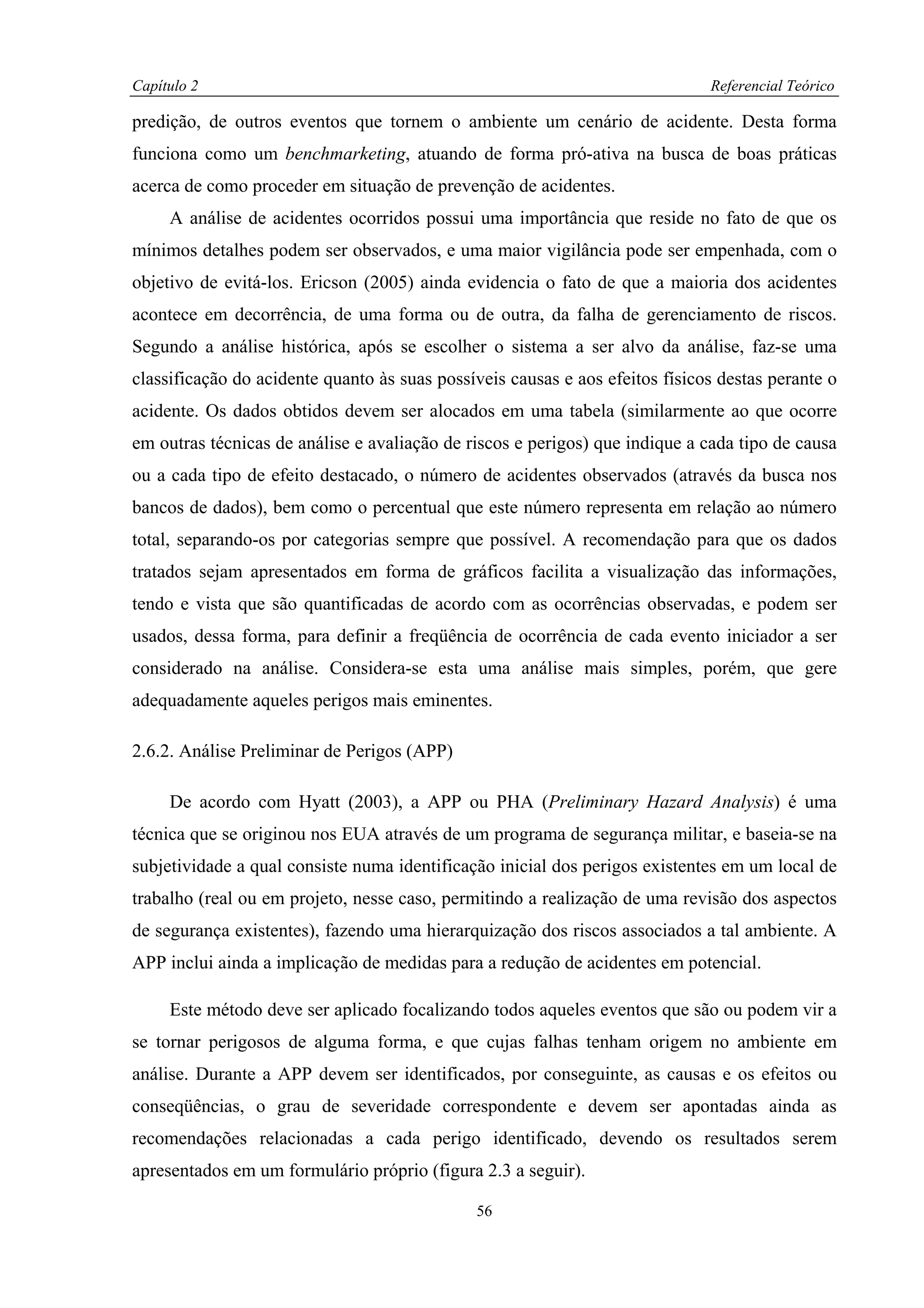 Capítulo 2                                                                    Referencial Teórico

predição, de outros eventos que tornem o ambiente um cenário de acidente. Desta forma
funciona como um benchmarketing, atuando de forma pró-ativa na busca de boas práticas
acerca de como proceder em situação de prevenção de acidentes.
     A análise de acidentes ocorridos possui uma importância que reside no fato de que os
mínimos detalhes podem ser observados, e uma maior vigilância pode ser empenhada, com o
objetivo de evitá-los. Ericson (2005) ainda evidencia o fato de que a maioria dos acidentes
acontece em decorrência, de uma forma ou de outra, da falha de gerenciamento de riscos.
Segundo a análise histórica, após se escolher o sistema a ser alvo da análise, faz-se uma
classificação do acidente quanto às suas possíveis causas e aos efeitos físicos destas perante o
acidente. Os dados obtidos devem ser alocados em uma tabela (similarmente ao que ocorre
em outras técnicas de análise e avaliação de riscos e perigos) que indique a cada tipo de causa
ou a cada tipo de efeito destacado, o número de acidentes observados (através da busca nos
bancos de dados), bem como o percentual que este número representa em relação ao número
total, separando-os por categorias sempre que possível. A recomendação para que os dados
tratados sejam apresentados em forma de gráficos facilita a visualização das informações,
tendo e vista que são quantificadas de acordo com as ocorrências observadas, e podem ser
usados, dessa forma, para definir a freqüência de ocorrência de cada evento iniciador a ser
considerado na análise. Considera-se esta uma análise mais simples, porém, que gere
adequadamente aqueles perigos mais eminentes.

2.6.2. Análise Preliminar de Perigos (APP)

     De acordo com Hyatt (2003), a APP ou PHA (Preliminary Hazard Analysis) é uma
técnica que se originou nos EUA através de um programa de segurança militar, e baseia-se na
subjetividade a qual consiste numa identificação inicial dos perigos existentes em um local de
trabalho (real ou em projeto, nesse caso, permitindo a realização de uma revisão dos aspectos
de segurança existentes), fazendo uma hierarquização dos riscos associados a tal ambiente. A
APP inclui ainda a implicação de medidas para a redução de acidentes em potencial.

     Este método deve ser aplicado focalizando todos aqueles eventos que são ou podem vir a
se tornar perigosos de alguma forma, e que cujas falhas tenham origem no ambiente em
análise. Durante a APP devem ser identificados, por conseguinte, as causas e os efeitos ou
conseqüências, o grau de severidade correspondente e devem ser apontadas ainda as
recomendações relacionadas a cada perigo identificado, devendo os resultados serem
apresentados em um formulário próprio (figura 2.3 a seguir).

                                              56
 