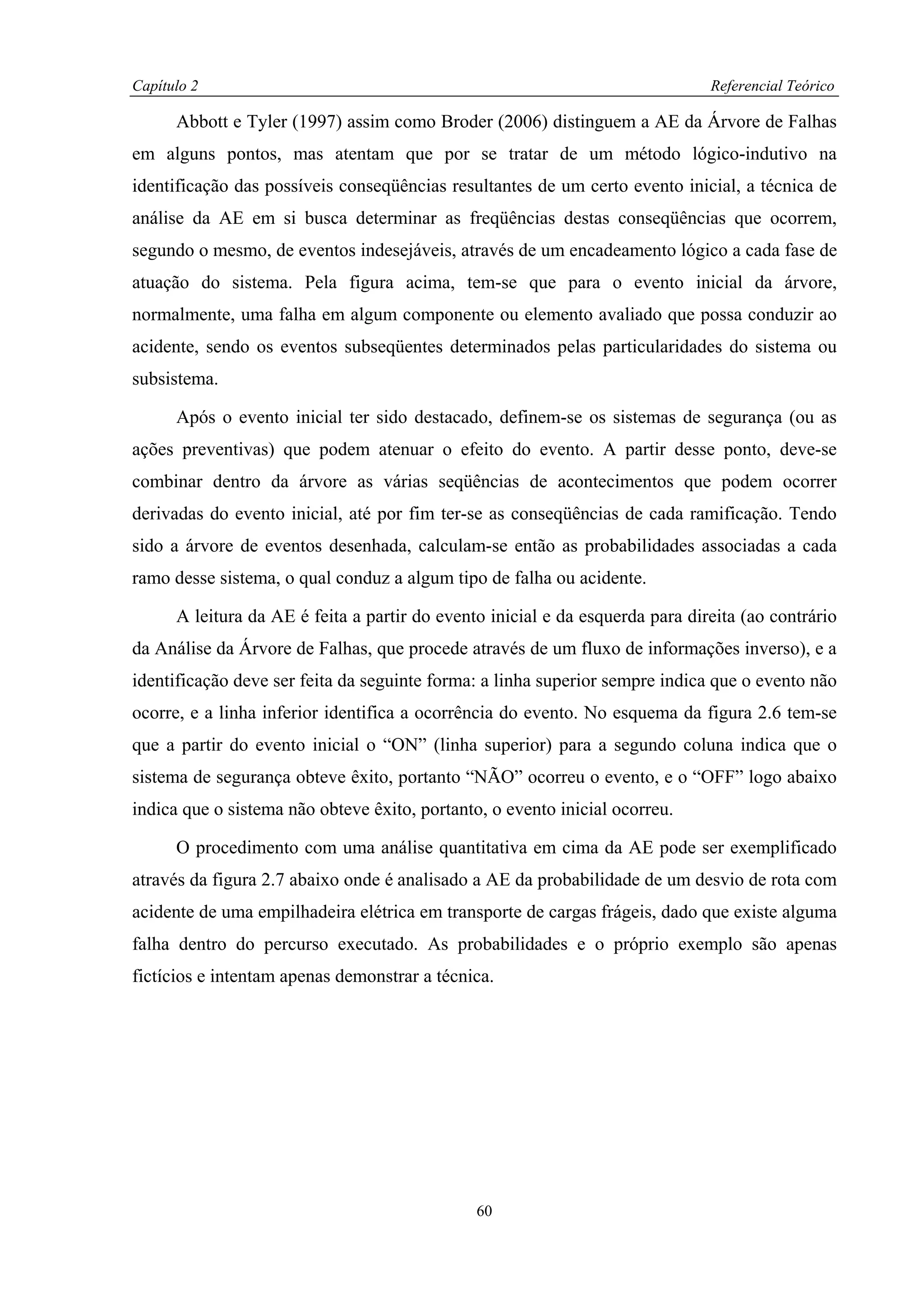 Capítulo 2                                                                     Referencial Teórico

      Abbott e Tyler (1997) assim como Broder (2006) distinguem a AE da Árvore de Falhas
em alguns pontos, mas atentam que por se tratar de um método lógico-indutivo na
identificação das possíveis conseqüências resultantes de um certo evento inicial, a técnica de
análise da AE em si busca determinar as freqüências destas conseqüências que ocorrem,
segundo o mesmo, de eventos indesejáveis, através de um encadeamento lógico a cada fase de
atuação do sistema. Pela figura acima, tem-se que para o evento inicial da árvore,
normalmente, uma falha em algum componente ou elemento avaliado que possa conduzir ao
acidente, sendo os eventos subseqüentes determinados pelas particularidades do sistema ou
subsistema.

      Após o evento inicial ter sido destacado, definem-se os sistemas de segurança (ou as
ações preventivas) que podem atenuar o efeito do evento. A partir desse ponto, deve-se
combinar dentro da árvore as várias seqüências de acontecimentos que podem ocorrer
derivadas do evento inicial, até por fim ter-se as conseqüências de cada ramificação. Tendo
sido a árvore de eventos desenhada, calculam-se então as probabilidades associadas a cada
ramo desse sistema, o qual conduz a algum tipo de falha ou acidente.

      A leitura da AE é feita a partir do evento inicial e da esquerda para direita (ao contrário
da Análise da Árvore de Falhas, que procede através de um fluxo de informações inverso), e a
identificação deve ser feita da seguinte forma: a linha superior sempre indica que o evento não
ocorre, e a linha inferior identifica a ocorrência do evento. No esquema da figura 2.6 tem-se
que a partir do evento inicial o “ON” (linha superior) para a segundo coluna indica que o
sistema de segurança obteve êxito, portanto “NÃO” ocorreu o evento, e o “OFF” logo abaixo
indica que o sistema não obteve êxito, portanto, o evento inicial ocorreu.

      O procedimento com uma análise quantitativa em cima da AE pode ser exemplificado
através da figura 2.7 abaixo onde é analisado a AE da probabilidade de um desvio de rota com
acidente de uma empilhadeira elétrica em transporte de cargas frágeis, dado que existe alguma
falha dentro do percurso executado. As probabilidades e o próprio exemplo são apenas
fictícios e intentam apenas demonstrar a técnica.




                                               60
 