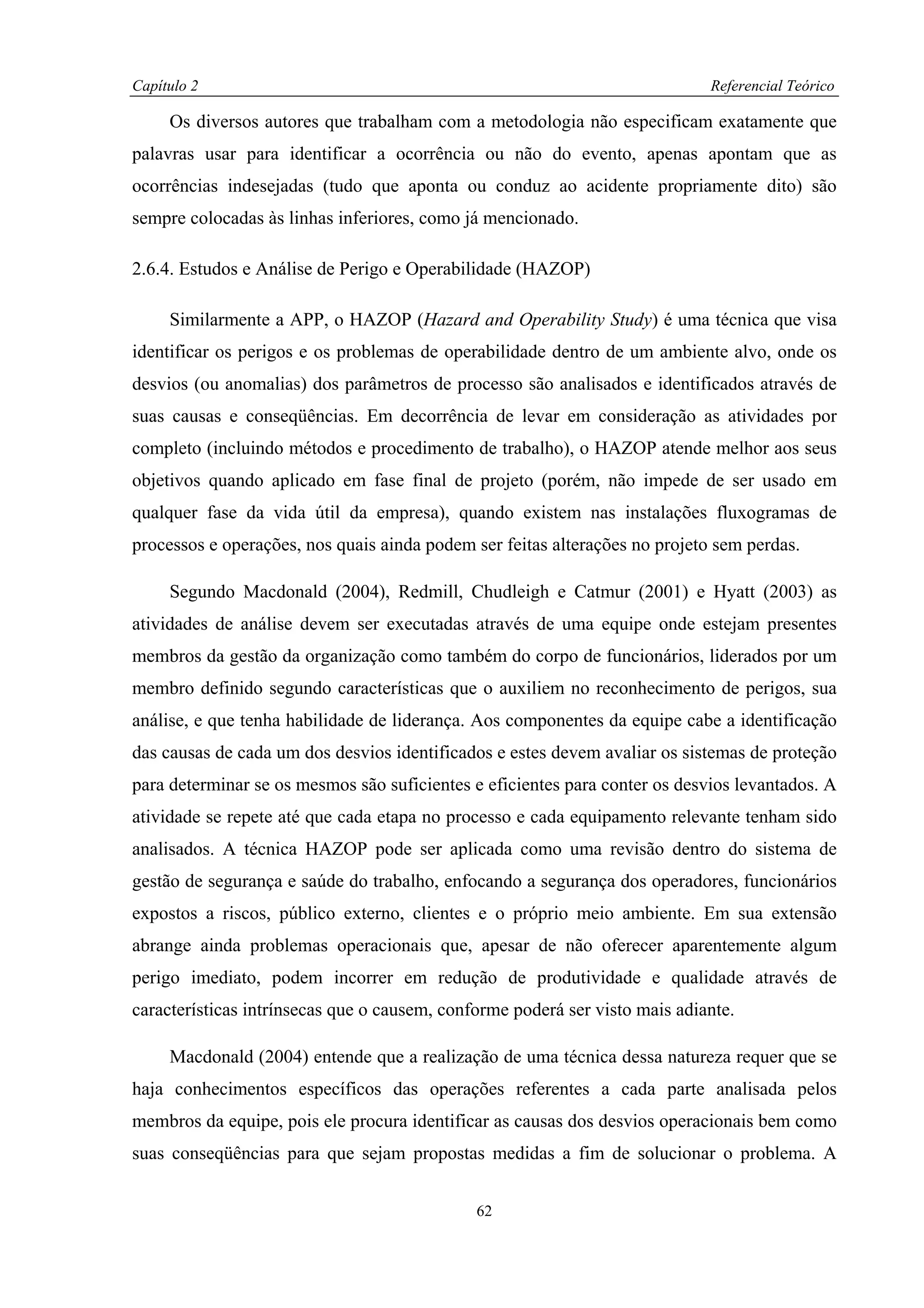 Capítulo 2                                                                   Referencial Teórico

     Os diversos autores que trabalham com a metodologia não especificam exatamente que
palavras usar para identificar a ocorrência ou não do evento, apenas apontam que as
ocorrências indesejadas (tudo que aponta ou conduz ao acidente propriamente dito) são
sempre colocadas às linhas inferiores, como já mencionado.

2.6.4. Estudos e Análise de Perigo e Operabilidade (HAZOP)

     Similarmente a APP, o HAZOP (Hazard and Operability Study) é uma técnica que visa
identificar os perigos e os problemas de operabilidade dentro de um ambiente alvo, onde os
desvios (ou anomalias) dos parâmetros de processo são analisados e identificados através de
suas causas e conseqüências. Em decorrência de levar em consideração as atividades por
completo (incluindo métodos e procedimento de trabalho), o HAZOP atende melhor aos seus
objetivos quando aplicado em fase final de projeto (porém, não impede de ser usado em
qualquer fase da vida útil da empresa), quando existem nas instalações fluxogramas de
processos e operações, nos quais ainda podem ser feitas alterações no projeto sem perdas.

     Segundo Macdonald (2004), Redmill, Chudleigh e Catmur (2001) e Hyatt (2003) as
atividades de análise devem ser executadas através de uma equipe onde estejam presentes
membros da gestão da organização como também do corpo de funcionários, liderados por um
membro definido segundo características que o auxiliem no reconhecimento de perigos, sua
análise, e que tenha habilidade de liderança. Aos componentes da equipe cabe a identificação
das causas de cada um dos desvios identificados e estes devem avaliar os sistemas de proteção
para determinar se os mesmos são suficientes e eficientes para conter os desvios levantados. A
atividade se repete até que cada etapa no processo e cada equipamento relevante tenham sido
analisados. A técnica HAZOP pode ser aplicada como uma revisão dentro do sistema de
gestão de segurança e saúde do trabalho, enfocando a segurança dos operadores, funcionários
expostos a riscos, público externo, clientes e o próprio meio ambiente. Em sua extensão
abrange ainda problemas operacionais que, apesar de não oferecer aparentemente algum
perigo imediato, podem incorrer em redução de produtividade e qualidade através de
características intrínsecas que o causem, conforme poderá ser visto mais adiante.

     Macdonald (2004) entende que a realização de uma técnica dessa natureza requer que se
haja conhecimentos específicos das operações referentes a cada parte analisada pelos
membros da equipe, pois ele procura identificar as causas dos desvios operacionais bem como
suas conseqüências para que sejam propostas medidas a fim de solucionar o problema. A


                                              62
 