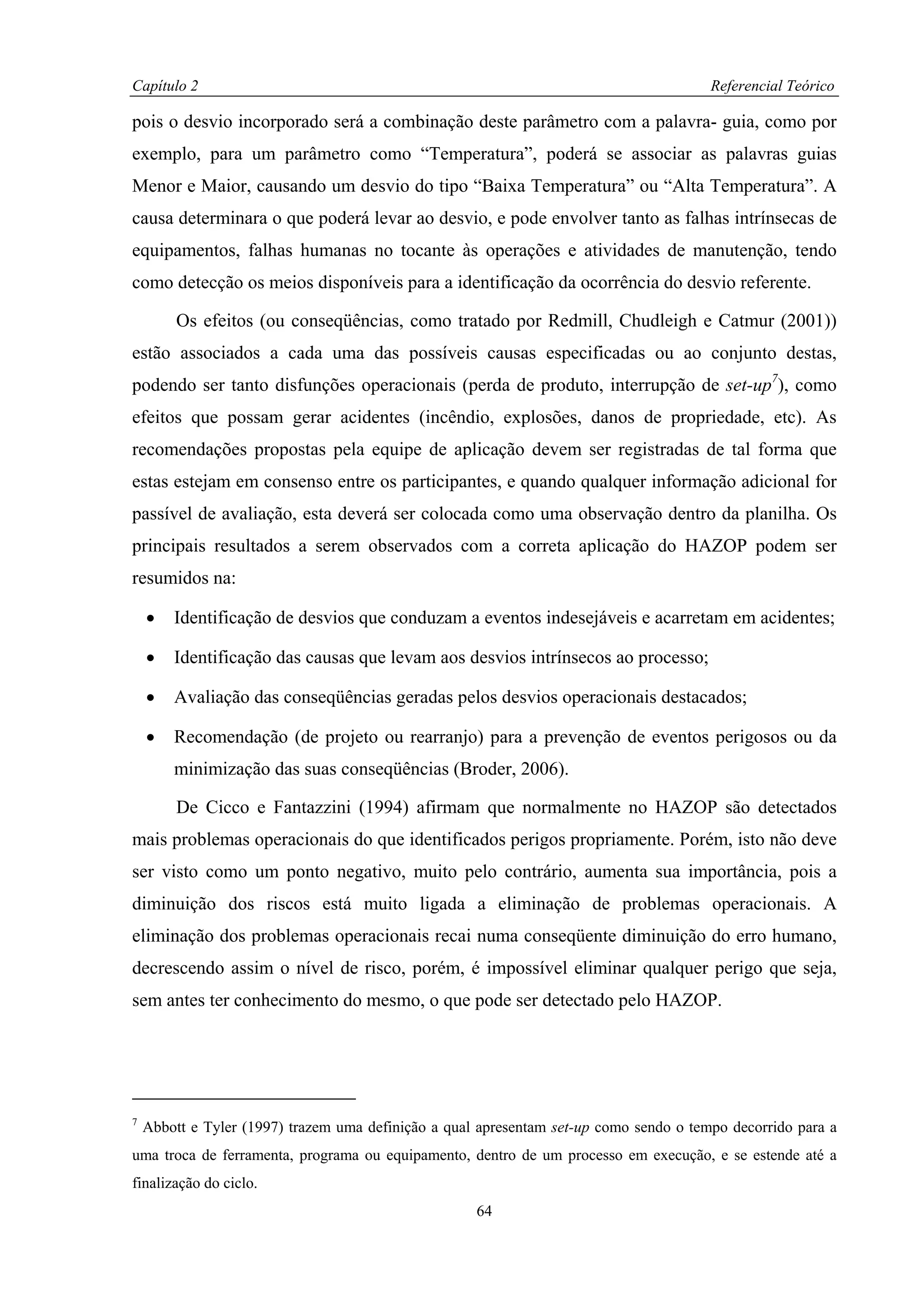 Capítulo 2                                                                              Referencial Teórico

pois o desvio incorporado será a combinação deste parâmetro com a palavra- guia, como por
exemplo, para um parâmetro como “Temperatura”, poderá se associar as palavras guias
Menor e Maior, causando um desvio do tipo “Baixa Temperatura” ou “Alta Temperatura”. A
causa determinara o que poderá levar ao desvio, e pode envolver tanto as falhas intrínsecas de
equipamentos, falhas humanas no tocante às operações e atividades de manutenção, tendo
como detecção os meios disponíveis para a identificação da ocorrência do desvio referente.

         Os efeitos (ou conseqüências, como tratado por Redmill, Chudleigh e Catmur (2001))
estão associados a cada uma das possíveis causas especificadas ou ao conjunto destas,
podendo ser tanto disfunções operacionais (perda de produto, interrupção de set-up7), como
efeitos que possam gerar acidentes (incêndio, explosões, danos de propriedade, etc). As
recomendações propostas pela equipe de aplicação devem ser registradas de tal forma que
estas estejam em consenso entre os participantes, e quando qualquer informação adicional for
passível de avaliação, esta deverá ser colocada como uma observação dentro da planilha. Os
principais resultados a serem observados com a correta aplicação do HAZOP podem ser
resumidos na:

    •   Identificação de desvios que conduzam a eventos indesejáveis e acarretam em acidentes;

    •   Identificação das causas que levam aos desvios intrínsecos ao processo;

    •   Avaliação das conseqüências geradas pelos desvios operacionais destacados;

    •   Recomendação (de projeto ou rearranjo) para a prevenção de eventos perigosos ou da
        minimização das suas conseqüências (Broder, 2006).

         De Cicco e Fantazzini (1994) afirmam que normalmente no HAZOP são detectados
mais problemas operacionais do que identificados perigos propriamente. Porém, isto não deve
ser visto como um ponto negativo, muito pelo contrário, aumenta sua importância, pois a
diminuição dos riscos está muito ligada a eliminação de problemas operacionais. A
eliminação dos problemas operacionais recai numa conseqüente diminuição do erro humano,
decrescendo assim o nível de risco, porém, é impossível eliminar qualquer perigo que seja,
sem antes ter conhecimento do mesmo, o que pode ser detectado pelo HAZOP.




7
    Abbott e Tyler (1997) trazem uma definição a qual apresentam set-up como sendo o tempo decorrido para a
uma troca de ferramenta, programa ou equipamento, dentro de um processo em execução, e se estende até a
finalização do ciclo.
                                                     64
 