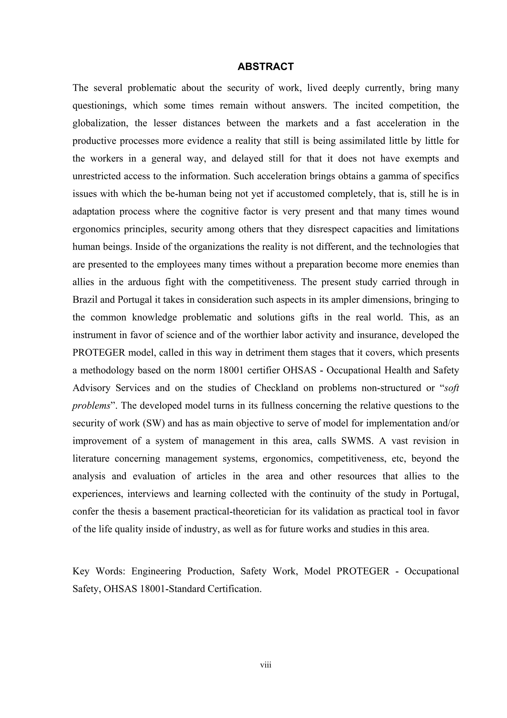 ABSTRACT

The several problematic about the security of work, lived deeply currently, bring many
questionings, which some times remain without answers. The incited competition, the
globalization, the lesser distances between the markets and a fast acceleration in the
productive processes more evidence a reality that still is being assimilated little by little for
the workers in a general way, and delayed still for that it does not have exempts and
unrestricted access to the information. Such acceleration brings obtains a gamma of specifics
issues with which the be-human being not yet if accustomed completely, that is, still he is in
adaptation process where the cognitive factor is very present and that many times wound
ergonomics principles, security among others that they disrespect capacities and limitations
human beings. Inside of the organizations the reality is not different, and the technologies that
are presented to the employees many times without a preparation become more enemies than
allies in the arduous fight with the competitiveness. The present study carried through in
Brazil and Portugal it takes in consideration such aspects in its ampler dimensions, bringing to
the common knowledge problematic and solutions gifts in the real world. This, as an
instrument in favor of science and of the worthier labor activity and insurance, developed the
PROTEGER model, called in this way in detriment them stages that it covers, which presents
a methodology based on the norm 18001 certifier OHSAS - Occupational Health and Safety
Advisory Services and on the studies of Checkland on problems non-structured or “soft
problems”. The developed model turns in its fullness concerning the relative questions to the
security of work (SW) and has as main objective to serve of model for implementation and/or
improvement of a system of management in this area, calls SWMS. A vast revision in
literature concerning management systems, ergonomics, competitiveness, etc, beyond the
analysis and evaluation of articles in the area and other resources that allies to the
experiences, interviews and learning collected with the continuity of the study in Portugal,
confer the thesis a basement practical-theoretician for its validation as practical tool in favor
of the life quality inside of industry, as well as for future works and studies in this area.



Key Words: Engineering Production, Safety Work, Model PROTEGER - Occupational
Safety, OHSAS 18001-Standard Certification.




                                                viii
 