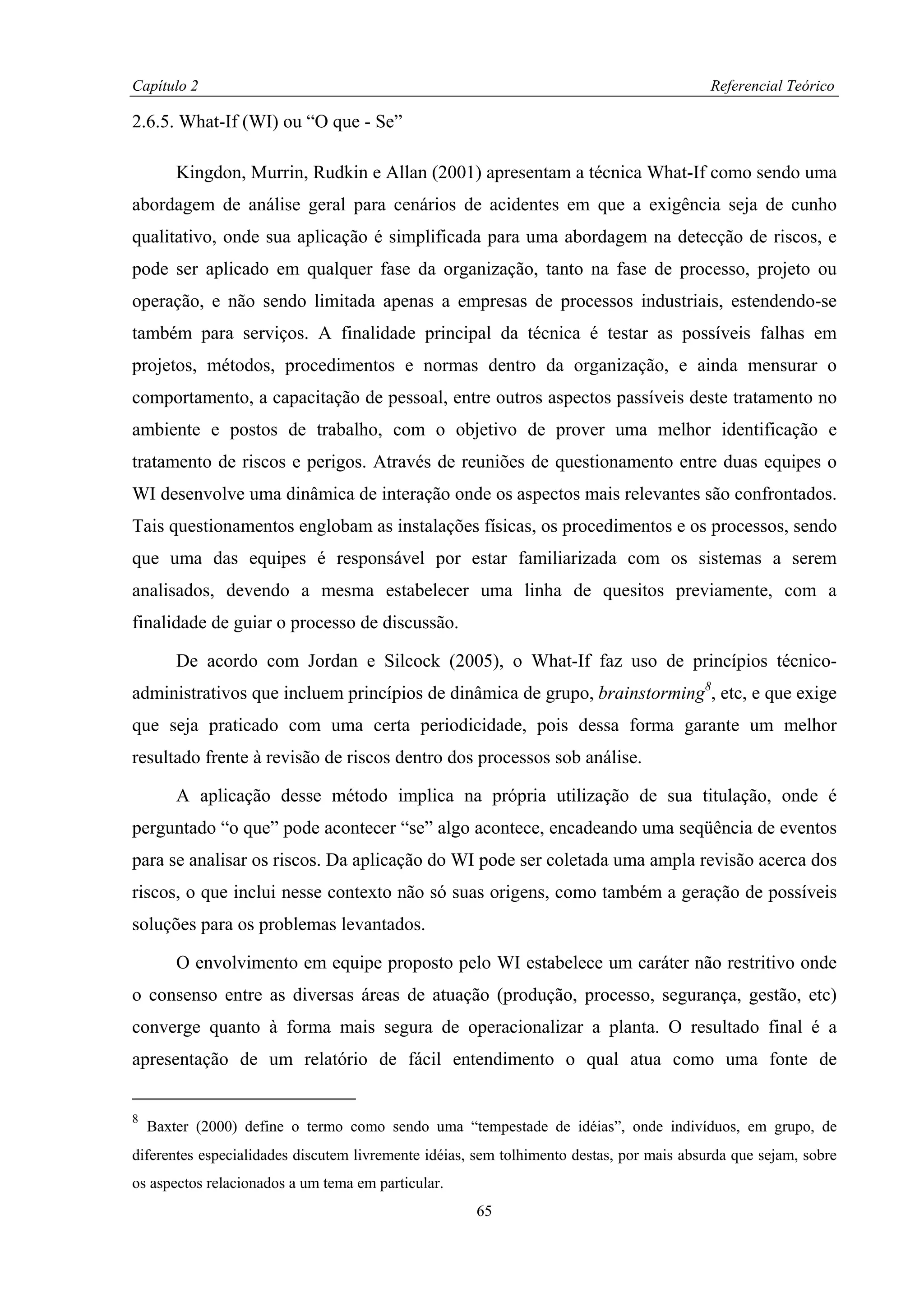 Capítulo 2                                                                                Referencial Teórico

2.6.5. What-If (WI) ou “O que - Se”

        Kingdon, Murrin, Rudkin e Allan (2001) apresentam a técnica What-If como sendo uma
abordagem de análise geral para cenários de acidentes em que a exigência seja de cunho
qualitativo, onde sua aplicação é simplificada para uma abordagem na detecção de riscos, e
pode ser aplicado em qualquer fase da organização, tanto na fase de processo, projeto ou
operação, e não sendo limitada apenas a empresas de processos industriais, estendendo-se
também para serviços. A finalidade principal da técnica é testar as possíveis falhas em
projetos, métodos, procedimentos e normas dentro da organização, e ainda mensurar o
comportamento, a capacitação de pessoal, entre outros aspectos passíveis deste tratamento no
ambiente e postos de trabalho, com o objetivo de prover uma melhor identificação e
tratamento de riscos e perigos. Através de reuniões de questionamento entre duas equipes o
WI desenvolve uma dinâmica de interação onde os aspectos mais relevantes são confrontados.
Tais questionamentos englobam as instalações físicas, os procedimentos e os processos, sendo
que uma das equipes é responsável por estar familiarizada com os sistemas a serem
analisados, devendo a mesma estabelecer uma linha de quesitos previamente, com a
finalidade de guiar o processo de discussão.

        De acordo com Jordan e Silcock (2005), o What-If faz uso de princípios técnico-
administrativos que incluem princípios de dinâmica de grupo, brainstorming8, etc, e que exige
que seja praticado com uma certa periodicidade, pois dessa forma garante um melhor
resultado frente à revisão de riscos dentro dos processos sob análise.

        A aplicação desse método implica na própria utilização de sua titulação, onde é
perguntado “o que” pode acontecer “se” algo acontece, encadeando uma seqüência de eventos
para se analisar os riscos. Da aplicação do WI pode ser coletada uma ampla revisão acerca dos
riscos, o que inclui nesse contexto não só suas origens, como também a geração de possíveis
soluções para os problemas levantados.

        O envolvimento em equipe proposto pelo WI estabelece um caráter não restritivo onde
o consenso entre as diversas áreas de atuação (produção, processo, segurança, gestão, etc)
converge quanto à forma mais segura de operacionalizar a planta. O resultado final é a
apresentação de um relatório de fácil entendimento o qual atua como uma fonte de


8
    Baxter (2000) define o termo como sendo uma “tempestade de idéias”, onde indivíduos, em grupo, de
diferentes especialidades discutem livremente idéias, sem tolhimento destas, por mais absurda que sejam, sobre
os aspectos relacionados a um tema em particular.
                                                     65
 