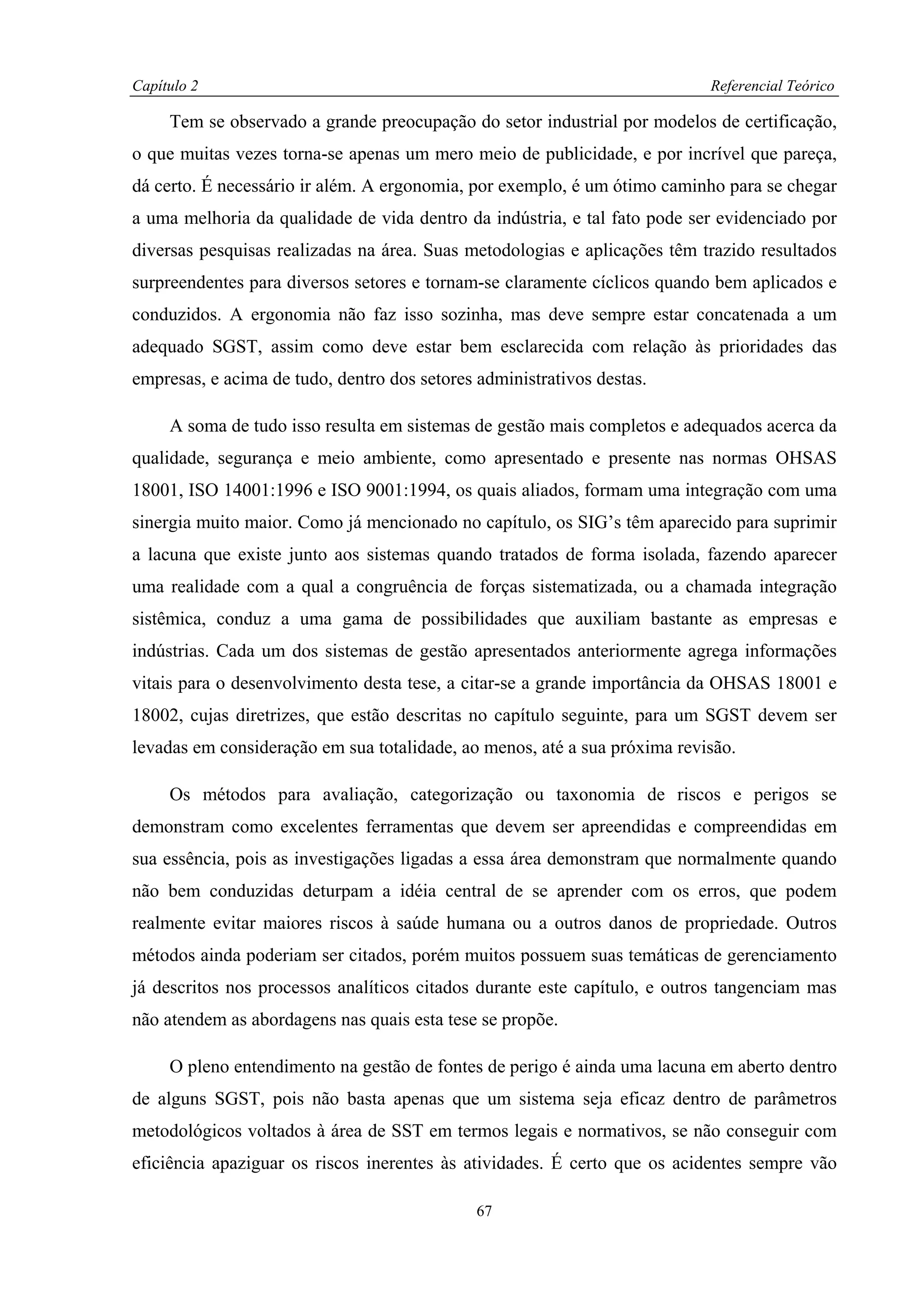 Capítulo 2                                                                 Referencial Teórico

     Tem se observado a grande preocupação do setor industrial por modelos de certificação,
o que muitas vezes torna-se apenas um mero meio de publicidade, e por incrível que pareça,
dá certo. É necessário ir além. A ergonomia, por exemplo, é um ótimo caminho para se chegar
a uma melhoria da qualidade de vida dentro da indústria, e tal fato pode ser evidenciado por
diversas pesquisas realizadas na área. Suas metodologias e aplicações têm trazido resultados
surpreendentes para diversos setores e tornam-se claramente cíclicos quando bem aplicados e
conduzidos. A ergonomia não faz isso sozinha, mas deve sempre estar concatenada a um
adequado SGST, assim como deve estar bem esclarecida com relação às prioridades das
empresas, e acima de tudo, dentro dos setores administrativos destas.

     A soma de tudo isso resulta em sistemas de gestão mais completos e adequados acerca da
qualidade, segurança e meio ambiente, como apresentado e presente nas normas OHSAS
18001, ISO 14001:1996 e ISO 9001:1994, os quais aliados, formam uma integração com uma
sinergia muito maior. Como já mencionado no capítulo, os SIG’s têm aparecido para suprimir
a lacuna que existe junto aos sistemas quando tratados de forma isolada, fazendo aparecer
uma realidade com a qual a congruência de forças sistematizada, ou a chamada integração
sistêmica, conduz a uma gama de possibilidades que auxiliam bastante as empresas e
indústrias. Cada um dos sistemas de gestão apresentados anteriormente agrega informações
vitais para o desenvolvimento desta tese, a citar-se a grande importância da OHSAS 18001 e
18002, cujas diretrizes, que estão descritas no capítulo seguinte, para um SGST devem ser
levadas em consideração em sua totalidade, ao menos, até a sua próxima revisão.

     Os métodos para avaliação, categorização ou taxonomia de riscos e perigos se
demonstram como excelentes ferramentas que devem ser apreendidas e compreendidas em
sua essência, pois as investigações ligadas a essa área demonstram que normalmente quando
não bem conduzidas deturpam a idéia central de se aprender com os erros, que podem
realmente evitar maiores riscos à saúde humana ou a outros danos de propriedade. Outros
métodos ainda poderiam ser citados, porém muitos possuem suas temáticas de gerenciamento
já descritos nos processos analíticos citados durante este capítulo, e outros tangenciam mas
não atendem as abordagens nas quais esta tese se propõe.

     O pleno entendimento na gestão de fontes de perigo é ainda uma lacuna em aberto dentro
de alguns SGST, pois não basta apenas que um sistema seja eficaz dentro de parâmetros
metodológicos voltados à área de SST em termos legais e normativos, se não conseguir com
eficiência apaziguar os riscos inerentes às atividades. É certo que os acidentes sempre vão

                                              67
 