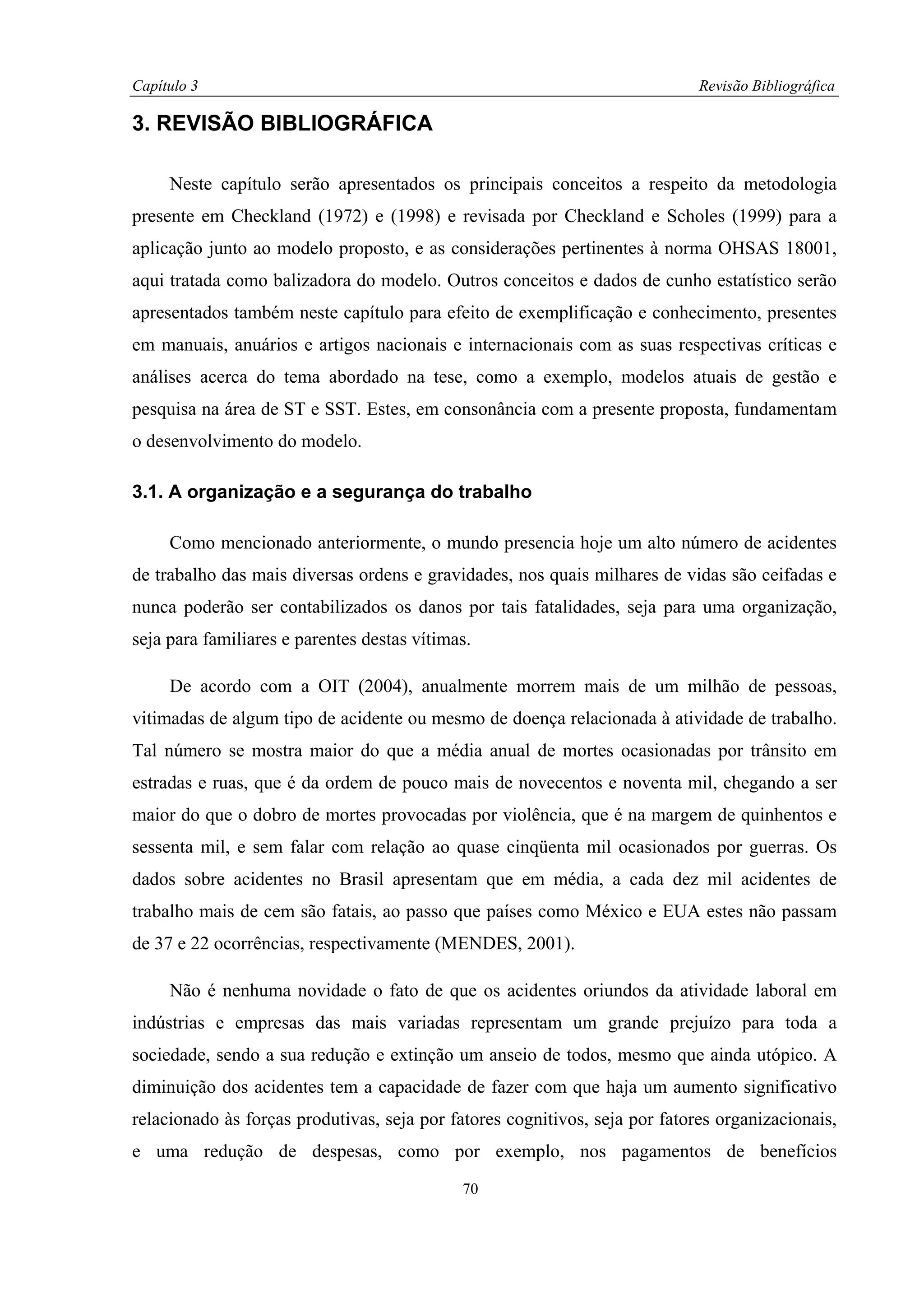 Capítulo 3                                                                   Revisão Bibliográfica

3. REVISÃO BIBLIOGRÁFICA

     Neste capítulo serão apresentados os principais conceitos a respeito da metodologia
presente em Checkland (1972) e (1998) e revisada por Checkland e Scholes (1999) para a
aplicação junto ao modelo proposto, e as considerações pertinentes à norma OHSAS 18001,
aqui tratada como balizadora do modelo. Outros conceitos e dados de cunho estatístico serão
apresentados também neste capítulo para efeito de exemplificação e conhecimento, presentes
em manuais, anuários e artigos nacionais e internacionais com as suas respectivas críticas e
análises acerca do tema abordado na tese, como a exemplo, modelos atuais de gestão e
pesquisa na área de ST e SST. Estes, em consonância com a presente proposta, fundamentam
o desenvolvimento do modelo.

3.1. A organização e a segurança do trabalho

     Como mencionado anteriormente, o mundo presencia hoje um alto número de acidentes
de trabalho das mais diversas ordens e gravidades, nos quais milhares de vidas são ceifadas e
nunca poderão ser contabilizados os danos por tais fatalidades, seja para uma organização,
seja para familiares e parentes destas vítimas.

     De acordo com a OIT (2004), anualmente morrem mais de um milhão de pessoas,
vitimadas de algum tipo de acidente ou mesmo de doença relacionada à atividade de trabalho.
Tal número se mostra maior do que a média anual de mortes ocasionadas por trânsito em
estradas e ruas, que é da ordem de pouco mais de novecentos e noventa mil, chegando a ser
maior do que o dobro de mortes provocadas por violência, que é na margem de quinhentos e
sessenta mil, e sem falar com relação ao quase cinqüenta mil ocasionados por guerras. Os
dados sobre acidentes no Brasil apresentam que em média, a cada dez mil acidentes de
trabalho mais de cem são fatais, ao passo que países como México e EUA estes não passam
de 37 e 22 ocorrências, respectivamente (MENDES, 2001).

     Não é nenhuma novidade o fato de que os acidentes oriundos da atividade laboral em
indústrias e empresas das mais variadas representam um grande prejuízo para toda a
sociedade, sendo a sua redução e extinção um anseio de todos, mesmo que ainda utópico. A
diminuição dos acidentes tem a capacidade de fazer com que haja um aumento significativo
relacionado às forças produtivas, seja por fatores cognitivos, seja por fatores organizacionais,
e uma redução de despesas, como por exemplo, nos pagamentos de benefícios
                                             70
 