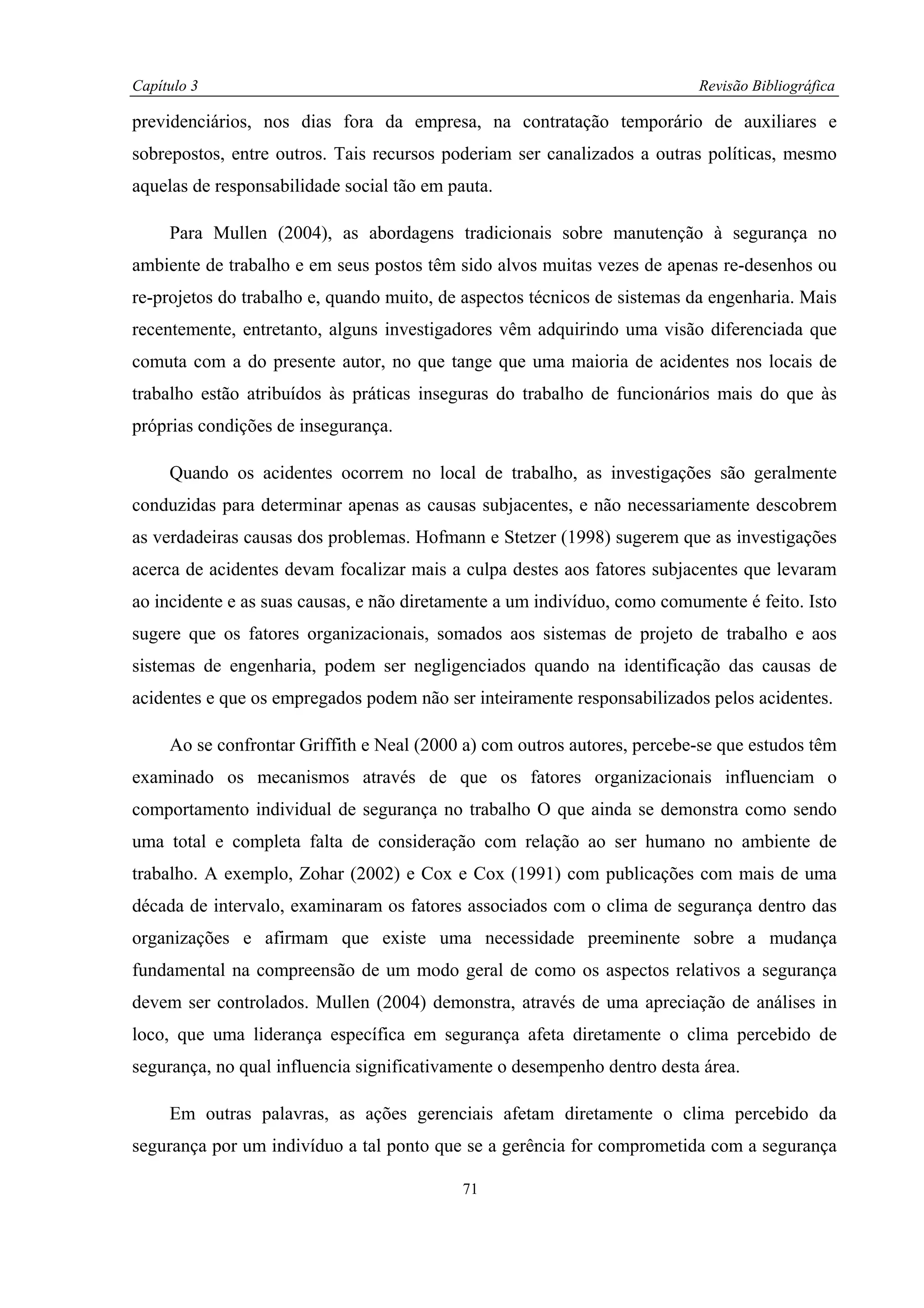 Capítulo 3                                                                Revisão Bibliográfica

previdenciários, nos dias fora da empresa, na contratação temporário de auxiliares e
sobrepostos, entre outros. Tais recursos poderiam ser canalizados a outras políticas, mesmo
aquelas de responsabilidade social tão em pauta.

     Para Mullen (2004), as abordagens tradicionais sobre manutenção à segurança no
ambiente de trabalho e em seus postos têm sido alvos muitas vezes de apenas re-desenhos ou
re-projetos do trabalho e, quando muito, de aspectos técnicos de sistemas da engenharia. Mais
recentemente, entretanto, alguns investigadores vêm adquirindo uma visão diferenciada que
comuta com a do presente autor, no que tange que uma maioria de acidentes nos locais de
trabalho estão atribuídos às práticas inseguras do trabalho de funcionários mais do que às
próprias condições de insegurança.

     Quando os acidentes ocorrem no local de trabalho, as investigações são geralmente
conduzidas para determinar apenas as causas subjacentes, e não necessariamente descobrem
as verdadeiras causas dos problemas. Hofmann e Stetzer (1998) sugerem que as investigações
acerca de acidentes devam focalizar mais a culpa destes aos fatores subjacentes que levaram
ao incidente e as suas causas, e não diretamente a um indivíduo, como comumente é feito. Isto
sugere que os fatores organizacionais, somados aos sistemas de projeto de trabalho e aos
sistemas de engenharia, podem ser negligenciados quando na identificação das causas de
acidentes e que os empregados podem não ser inteiramente responsabilizados pelos acidentes.

     Ao se confrontar Griffith e Neal (2000 a) com outros autores, percebe-se que estudos têm
examinado os mecanismos através de que os fatores organizacionais influenciam o
comportamento individual de segurança no trabalho O que ainda se demonstra como sendo
uma total e completa falta de consideração com relação ao ser humano no ambiente de
trabalho. A exemplo, Zohar (2002) e Cox e Cox (1991) com publicações com mais de uma
década de intervalo, examinaram os fatores associados com o clima de segurança dentro das
organizações e afirmam que existe uma necessidade preeminente sobre a mudança
fundamental na compreensão de um modo geral de como os aspectos relativos a segurança
devem ser controlados. Mullen (2004) demonstra, através de uma apreciação de análises in
loco, que uma liderança específica em segurança afeta diretamente o clima percebido de
segurança, no qual influencia significativamente o desempenho dentro desta área.

     Em outras palavras, as ações gerenciais afetam diretamente o clima percebido da
segurança por um indivíduo a tal ponto que se a gerência for comprometida com a segurança

                                           71
 