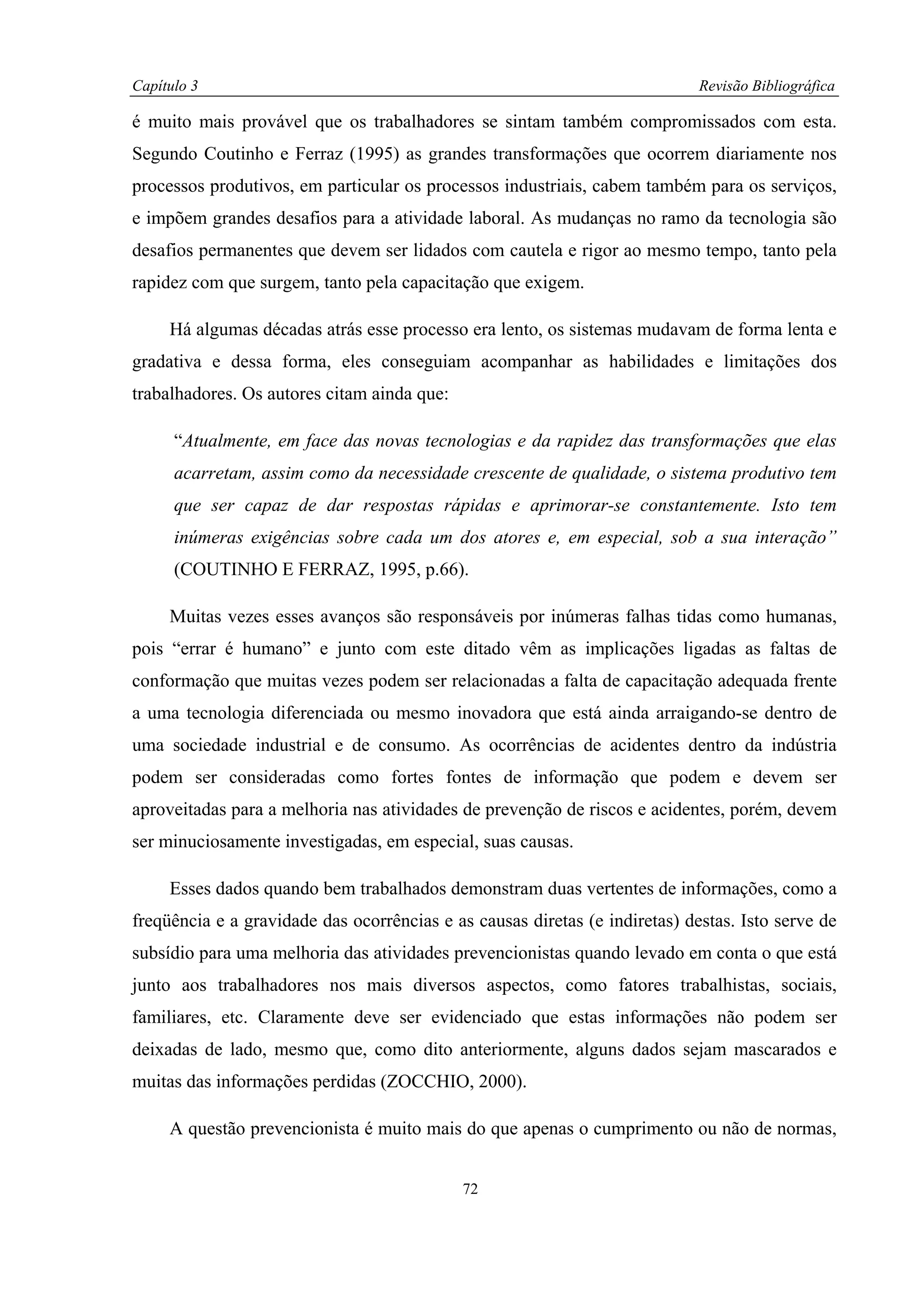 Capítulo 3                                                                   Revisão Bibliográfica

é muito mais provável que os trabalhadores se sintam também compromissados com esta.
Segundo Coutinho e Ferraz (1995) as grandes transformações que ocorrem diariamente nos
processos produtivos, em particular os processos industriais, cabem também para os serviços,
e impõem grandes desafios para a atividade laboral. As mudanças no ramo da tecnologia são
desafios permanentes que devem ser lidados com cautela e rigor ao mesmo tempo, tanto pela
rapidez com que surgem, tanto pela capacitação que exigem.

     Há algumas décadas atrás esse processo era lento, os sistemas mudavam de forma lenta e
gradativa e dessa forma, eles conseguiam acompanhar as habilidades e limitações dos
trabalhadores. Os autores citam ainda que:

      “Atualmente, em face das novas tecnologias e da rapidez das transformações que elas
      acarretam, assim como da necessidade crescente de qualidade, o sistema produtivo tem
      que ser capaz de dar respostas rápidas e aprimorar-se constantemente. Isto tem
      inúmeras exigências sobre cada um dos atores e, em especial, sob a sua interação”
      (COUTINHO E FERRAZ, 1995, p.66).

     Muitas vezes esses avanços são responsáveis por inúmeras falhas tidas como humanas,
pois “errar é humano” e junto com este ditado vêm as implicações ligadas as faltas de
conformação que muitas vezes podem ser relacionadas a falta de capacitação adequada frente
a uma tecnologia diferenciada ou mesmo inovadora que está ainda arraigando-se dentro de
uma sociedade industrial e de consumo. As ocorrências de acidentes dentro da indústria
podem ser consideradas como fortes fontes de informação que podem e devem ser
aproveitadas para a melhoria nas atividades de prevenção de riscos e acidentes, porém, devem
ser minuciosamente investigadas, em especial, suas causas.

     Esses dados quando bem trabalhados demonstram duas vertentes de informações, como a
freqüência e a gravidade das ocorrências e as causas diretas (e indiretas) destas. Isto serve de
subsídio para uma melhoria das atividades prevencionistas quando levado em conta o que está
junto aos trabalhadores nos mais diversos aspectos, como fatores trabalhistas, sociais,
familiares, etc. Claramente deve ser evidenciado que estas informações não podem ser
deixadas de lado, mesmo que, como dito anteriormente, alguns dados sejam mascarados e
muitas das informações perdidas (ZOCCHIO, 2000).

     A questão prevencionista é muito mais do que apenas o cumprimento ou não de normas,


                                             72
 