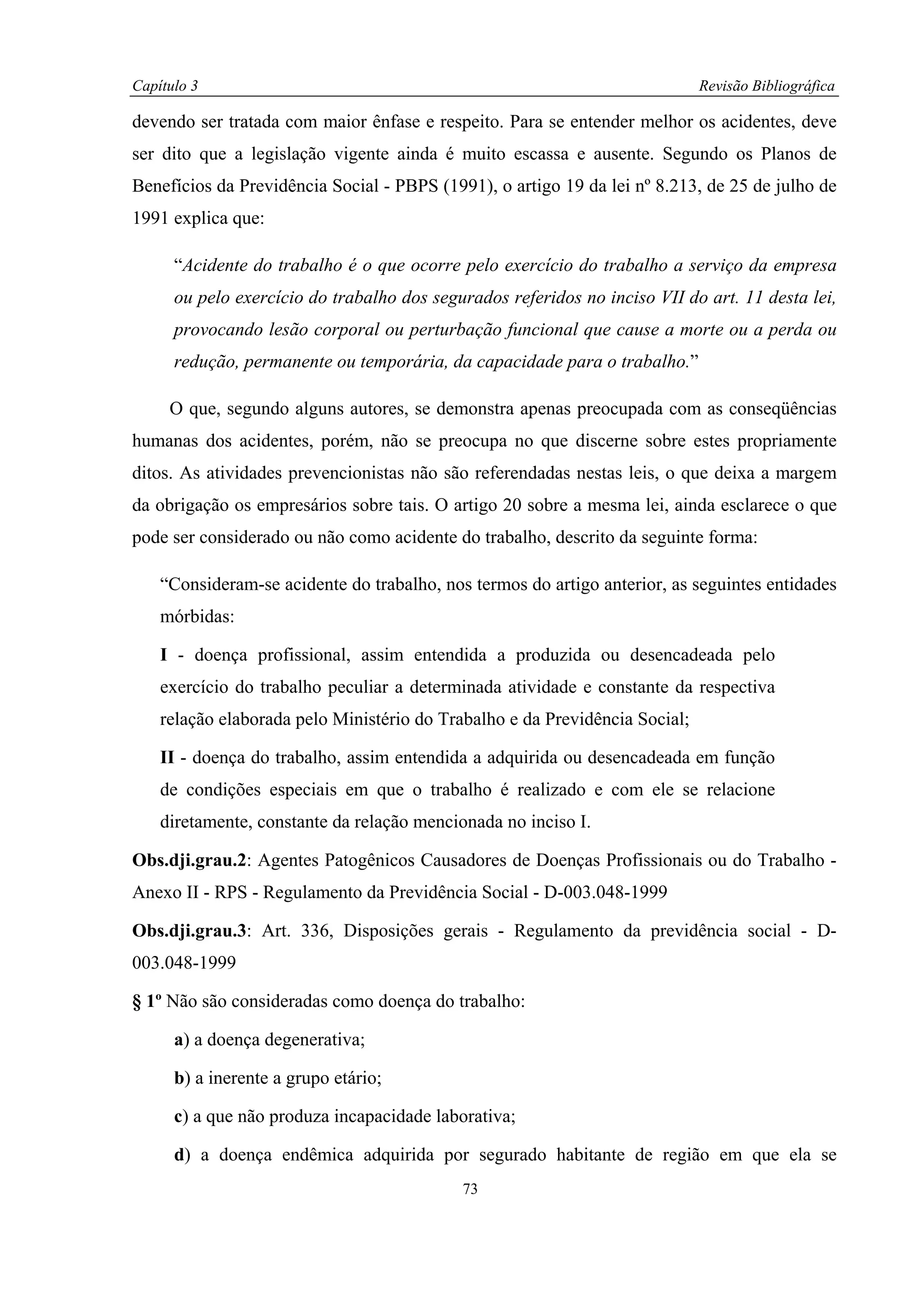 Capítulo 3                                                                   Revisão Bibliográfica

devendo ser tratada com maior ênfase e respeito. Para se entender melhor os acidentes, deve
ser dito que a legislação vigente ainda é muito escassa e ausente. Segundo os Planos de
Benefícios da Previdência Social - PBPS (1991), o artigo 19 da lei nº 8.213, de 25 de julho de
1991 explica que:

      “Acidente do trabalho é o que ocorre pelo exercício do trabalho a serviço da empresa
      ou pelo exercício do trabalho dos segurados referidos no inciso VII do art. 11 desta lei,
      provocando lesão corporal ou perturbação funcional que cause a morte ou a perda ou
      redução, permanente ou temporária, da capacidade para o trabalho.”

     O que, segundo alguns autores, se demonstra apenas preocupada com as conseqüências
humanas dos acidentes, porém, não se preocupa no que discerne sobre estes propriamente
ditos. As atividades prevencionistas não são referendadas nestas leis, o que deixa a margem
da obrigação os empresários sobre tais. O artigo 20 sobre a mesma lei, ainda esclarece o que
pode ser considerado ou não como acidente do trabalho, descrito da seguinte forma:

    “Consideram-se acidente do trabalho, nos termos do artigo anterior, as seguintes entidades
    mórbidas:

    I - doença profissional, assim entendida a produzida ou desencadeada pelo
    exercício do trabalho peculiar a determinada atividade e constante da respectiva
    relação elaborada pelo Ministério do Trabalho e da Previdência Social;

    II - doença do trabalho, assim entendida a adquirida ou desencadeada em função
    de condições especiais em que o trabalho é realizado e com ele se relacione
    diretamente, constante da relação mencionada no inciso I.

Obs.dji.grau.2: Agentes Patogênicos Causadores de Doenças Profissionais ou do Trabalho -
Anexo II - RPS - Regulamento da Previdência Social - D-003.048-1999

Obs.dji.grau.3: Art. 336, Disposições gerais - Regulamento da previdência social - D-
003.048-1999

§ 1º Não são consideradas como doença do trabalho:

      a) a doença degenerativa;

      b) a inerente a grupo etário;

      c) a que não produza incapacidade laborativa;

      d) a doença endêmica adquirida por segurado habitante de região em que ela se
                                            73
 