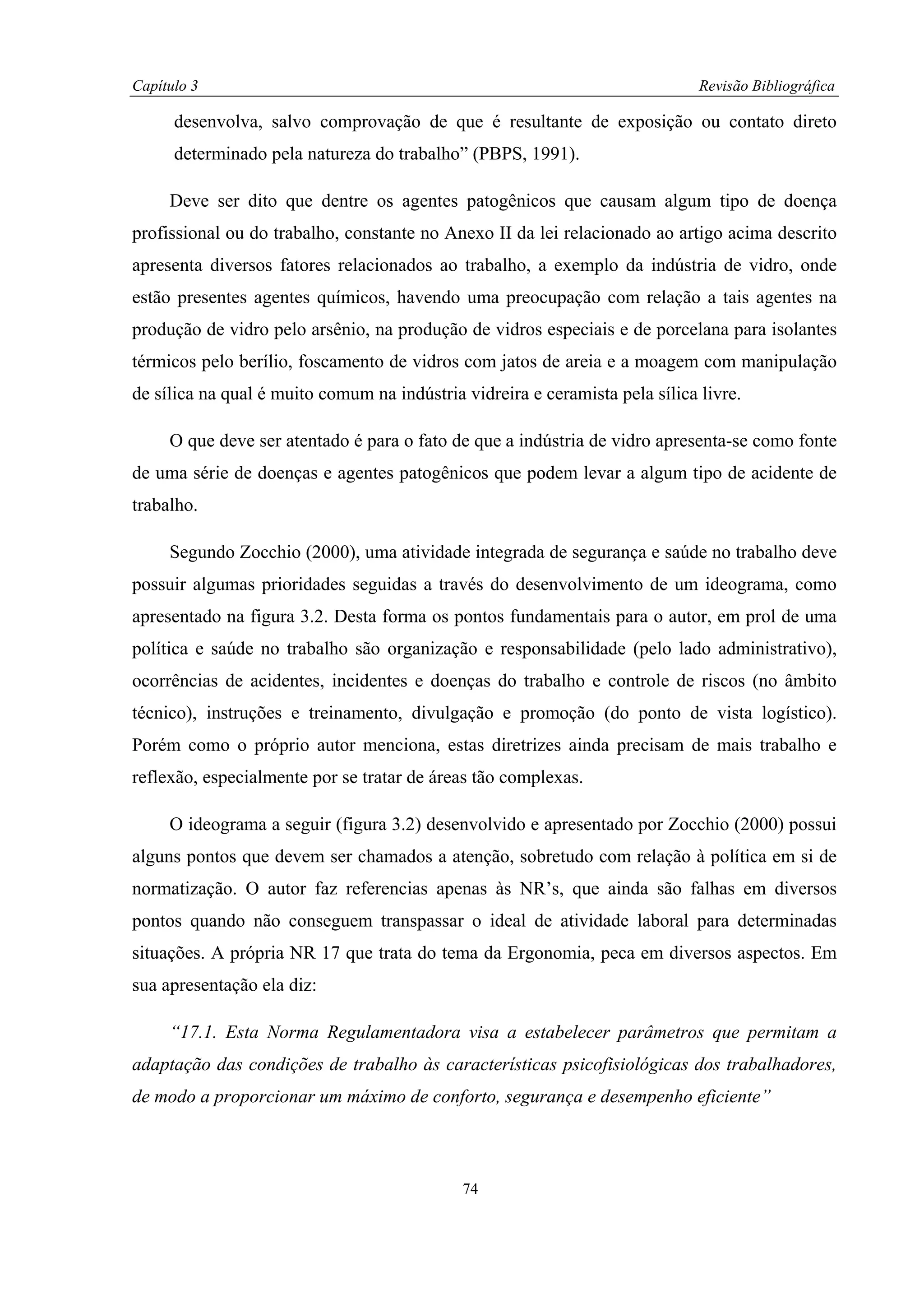 Capítulo 3                                                                    Revisão Bibliográfica

      desenvolva, salvo comprovação de que é resultante de exposição ou contato direto
      determinado pela natureza do trabalho” (PBPS, 1991).

     Deve ser dito que dentre os agentes patogênicos que causam algum tipo de doença
profissional ou do trabalho, constante no Anexo II da lei relacionado ao artigo acima descrito
apresenta diversos fatores relacionados ao trabalho, a exemplo da indústria de vidro, onde
estão presentes agentes químicos, havendo uma preocupação com relação a tais agentes na
produção de vidro pelo arsênio, na produção de vidros especiais e de porcelana para isolantes
térmicos pelo berílio, foscamento de vidros com jatos de areia e a moagem com manipulação
de sílica na qual é muito comum na indústria vidreira e ceramista pela sílica livre.

     O que deve ser atentado é para o fato de que a indústria de vidro apresenta-se como fonte
de uma série de doenças e agentes patogênicos que podem levar a algum tipo de acidente de
trabalho.

     Segundo Zocchio (2000), uma atividade integrada de segurança e saúde no trabalho deve
possuir algumas prioridades seguidas a través do desenvolvimento de um ideograma, como
apresentado na figura 3.2. Desta forma os pontos fundamentais para o autor, em prol de uma
política e saúde no trabalho são organização e responsabilidade (pelo lado administrativo),
ocorrências de acidentes, incidentes e doenças do trabalho e controle de riscos (no âmbito
técnico), instruções e treinamento, divulgação e promoção (do ponto de vista logístico).
Porém como o próprio autor menciona, estas diretrizes ainda precisam de mais trabalho e
reflexão, especialmente por se tratar de áreas tão complexas.

     O ideograma a seguir (figura 3.2) desenvolvido e apresentado por Zocchio (2000) possui
alguns pontos que devem ser chamados a atenção, sobretudo com relação à política em si de
normatização. O autor faz referencias apenas às NR’s, que ainda são falhas em diversos
pontos quando não conseguem transpassar o ideal de atividade laboral para determinadas
situações. A própria NR 17 que trata do tema da Ergonomia, peca em diversos aspectos. Em
sua apresentação ela diz:

     “17.1. Esta Norma Regulamentadora visa a estabelecer parâmetros que permitam a
adaptação das condições de trabalho às características psicofisiológicas dos trabalhadores,
de modo a proporcionar um máximo de conforto, segurança e desempenho eficiente”



                                             74
 