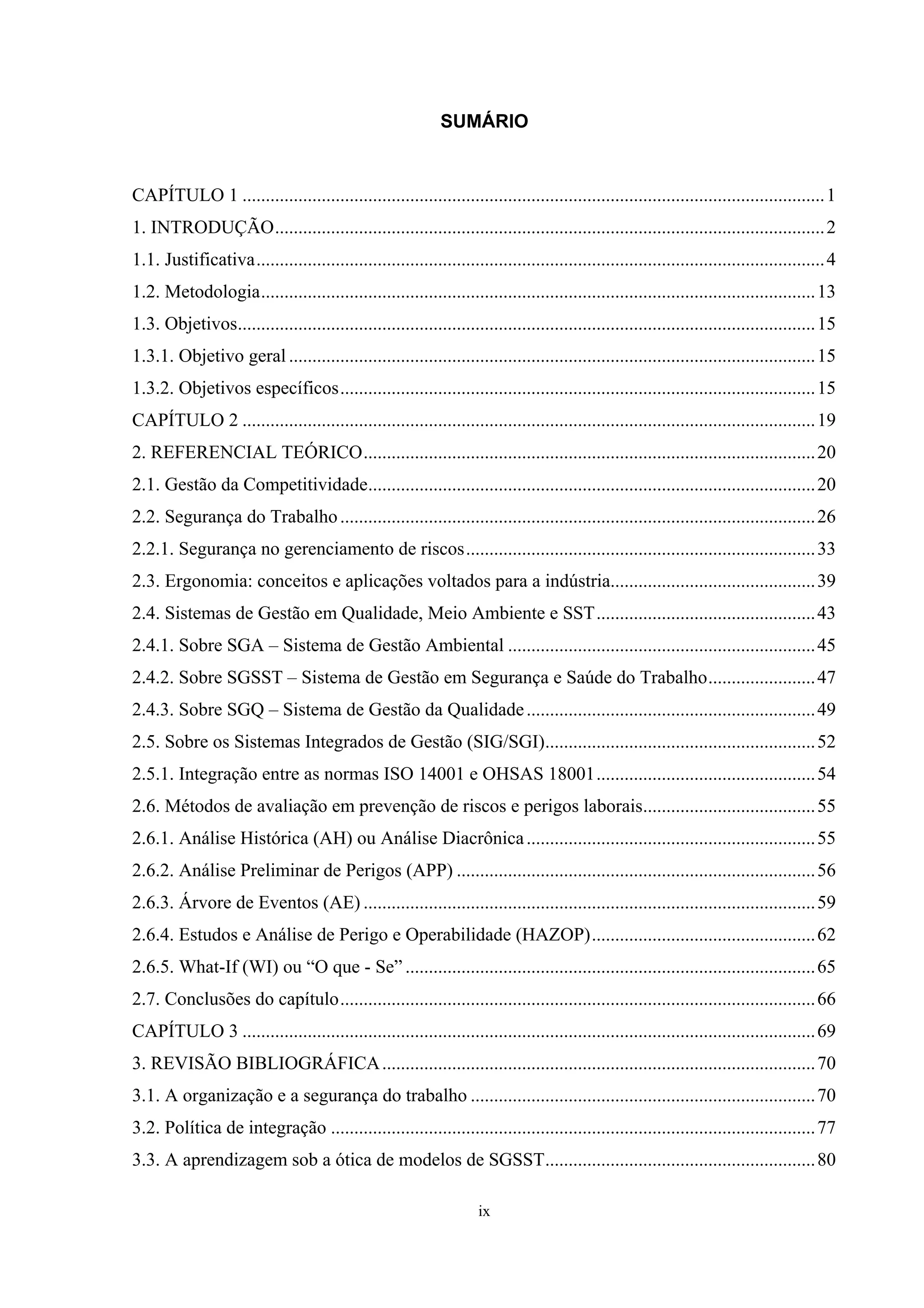 SUMÁRIO


CAPÍTULO 1 ............................................................................................................................. 1
1. INTRODUÇÃO...................................................................................................................... 2
1.1. Justificativa.......................................................................................................................... 4
1.2. Metodologia....................................................................................................................... 13
1.3. Objetivos............................................................................................................................ 15
1.3.1. Objetivo geral ................................................................................................................. 15
1.3.2. Objetivos específicos...................................................................................................... 15
CAPÍTULO 2 ........................................................................................................................... 19
2. REFERENCIAL TEÓRICO................................................................................................. 20
2.1. Gestão da Competitividade................................................................................................ 20
2.2. Segurança do Trabalho ...................................................................................................... 26
2.2.1. Segurança no gerenciamento de riscos........................................................................... 33
2.3. Ergonomia: conceitos e aplicações voltados para a indústria............................................ 39
2.4. Sistemas de Gestão em Qualidade, Meio Ambiente e SST............................................... 43
2.4.1. Sobre SGA – Sistema de Gestão Ambiental .................................................................. 45
2.4.2. Sobre SGSST – Sistema de Gestão em Segurança e Saúde do Trabalho....................... 47
2.4.3. Sobre SGQ – Sistema de Gestão da Qualidade .............................................................. 49
2.5. Sobre os Sistemas Integrados de Gestão (SIG/SGI).......................................................... 52
2.5.1. Integração entre as normas ISO 14001 e OHSAS 18001............................................... 54
2.6. Métodos de avaliação em prevenção de riscos e perigos laborais..................................... 55
2.6.1. Análise Histórica (AH) ou Análise Diacrônica .............................................................. 55
2.6.2. Análise Preliminar de Perigos (APP) ............................................................................. 56
2.6.3. Árvore de Eventos (AE) ................................................................................................. 59
2.6.4. Estudos e Análise de Perigo e Operabilidade (HAZOP)................................................ 62
2.6.5. What-If (WI) ou “O que - Se” ........................................................................................ 65
2.7. Conclusões do capítulo...................................................................................................... 66
CAPÍTULO 3 ........................................................................................................................... 69
3. REVISÃO BIBLIOGRÁFICA ............................................................................................. 70
3.1. A organização e a segurança do trabalho .......................................................................... 70
3.2. Política de integração ........................................................................................................ 77
3.3. A aprendizagem sob a ótica de modelos de SGSST.......................................................... 80

                                                                     ix
 