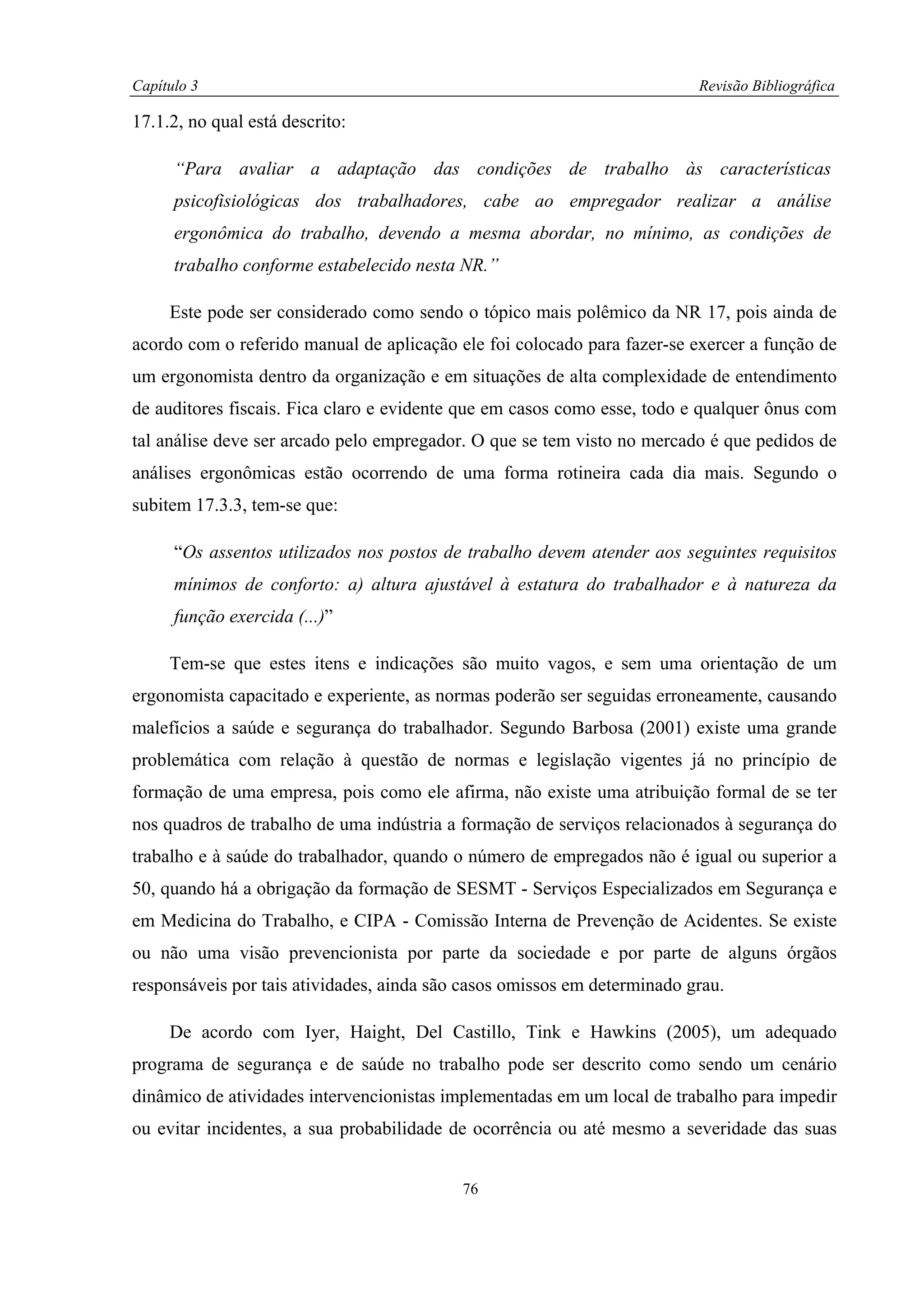 Capítulo 3                                                                Revisão Bibliográfica

17.1.2, no qual está descrito:

      “Para avaliar a adaptação das condições de trabalho às características
      psicofisiológicas dos trabalhadores, cabe ao empregador realizar a análise
      ergonômica do trabalho, devendo a mesma abordar, no mínimo, as condições de
      trabalho conforme estabelecido nesta NR.”

     Este pode ser considerado como sendo o tópico mais polêmico da NR 17, pois ainda de
acordo com o referido manual de aplicação ele foi colocado para fazer-se exercer a função de
um ergonomista dentro da organização e em situações de alta complexidade de entendimento
de auditores fiscais. Fica claro e evidente que em casos como esse, todo e qualquer ônus com
tal análise deve ser arcado pelo empregador. O que se tem visto no mercado é que pedidos de
análises ergonômicas estão ocorrendo de uma forma rotineira cada dia mais. Segundo o
subitem 17.3.3, tem-se que:

      “Os assentos utilizados nos postos de trabalho devem atender aos seguintes requisitos
      mínimos de conforto: a) altura ajustável à estatura do trabalhador e à natureza da
      função exercida (...)”

     Tem-se que estes itens e indicações são muito vagos, e sem uma orientação de um
ergonomista capacitado e experiente, as normas poderão ser seguidas erroneamente, causando
malefícios a saúde e segurança do trabalhador. Segundo Barbosa (2001) existe uma grande
problemática com relação à questão de normas e legislação vigentes já no princípio de
formação de uma empresa, pois como ele afirma, não existe uma atribuição formal de se ter
nos quadros de trabalho de uma indústria a formação de serviços relacionados à segurança do
trabalho e à saúde do trabalhador, quando o número de empregados não é igual ou superior a
50, quando há a obrigação da formação de SESMT - Serviços Especializados em Segurança e
em Medicina do Trabalho, e CIPA - Comissão Interna de Prevenção de Acidentes. Se existe
ou não uma visão prevencionista por parte da sociedade e por parte de alguns órgãos
responsáveis por tais atividades, ainda são casos omissos em determinado grau.

     De acordo com Iyer, Haight, Del Castillo, Tink e Hawkins (2005), um adequado
programa de segurança e de saúde no trabalho pode ser descrito como sendo um cenário
dinâmico de atividades intervencionistas implementadas em um local de trabalho para impedir
ou evitar incidentes, a sua probabilidade de ocorrência ou até mesmo a severidade das suas


                                           76
 