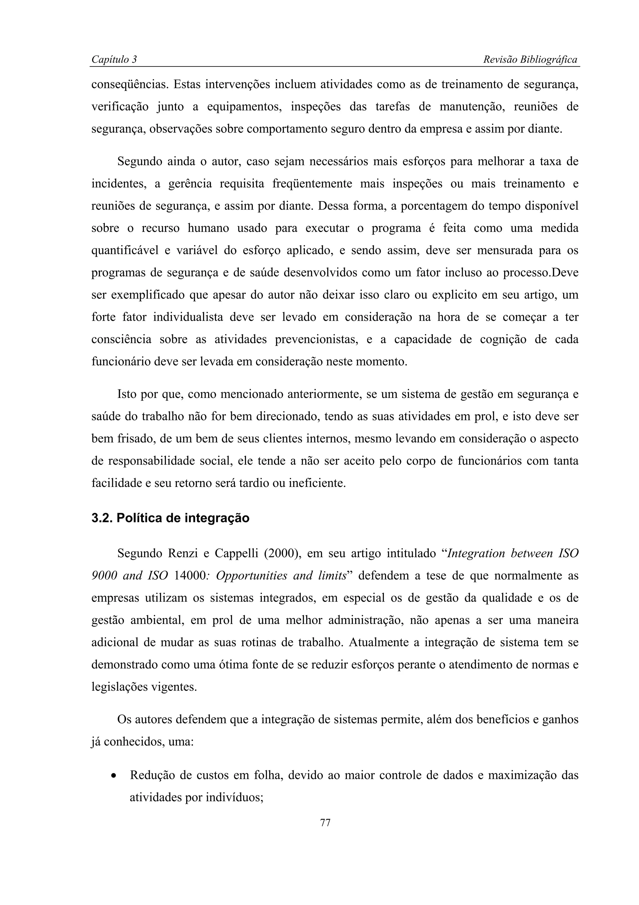Capítulo 3                                                                  Revisão Bibliográfica

conseqüências. Estas intervenções incluem atividades como as de treinamento de segurança,
verificação junto a equipamentos, inspeções das tarefas de manutenção, reuniões de
segurança, observações sobre comportamento seguro dentro da empresa e assim por diante.

        Segundo ainda o autor, caso sejam necessários mais esforços para melhorar a taxa de
incidentes, a gerência requisita freqüentemente mais inspeções ou mais treinamento e
reuniões de segurança, e assim por diante. Dessa forma, a porcentagem do tempo disponível
sobre o recurso humano usado para executar o programa é feita como uma medida
quantificável e variável do esforço aplicado, e sendo assim, deve ser mensurada para os
programas de segurança e de saúde desenvolvidos como um fator incluso ao processo.Deve
ser exemplificado que apesar do autor não deixar isso claro ou explicito em seu artigo, um
forte fator individualista deve ser levado em consideração na hora de se começar a ter
consciência sobre as atividades prevencionistas, e a capacidade de cognição de cada
funcionário deve ser levada em consideração neste momento.

        Isto por que, como mencionado anteriormente, se um sistema de gestão em segurança e
saúde do trabalho não for bem direcionado, tendo as suas atividades em prol, e isto deve ser
bem frisado, de um bem de seus clientes internos, mesmo levando em consideração o aspecto
de responsabilidade social, ele tende a não ser aceito pelo corpo de funcionários com tanta
facilidade e seu retorno será tardio ou ineficiente.

3.2. Política de integração

        Segundo Renzi e Cappelli (2000), em seu artigo intitulado “Integration between ISO
9000 and ISO 14000: Opportunities and limits” defendem a tese de que normalmente as
empresas utilizam os sistemas integrados, em especial os de gestão da qualidade e os de
gestão ambiental, em prol de uma melhor administração, não apenas a ser uma maneira
adicional de mudar as suas rotinas de trabalho. Atualmente a integração de sistema tem se
demonstrado como uma ótima fonte de se reduzir esforços perante o atendimento de normas e
legislações vigentes.

        Os autores defendem que a integração de sistemas permite, além dos benefícios e ganhos
já conhecidos, uma:

    •     Redução de custos em folha, devido ao maior controle de dados e maximização das
          atividades por indivíduos;
                                              77
 