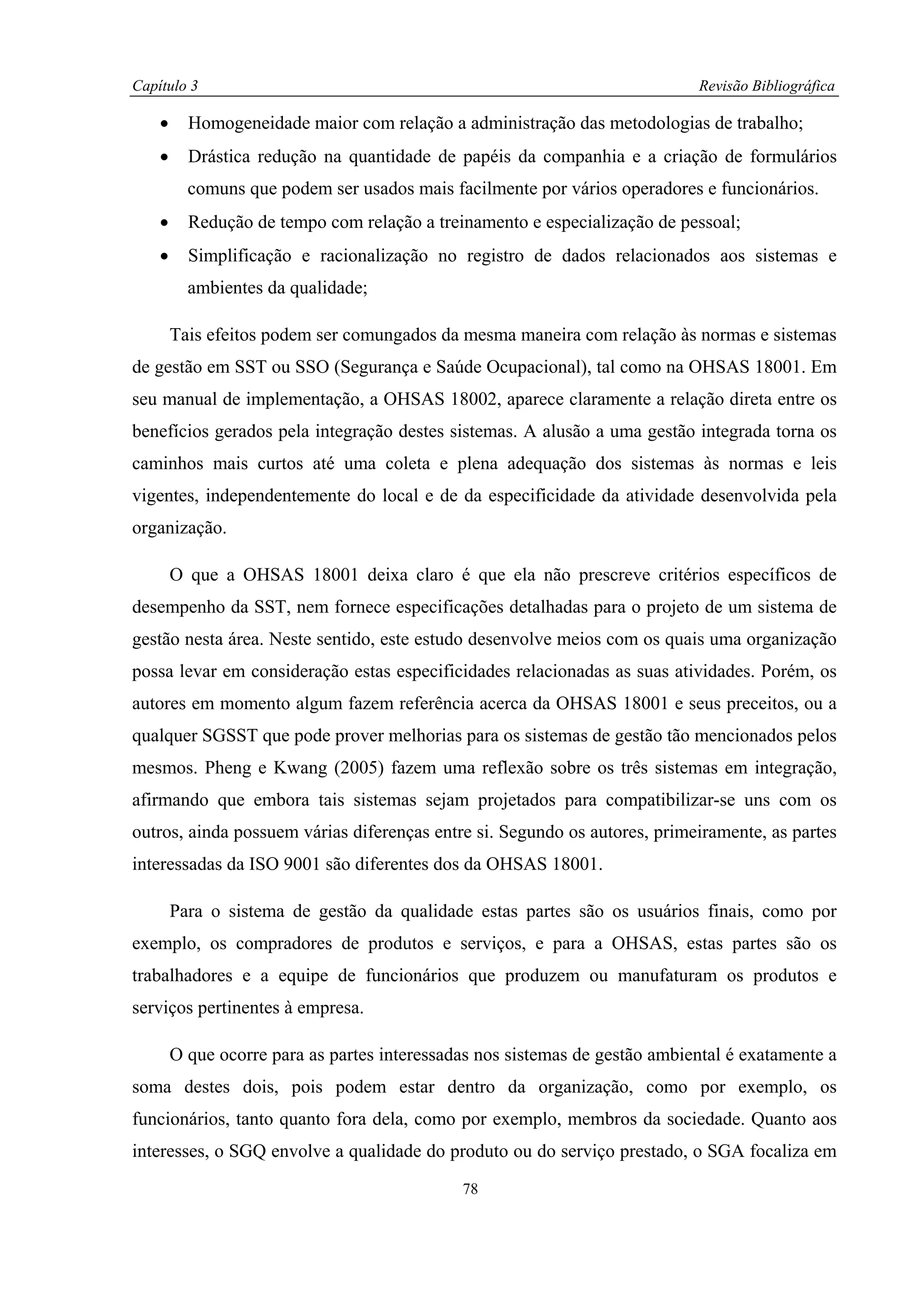 Capítulo 3                                                                   Revisão Bibliográfica

    •     Homogeneidade maior com relação a administração das metodologias de trabalho;
    •     Drástica redução na quantidade de papéis da companhia e a criação de formulários
          comuns que podem ser usados mais facilmente por vários operadores e funcionários.
    •     Redução de tempo com relação a treinamento e especialização de pessoal;
    •     Simplificação e racionalização no registro de dados relacionados aos sistemas e
          ambientes da qualidade;

        Tais efeitos podem ser comungados da mesma maneira com relação às normas e sistemas
de gestão em SST ou SSO (Segurança e Saúde Ocupacional), tal como na OHSAS 18001. Em
seu manual de implementação, a OHSAS 18002, aparece claramente a relação direta entre os
benefícios gerados pela integração destes sistemas. A alusão a uma gestão integrada torna os
caminhos mais curtos até uma coleta e plena adequação dos sistemas às normas e leis
vigentes, independentemente do local e de da especificidade da atividade desenvolvida pela
organização.

        O que a OHSAS 18001 deixa claro é que ela não prescreve critérios específicos de
desempenho da SST, nem fornece especificações detalhadas para o projeto de um sistema de
gestão nesta área. Neste sentido, este estudo desenvolve meios com os quais uma organização
possa levar em consideração estas especificidades relacionadas as suas atividades. Porém, os
autores em momento algum fazem referência acerca da OHSAS 18001 e seus preceitos, ou a
qualquer SGSST que pode prover melhorias para os sistemas de gestão tão mencionados pelos
mesmos. Pheng e Kwang (2005) fazem uma reflexão sobre os três sistemas em integração,
afirmando que embora tais sistemas sejam projetados para compatibilizar-se uns com os
outros, ainda possuem várias diferenças entre si. Segundo os autores, primeiramente, as partes
interessadas da ISO 9001 são diferentes dos da OHSAS 18001.

        Para o sistema de gestão da qualidade estas partes são os usuários finais, como por
exemplo, os compradores de produtos e serviços, e para a OHSAS, estas partes são os
trabalhadores e a equipe de funcionários que produzem ou manufaturam os produtos e
serviços pertinentes à empresa.

        O que ocorre para as partes interessadas nos sistemas de gestão ambiental é exatamente a
soma destes dois, pois podem estar dentro da organização, como por exemplo, os
funcionários, tanto quanto fora dela, como por exemplo, membros da sociedade. Quanto aos
interesses, o SGQ envolve a qualidade do produto ou do serviço prestado, o SGA focaliza em
                                              78
 