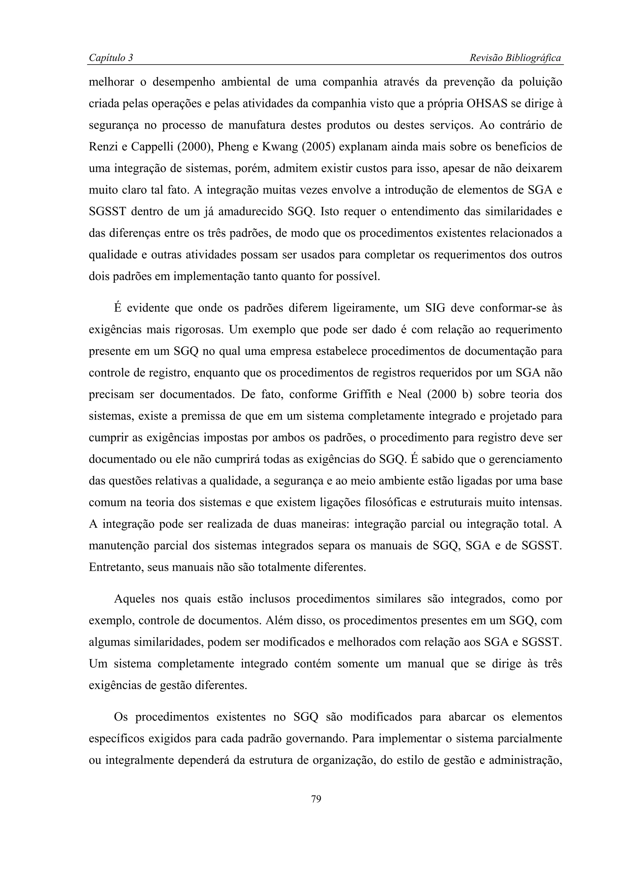Capítulo 3                                                                Revisão Bibliográfica

melhorar o desempenho ambiental de uma companhia através da prevenção da poluição
criada pelas operações e pelas atividades da companhia visto que a própria OHSAS se dirige à
segurança no processo de manufatura destes produtos ou destes serviços. Ao contrário de
Renzi e Cappelli (2000), Pheng e Kwang (2005) explanam ainda mais sobre os benefícios de
uma integração de sistemas, porém, admitem existir custos para isso, apesar de não deixarem
muito claro tal fato. A integração muitas vezes envolve a introdução de elementos de SGA e
SGSST dentro de um já amadurecido SGQ. Isto requer o entendimento das similaridades e
das diferenças entre os três padrões, de modo que os procedimentos existentes relacionados a
qualidade e outras atividades possam ser usados para completar os requerimentos dos outros
dois padrões em implementação tanto quanto for possível.

     É evidente que onde os padrões diferem ligeiramente, um SIG deve conformar-se às
exigências mais rigorosas. Um exemplo que pode ser dado é com relação ao requerimento
presente em um SGQ no qual uma empresa estabelece procedimentos de documentação para
controle de registro, enquanto que os procedimentos de registros requeridos por um SGA não
precisam ser documentados. De fato, conforme Griffith e Neal (2000 b) sobre teoria dos
sistemas, existe a premissa de que em um sistema completamente integrado e projetado para
cumprir as exigências impostas por ambos os padrões, o procedimento para registro deve ser
documentado ou ele não cumprirá todas as exigências do SGQ. É sabido que o gerenciamento
das questões relativas a qualidade, a segurança e ao meio ambiente estão ligadas por uma base
comum na teoria dos sistemas e que existem ligações filosóficas e estruturais muito intensas.
A integração pode ser realizada de duas maneiras: integração parcial ou integração total. A
manutenção parcial dos sistemas integrados separa os manuais de SGQ, SGA e de SGSST.
Entretanto, seus manuais não são totalmente diferentes.

     Aqueles nos quais estão inclusos procedimentos similares são integrados, como por
exemplo, controle de documentos. Além disso, os procedimentos presentes em um SGQ, com
algumas similaridades, podem ser modificados e melhorados com relação aos SGA e SGSST.
Um sistema completamente integrado contém somente um manual que se dirige às três
exigências de gestão diferentes.

     Os procedimentos existentes no SGQ são modificados para abarcar os elementos
específicos exigidos para cada padrão governando. Para implementar o sistema parcialmente
ou integralmente dependerá da estrutura de organização, do estilo de gestão e administração,


                                            79
 