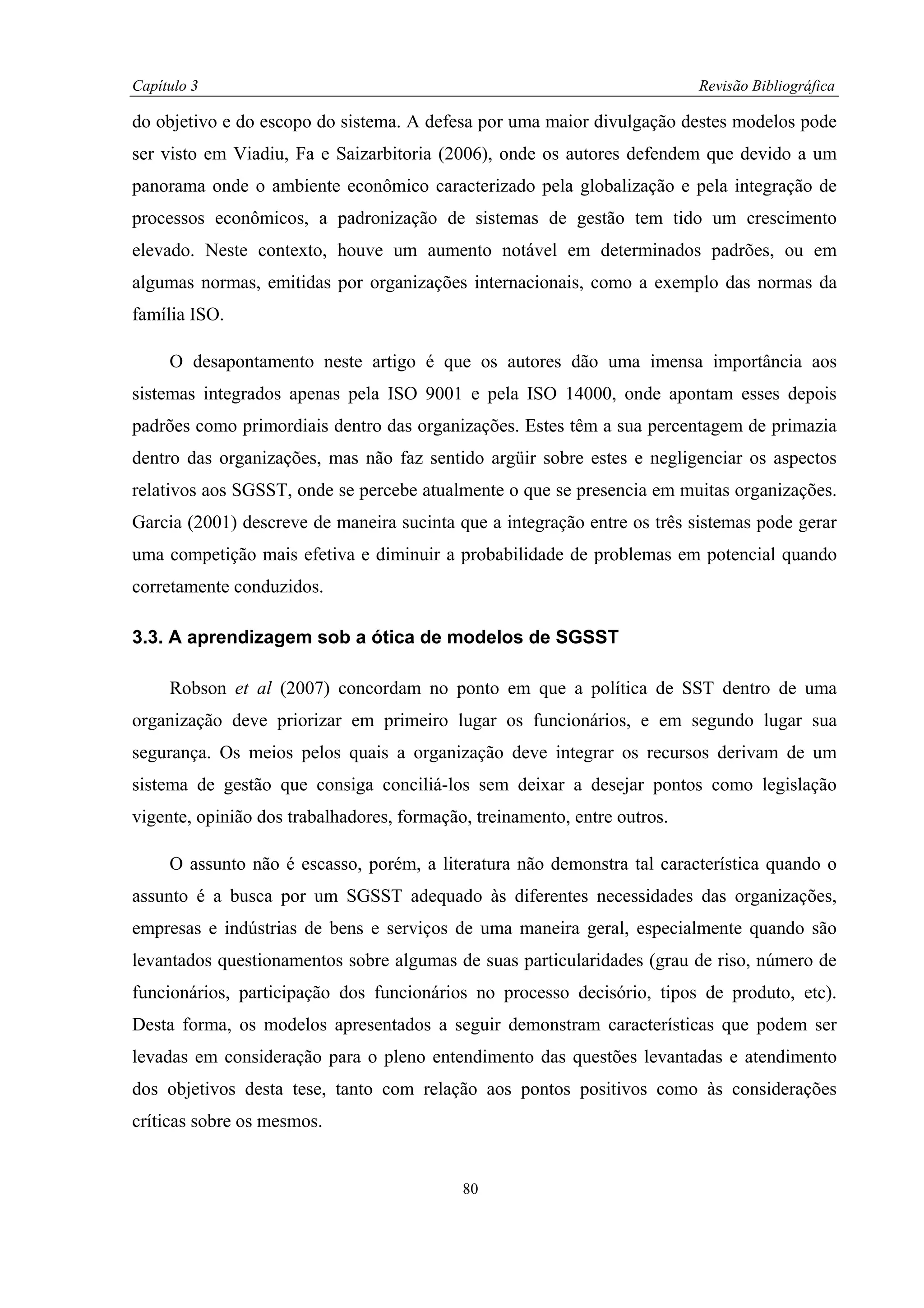 Capítulo 3                                                                 Revisão Bibliográfica

do objetivo e do escopo do sistema. A defesa por uma maior divulgação destes modelos pode
ser visto em Viadiu, Fa e Saizarbitoria (2006), onde os autores defendem que devido a um
panorama onde o ambiente econômico caracterizado pela globalização e pela integração de
processos econômicos, a padronização de sistemas de gestão tem tido um crescimento
elevado. Neste contexto, houve um aumento notável em determinados padrões, ou em
algumas normas, emitidas por organizações internacionais, como a exemplo das normas da
família ISO.

     O desapontamento neste artigo é que os autores dão uma imensa importância aos
sistemas integrados apenas pela ISO 9001 e pela ISO 14000, onde apontam esses depois
padrões como primordiais dentro das organizações. Estes têm a sua percentagem de primazia
dentro das organizações, mas não faz sentido argüir sobre estes e negligenciar os aspectos
relativos aos SGSST, onde se percebe atualmente o que se presencia em muitas organizações.
Garcia (2001) descreve de maneira sucinta que a integração entre os três sistemas pode gerar
uma competição mais efetiva e diminuir a probabilidade de problemas em potencial quando
corretamente conduzidos.

3.3. A aprendizagem sob a ótica de modelos de SGSST

     Robson et al (2007) concordam no ponto em que a política de SST dentro de uma
organização deve priorizar em primeiro lugar os funcionários, e em segundo lugar sua
segurança. Os meios pelos quais a organização deve integrar os recursos derivam de um
sistema de gestão que consiga conciliá-los sem deixar a desejar pontos como legislação
vigente, opinião dos trabalhadores, formação, treinamento, entre outros.

     O assunto não é escasso, porém, a literatura não demonstra tal característica quando o
assunto é a busca por um SGSST adequado às diferentes necessidades das organizações,
empresas e indústrias de bens e serviços de uma maneira geral, especialmente quando são
levantados questionamentos sobre algumas de suas particularidades (grau de riso, número de
funcionários, participação dos funcionários no processo decisório, tipos de produto, etc).
Desta forma, os modelos apresentados a seguir demonstram características que podem ser
levadas em consideração para o pleno entendimento das questões levantadas e atendimento
dos objetivos desta tese, tanto com relação aos pontos positivos como às considerações
críticas sobre os mesmos.


                                            80
 