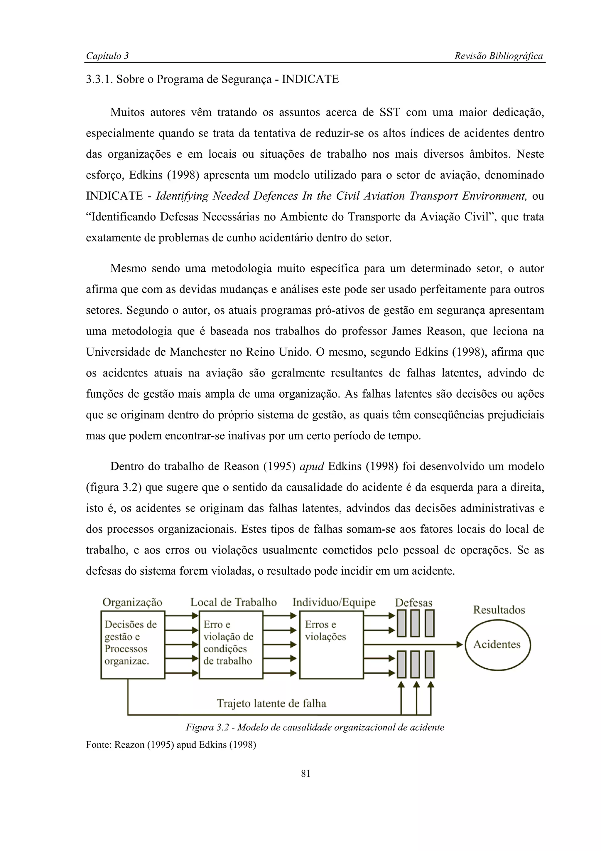 Capítulo 3                                                                            Revisão Bibliográfica

3.3.1. Sobre o Programa de Segurança - INDICATE

     Muitos autores vêm tratando os assuntos acerca de SST com uma maior dedicação,
especialmente quando se trata da tentativa de reduzir-se os altos índices de acidentes dentro
das organizações e em locais ou situações de trabalho nos mais diversos âmbitos. Neste
esforço, Edkins (1998) apresenta um modelo utilizado para o setor de aviação, denominado
INDICATE - Identifying Needed Defences In the Civil Aviation Transport Environment, ou
“Identificando Defesas Necessárias no Ambiente do Transporte da Aviação Civil”, que trata
exatamente de problemas de cunho acidentário dentro do setor.

     Mesmo sendo uma metodologia muito específica para um determinado setor, o autor
afirma que com as devidas mudanças e análises este pode ser usado perfeitamente para outros
setores. Segundo o autor, os atuais programas pró-ativos de gestão em segurança apresentam
uma metodologia que é baseada nos trabalhos do professor James Reason, que leciona na
Universidade de Manchester no Reino Unido. O mesmo, segundo Edkins (1998), afirma que
os acidentes atuais na aviação são geralmente resultantes de falhas latentes, advindo de
funções de gestão mais ampla de uma organização. As falhas latentes são decisões ou ações
que se originam dentro do próprio sistema de gestão, as quais têm conseqüências prejudiciais
mas que podem encontrar-se inativas por um certo período de tempo.

     Dentro do trabalho de Reason (1995) apud Edkins (1998) foi desenvolvido um modelo
(figura 3.2) que sugere que o sentido da causalidade do acidente é da esquerda para a direita,
isto é, os acidentes se originam das falhas latentes, advindos das decisões administrativas e
dos processos organizacionais. Estes tipos de falhas somam-se aos fatores locais do local de
trabalho, e aos erros ou violações usualmente cometidos pelo pessoal de operações. Se as
defesas do sistema forem violadas, o resultado pode incidir em um acidente.




                      Figura 3.2 - Modelo de causalidade organizacional de acidente
Fonte: Reazon (1995) apud Edkins (1998)

                                                 81
 
