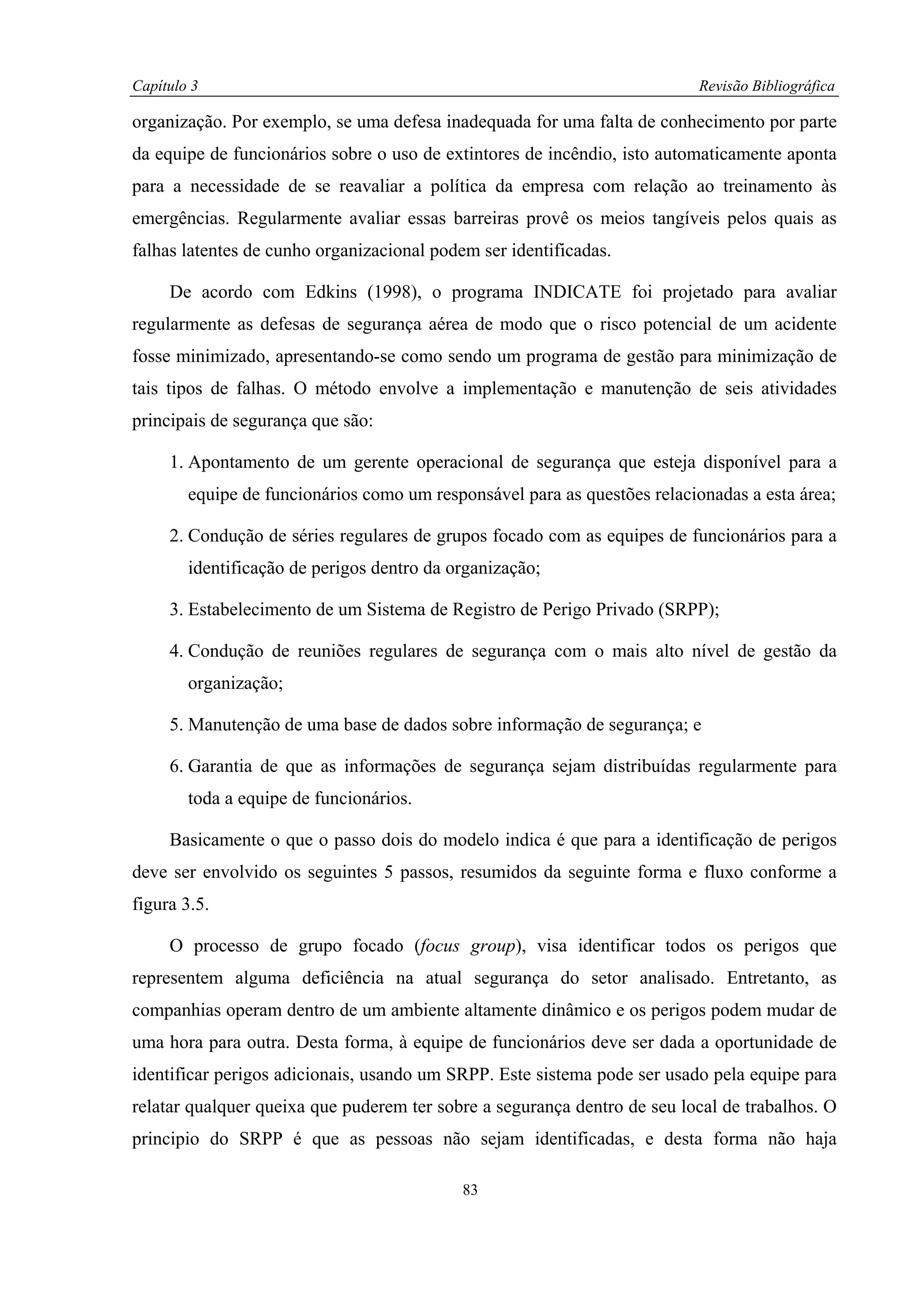 Capítulo 3                                                                 Revisão Bibliográfica

organização. Por exemplo, se uma defesa inadequada for uma falta de conhecimento por parte
da equipe de funcionários sobre o uso de extintores de incêndio, isto automaticamente aponta
para a necessidade de se reavaliar a política da empresa com relação ao treinamento às
emergências. Regularmente avaliar essas barreiras provê os meios tangíveis pelos quais as
falhas latentes de cunho organizacional podem ser identificadas.

     De acordo com Edkins (1998), o programa INDICATE foi projetado para avaliar
regularmente as defesas de segurança aérea de modo que o risco potencial de um acidente
fosse minimizado, apresentando-se como sendo um programa de gestão para minimização de
tais tipos de falhas. O método envolve a implementação e manutenção de seis atividades
principais de segurança que são:

     1. Apontamento de um gerente operacional de segurança que esteja disponível para a
        equipe de funcionários como um responsável para as questões relacionadas a esta área;

     2. Condução de séries regulares de grupos focado com as equipes de funcionários para a
        identificação de perigos dentro da organização;

     3. Estabelecimento de um Sistema de Registro de Perigo Privado (SRPP);

     4. Condução de reuniões regulares de segurança com o mais alto nível de gestão da
        organização;

     5. Manutenção de uma base de dados sobre informação de segurança; e

     6. Garantia de que as informações de segurança sejam distribuídas regularmente para
        toda a equipe de funcionários.

     Basicamente o que o passo dois do modelo indica é que para a identificação de perigos
deve ser envolvido os seguintes 5 passos, resumidos da seguinte forma e fluxo conforme a
figura 3.5.

     O processo de grupo focado (focus group), visa identificar todos os perigos que
representem alguma deficiência na atual segurança do setor analisado. Entretanto, as
companhias operam dentro de um ambiente altamente dinâmico e os perigos podem mudar de
uma hora para outra. Desta forma, à equipe de funcionários deve ser dada a oportunidade de
identificar perigos adicionais, usando um SRPP. Este sistema pode ser usado pela equipe para
relatar qualquer queixa que puderem ter sobre a segurança dentro de seu local de trabalhos. O
principio do SRPP é que as pessoas não sejam identificadas, e desta forma não haja

                                            83
 