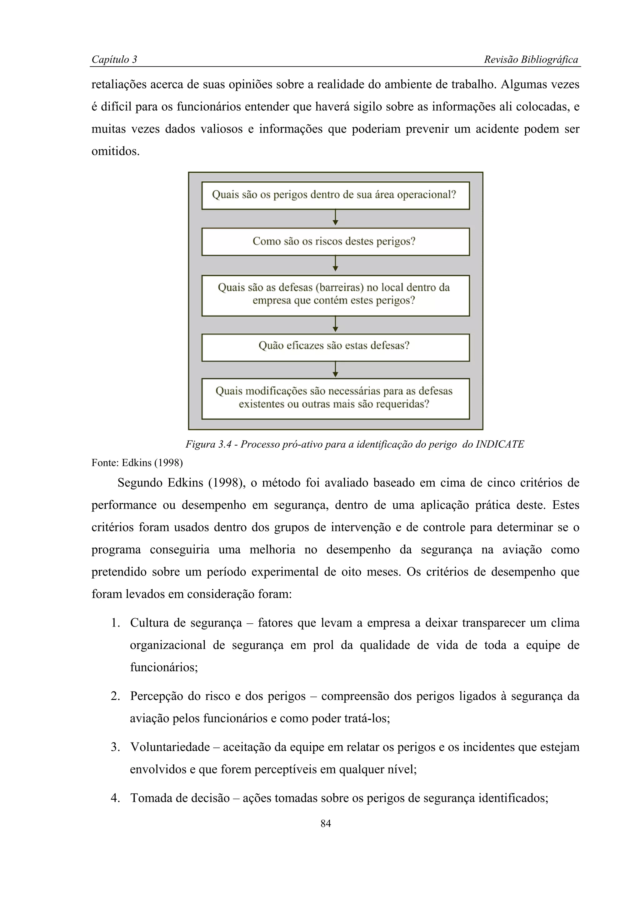 Capítulo 3                                                                              Revisão Bibliográfica

retaliações acerca de suas opiniões sobre a realidade do ambiente de trabalho. Algumas vezes
é difícil para os funcionários entender que haverá sigilo sobre as informações ali colocadas, e
muitas vezes dados valiosos e informações que poderiam prevenir um acidente podem ser
omitidos.




                       Figura 3.4 - Processo pró-ativo para a identificação do perigo do INDICATE
Fonte: Edkins (1998)
     Segundo Edkins (1998), o método foi avaliado baseado em cima de cinco critérios de
performance ou desempenho em segurança, dentro de uma aplicação prática deste. Estes
critérios foram usados dentro dos grupos de intervenção e de controle para determinar se o
programa conseguiria uma melhoria no desempenho da segurança na aviação como
pretendido sobre um período experimental de oito meses. Os critérios de desempenho que
foram levados em consideração foram:

    1. Cultura de segurança – fatores que levam a empresa a deixar transparecer um clima
        organizacional de segurança em prol da qualidade de vida de toda a equipe de
        funcionários;

    2. Percepção do risco e dos perigos – compreensão dos perigos ligados à segurança da
        aviação pelos funcionários e como poder tratá-los;

    3. Voluntariedade – aceitação da equipe em relatar os perigos e os incidentes que estejam
        envolvidos e que forem perceptíveis em qualquer nível;

    4. Tomada de decisão – ações tomadas sobre os perigos de segurança identificados;
                                                    84
 