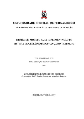 UNIVERSIDADE FEDERAL DE PERNAMBUCO
 PROGRAMA DE PÓS-GRADUAÇÃO EM ENGENHARIA DE PRODUÇÃO




 PROTEGER: MODELO PARA IMPLEMENTAÇÃO DE
SISTEMA DE GESTÃO EM SEGURANÇA DO TRABALHO




                     TESE SUBMETIDA À UFPE

               PARA OBTENÇÃO DE GRAU DE DOUTOR

                              POR




        WALTER FRANKLIN MARQUES CORREIA
      Orientadora: Profª. Denise Dumke de Medeiros, Docteur




                   RECIFE, OUTUBRO / 2007
 