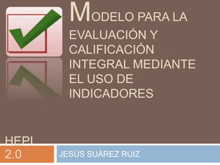 MODELO PARA LA
         EVALUACIÓN Y
         CALIFICACIÓN
         INTEGRAL MEDIANTE
         EL USO DE
         INDICADORES


HEPI
2.0    JESÚS SUÁREZ RUIZ
 