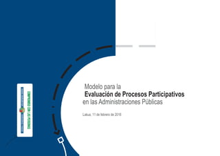 1. Sobre el
modelo de
Evaluación que
se presenta
Modelo para la
Evaluación de Procesos Participativos
en las Administraciones Públicas
Lakua, 11 de febrero de 2016
 