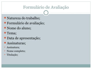 Formulário de Avaliação
Natureza do trabalho;
Formulário de avaliação;
Nome do aluno;
Tema;
Data de apresentação;
Assinaturas;
 Assinatura;
 Nome completo;
 Titulação;
 
