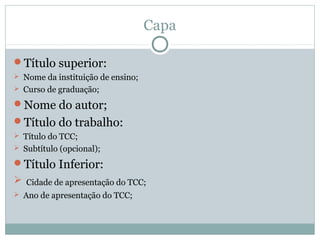 Capa
Título superior:
 Nome da instituição de ensino;
 Curso de graduação;
Nome do autor;
Título do trabalho:
 Título do TCC;
 Subtítulo (opcional);
Título Inferior:
 Cidade de apresentação do TCC;
 Ano de apresentação do TCC;
 