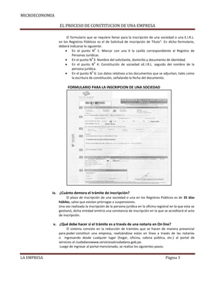 MICROECONOMIA
EL PROCESO DE CONSTITUCION DE UNA EMPRESA
El formulario que se requiere llenar para la inscripción de una sociedad o una E.I.R.L.
en los Registros Públicos es el de Solicitud de inscripción de Título”. En dicho formulario,
deberá indicarse lo siguiente:
0
En el punto N 1: Marcar con una X la casilla correspondiente al Registro de
Personas Jurídicas.
0
En el punto N 3: Nombre del solicitante, domicilio y documento de identidad.
0
En el punto N 4: Constitución de sociedad oE.I.R.L. seguido del nombre de la
persona jurídica.
0
En el punto N 6: Los datos relativos a los documentos que se adjuntan, tales como
la escritura de constitución, señalando la fecha del documento.

FORMULARIO PARA LA INSCRIPCION DE UNA SOCIEDAD

iv. ¿Cuánto demora el trámite de inscripción?
El plazo de inscripción de una sociedad o una en los Registros Públicos es de 35 días
hábiles, salvo que existan prórrogas o suspensiones.
Una vez realizada la inscripción de la persona jurídica en la oficina registral en la que esta se
gestionó, dicha entidad emitirá una constancia de inscripción en la que se acreditará el acto
de inscripción.

v. ¿Qué debe hacer si el trámite es a través de una notaria en On line?
El sistema consiste en la reducción de trámites que se hacen de manera presencial
para poder constituir una empresa, realizándose estos en línea a través de las notarías
o ingresando desde cualquier lugar (hogar, oficina, cabina pública, etc.) al portal de
servicios al ciudadanowww.serviciosalciudadano.gob.pe.
Luego de ingresar al portal mencionado, se realiza los siguientes pasos:

LA EMPRESA

Página 3

 