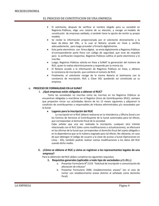 MICROECONOMIA
EL PROCESO DE CONSTITUCION DE UNA EMPRESA
El solicitante, después de verificar el nombre elegido para su sociedad en
Registros Públicos, elige una notaría de su elección, y escoge un modelo de
constitución de empresas validado, o también tiene la opción de remitir su propio
modelo.
Se recibe la información proporcionada por el solicitante directamente a la
base de datos del CNL, a la cual el Notario accede en línea y verifica
adecuadamente, para luego proceder a firmarlo digitalmente.
Este parte electrónico con firma digital, se envía digitalmente a Registros Públicos
el correspondiente parte físico con código de seguridad, que sirve de respaldo
para la verificación respectiva. Registros Públicos califica el parte electrónico y lo
inscribe.
Luego, Registros Públicos solicita en línea a SUNAT la generación del número de
RUC, quien lo realiza electrónicamente y responde por la misma vía.
El Notario accede a la información de Registros Públicos en línea, y obtiene
la constancia de inscripción, que contiene el número de RUC.
Finalmente, el solicitante recoge de la misma Notaria el testimonio con la
constancia de inscripción, RUC y Clave SOL quedando así constituida ya su
empresa.

c. PROCESO DE FORMALIDAD EN LA SUNAT
i. ¿Qué empresas están obligadas a obtener el RUC?
Tanto las sociedades no inscritas como las inscritas en los Registros Públicos se
encuentran obligadas a inscribirse en el Registro Único de Contribuyentes (RUC), siempre
que proyecten iniciar sus actividades dentro de los 12 meses siguientes y adquieran la
condición de contribuyentes o responsables de tributos administrados y/o recaudados por
la Sunat.

Lugares para la inscripción del RUC
La inscripción en el RUC deberá realizarse en la Intendencia u Oficina Zonal o en
los Centros de Servicios al Contribuyente de la Sunat autorizados para tal efecto,
que correspondan al domicilio fiscal de la sociedad.
Cabe señalar que una vez realizada la inscripción, cualquier otro trámite
relacionado con el RUC (tales como modificaciones o actualizaciones), se efectuará
en las oficinas de la Sunat que correspondan al domicilio fiscal del sujeto obligado o
en la dependencia que se le hubiera asignado para tal efecto. No obstante, en caso
de que obtengan el código de usuario y la clave de acceso a Sunat Operaciones en
Línea - SOL, también podrán realizar ciertas modificaciones a los datos del RUC
usando dicho medio.

ii. ¿Cómo se obtiene el RUC y cómo se registran a los representantes legales de una
empresa?
Para la obtención del RUC deben cumplirse los siguientes requisitos:

1. Requisitos generales (aplicable a todo tipo de sociedades y E.I.R.L.)
a.
b.

LA EMPRESA

0

Presentar Formulario N 2119: “Solicitud de inscripción o comunicación de
afectación de tributos”
Presentar Formulario 2046: Establecimientos anexos” (en el caso de
contar con establecimiento anexo distinto al señalado como domicilio
fiscal).

Página 4

 