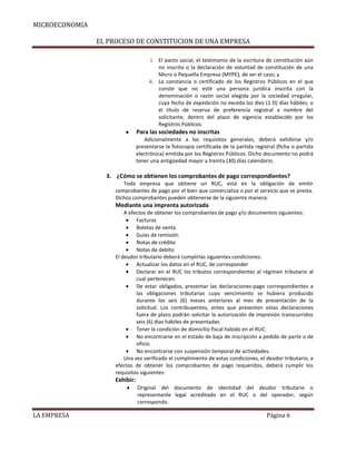 MICROECONOMIA
EL PROCESO DE CONSTITUCION DE UNA EMPRESA
i. El pacto social, el testimonio de la escritura de constitución aún
no inscrita o la declaración de voluntad de constitución de una
Micro o Pequeña Empresa (MYPE), de ser el caso; y
ii. La constancia o certificado de los Registros Públicos en el que
conste que no esté una persona jurídica inscrita con la
denominación o razón social elegida por la sociedad irregular,
cuya fecha de expedición no exceda los diez (1 D) días hábiles; o
el título de reserva de preferencia registral a nombre del
solicitante, dentro del plazo de vigencia establecido por los
Registros Públicos.

Para las sociedades no inscritas
Adicionalmente a los requisitos generales, deberá exhibirse y/o
presentarse la fotocopia certificada de la partida registral (ficha o partida
electrónica) emitida por los Registros Públicos. Dicho documento no podrá
tener una antigüedad mayor a treinta (30) días calendario.

3. ¿Cómo se obtienen los comprobantes de pago correspondientes?
Toda empresa que obtiene un RUC, está en la obligación de emitir
comprobantes de pago por el bien que comercializa o por el servicio que se presta.
Dichos comprobantes pueden obtenerse de la siguiente manera:

Mediante una imprenta autorizada
A efectos de obtener los comprobantes de pago y/o documentos siguientes:
Facturas
Boletas de venta
Guías de remisión
Notas de crédito
Notas de debito
El deudor tributario deberá cumplirlas siguientes condiciones:
Actualizar los datos en el RUC, de corresponder
Declarar en el RUC los tributos correspondientes al régimen tributario al
cual pertenecen.
De estar obligados, presentar las declaraciones-pago correspondientes a
las obligaciones tributarias cuyo vencimiento se hubiera producido
durante los seis (6) meses anteriores al mes de presentación de la
solicitud. Los contribuyentes, entes que presenten estas declaraciones
fuera de plazo podrán solicitar la autorización de impresión transcurridos
seis (6) días hábiles de presentadas.
Tener la condición de domicilio fiscal habido en el RUC.
No encontrarse en el estado de baja de inscripción a pedido de parte o de
oficio.
No encontrarse con suspensión temporal de actividades.
Una vez verificado el cumplimiento de estas condiciones, el deudor tributario, a
efectos de obtener los comprobantes de pago requeridos, deberá cumplir los
requisitos siguientes:

Exhibir:
Original del documento de identidad del deudor tributario o
representante legal acreditado en el RUC o del operador, según
corresponda.

LA EMPRESA

Página 6

 