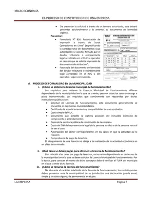 MICROECONOMIA
EL PROCESO DE CONSTITUCION DE UNA EMPRESA
De presentar la solicitud a través de un ternero autorizado, este deberá
presentar adicionalmente a lo anterior, su documento de identidad
vigente.

Presentar:
0

Formulario N 816: Autorización de
impresión a través de Sunat
Operaciones en Línea” (especificando
la cantidad total de documentos cuya
autorización se solicita) firmado por el
deudor tributario o representante
legal acreditado en el RUC u operador
en caso de que se solicite impresión de
documentos de atribución”.
Fotocopia del documento de identidad
del deudor tributario o representante
legal acreditado en el RUC o del
operador, según corresponda.

d. PROCESO DE FORMALIDAD EN LA MUNICIPALIDAD
i. ¿Cómo se obtiene la licencia municipal de funcionamiento?
Los requisitos para obtener la Licencia Municipal de Funcionamiento difieren
dependiendo de la municipalidad en la que se tramite, pero en todos los casos se otorga a
plazo indeterminado. Los requisitos que comúnmente son requeridos por dichas
instituciones públicas son:
Solicitud de Licencia de Funcionamiento, este documento generalmente se
encuentra en las mismas municipalidades.
Certificado de acondicionamiento y compatibilidad de uso aprobados.
Copia simple del RUC.
Documento que acredite la legítima posesión del inmueble (contrato de
compraventa o arrendamiento).
Copia de la escritura pública de constitución de la empresa.
Copia del DNI del representante legal de la persona jurídica o de la persona natural
de ser el caso.
Autorización del sector correspondiente, en los casos en que la actividad así lo
requiere.
Comprobante de pago de derechos.
El otorgamiento de una licencia no obliga a la realización de la actividad económica en
un plazo determinado.

ii. ¿Qué tasas se deben pagar para obtener la licencia de funcionamiento?
Con relación a las tasas por pago de derechos, estas varían dependiendo en cada caso de
la municipalidad ante la que se desee solicitar la Licencia Municipal de Funcionamiento. Por
lo tanto, para conocer el monto de dicho concepto deberá verificar el TUPA del municipio
en el que tramite dicha licencia.

iii. ¿Cómo se renueva la licencia de funcionamiento?
No obstante el carácter indefinido de la licencia de funcionamiento, los contribuyentes
deben presentar ante la municipalidad de su jurisdicción una declaración jurada anual,
simple y sin costo alguno, de permanencia en el giro.

LA EMPRESA

Página 7

 