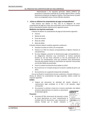MICROECONOMIA
EL PROCESO DE CONSTITUCION DE UNA EMPRESA
Adicionalmente a los requisitos generales, deberá exhibirse y/o
presentarse la fotocopia certificada de la partida registral (ficha o partida
electrónica) emitida por los Registros Públicos. Dicho documento no podrá
tener una antigüedad mayor a treinta (30) días calendario.
3. ¿Cómo se obtienen los comprobantes de pago correspondientes?
Toda empresa que obtiene un RUC, está en la obligación de emitir
comprobantes de pago por el bien que comercializa o por el servicio que se presta.
Dichos comprobantes pueden obtenerse de la siguiente manera:
Mediante una imprenta autorizada
A efectos de obtener los comprobantes de pago y/o documentos siguientes:
• Facturas
• Boletas de venta
• Guías de remisión
• Notas de crédito
• Notas de debito
El deudor tributario deberá cumplirlas siguientes condiciones:
• Actualizar los datos en el RUC, de corresponder
• Declarar en el RUC los tributos correspondientes al régimen tributario al
cual pertenecen.
• De estar obligados, presentar las declaraciones-pago correspondientes a
las obligaciones tributarias cuyo vencimiento se hubiera producido
durante los seis (6) meses anteriores al mes de presentación de la
solicitud. Los contribuyentes, entes que presenten estas declaraciones
fuera de plazo podrán solicitar la autorización de impresión transcurridos
seis (6) días hábiles de presentadas.
• Tener la condición de domicilio fiscal habido en el RUC.
• No encontrarse en el estado de baja de inscripción a pedido de parte o de
oficio.
• No encontrarse con suspensión temporal de actividades.
Una vez verificado el cumplimiento de estas condiciones, el deudor tributario, a
efectos de obtener los comprobantes de pago requeridos, deberá cumplir los
requisitos siguientes:
Exhibir:
• Original del documento de identidad del deudor tributario o
representante legal acreditado en el RUC o del operador, según
corresponda.
• De presentar la solicitud a través de un ternero autorizado, este deberá
presentar adicionalmente a lo anterior, su documento
de identidad vigente.
Presentar:
• Formulario N0
816: Autorización de impresión a través
de Sunat Operaciones en Línea” (especificando la
cantidad total de documentos cuya autorización se
solicita) firmado por el deudor tributario o
LA EMPRESA Página 6
 