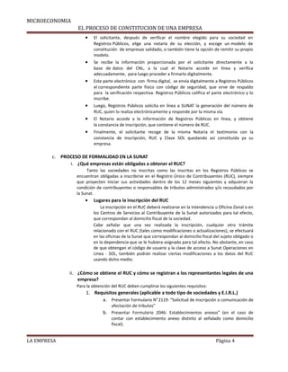 MICROECONOMIA
EL PROCESO DE CONSTITUCION DE UNA EMPRESA
• El solicitante, después de verificar el nombre elegido para su sociedad en
Registros Públicos, elige una notaría de su elección, y escoge un modelo de
constitución de empresas validado, o también tiene la opción de remitir su propio
modelo.
• Se recibe la información proporcionada por el solicitante directamente a la
base de datos del CNL, a la cual el Notario accede en línea y verifica
adecuadamente, para luego proceder a firmarlo digitalmente.
• Este parte electrónico con firma digital, se envía digitalmente a Registros Públicos
el correspondiente parte físico con código de seguridad, que sirve de respaldo
para la verificación respectiva. Registros Públicos califica el parte electrónico y lo
inscribe.
• Luego, Registros Públicos solicita en línea a SUNAT la generación del número de
RUC, quien lo realiza electrónicamente y responde por la misma vía.
• El Notario accede a la información de Registros Públicos en línea, y obtiene
la constancia de inscripción, que contiene el número de RUC.
• Finalmente, el solicitante recoge de la misma Notaria el testimonio con la
constancia de inscripción, RUC y Clave SOL quedando así constituida ya su
empresa.
c. PROCESO DE FORMALIDAD EN LA SUNAT
i. ¿Qué empresas están obligadas a obtener el RUC?
Tanto las sociedades no inscritas como las inscritas en los Registros Públicos se
encuentran obligadas a inscribirse en el Registro Único de Contribuyentes (RUC), siempre
que proyecten iniciar sus actividades dentro de los 12 meses siguientes y adquieran la
condición de contribuyentes o responsables de tributos administrados y/o recaudados por
la Sunat.
• Lugares para la inscripción del RUC
La inscripción en el RUC deberá realizarse en la Intendencia u Oficina Zonal o en
los Centros de Servicios al Contribuyente de la Sunat autorizados para tal efecto,
que correspondan al domicilio fiscal de la sociedad.
Cabe señalar que una vez realizada la inscripción, cualquier otro trámite
relacionado con el RUC (tales como modificaciones o actualizaciones), se efectuará
en las oficinas de la Sunat que correspondan al domicilio fiscal del sujeto obligado o
en la dependencia que se le hubiera asignado para tal efecto. No obstante, en caso
de que obtengan el código de usuario y la clave de acceso a Sunat Operaciones en
Línea - SOL, también podrán realizar ciertas modificaciones a los datos del RUC
usando dicho medio.
ii. ¿Cómo se obtiene el RUC y cómo se registran a los representantes legales de una
empresa?
Para la obtención del RUC deben cumplirse los siguientes requisitos:
1. Requisitos generales (aplicable a todo tipo de sociedades y E.I.R.L.)
a. Presentar Formulario N0
2119: “Solicitud de inscripción o comunicación de
afectación de tributos”
b. Presentar Formulario 2046: Establecimientos anexos” (en el caso de
contar con establecimiento anexo distinto al señalado como domicilio
fiscal).
LA EMPRESA Página 4
 