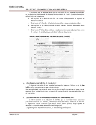 MICROECONOMIA 
EL PROCESO DE CONSTITUCION DE UNA EMPRESA 
El formulario que se requiere llenar para la inscripción de una sociedad o una E.I.R.L. 
en los Registros Públicos es el de Solicitud de inscripción de Título”. En dicho formulario, 
deberá indicarse lo siguiente: 
· En el punto N0 1: Marcar con una X la casilla correspondiente al Registro de 
Personas Jurídicas. 
· En el punto N0 3: Nombre del solicitante, domicilio y documento de identidad. 
· En el punto N0 4: Constitución de sociedad o E.I.R.L. seguido del nombre de la 
persona jurídica. 
· En el punto N0 6: Los datos relativos a los documentos que se adjuntan, tales como 
la escritura de constitución, señalando la fecha del documento. 
FORMULARIO PARA LA INSCRIPCION DE UNA SOCIEDAD 
iv. ¿Cuánto demora el trámite de inscripción? 
El plazo de inscripción de una sociedad o una en los Registros Públicos es de 35 días 
hábiles, salvo que existan prórrogas o suspensiones. 
Una vez realizada la inscripción de la persona jurídica en la oficina registral en la que esta se 
gestionó, dicha entidad emitirá una constancia de inscripción en la que se acreditará el acto 
de inscripción. 
v. ¿Qué debe hacer si el trámite es a través de una notaria en On line? 
El sistema consiste en la reducción de trámites que se hacen de manera presencial 
para poder constituir una empresa, realizándose estos en línea a través de las notarías 
o ingresando desde cualquier lugar (hogar, oficina, cabina pública, etc.) al portal de 
servicios al ciudadano www.serviciosalciudadano.gob.pe. 
Luego de ingresar al portal mencionado, se realiza los siguientes pasos: 
LA EMPRESA Página 3 
 