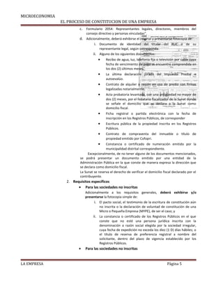 MICROECONOMIA 
EL PROCESO DE CONSTITUCION DE UNA EMPRESA 
c. Formulario 2054: Representantes legales, directores, miembros del 
consejo directivo y personas vinculadas”. 
d. Adicionalmente, deberá exhibirse el original y presentarse fotocopia de: 
i. Documento de identidad del titular del RUC o de su 
representante legal, según corresponda. 
ii. Alguno de los siguientes documentos: 
· Recibo de agua, luz, telefonía fija o televisión por cable cuya 
fecha de vencimiento de pago se encuentre comprendida en 
los dos (2) últimos meses. 
· La última declaración jurada del Impuesto Predial o 
autoevalúo. 
· Contrato de alquiler o cesión en uso de predio con firmas 
legalizadas notarialmente. 
· Acta probatoria levantada, con una antigüedad no mayor de 
dos (2) meses, por el fedatario fiscalizador de la Sunat donde 
se señale el domicilio que se declara a la Sunat como 
domicilio fiscal. 
· Ficha registral o partida electrónica con la fecha de 
inscripción en los Registros Públicos, de corresponder 
· Escritura pública de la propiedad inscrita en los Registros 
Públicos. 
· Contrato de compraventa del inmueble o título de 
propiedad emitido por Cofopri. 
· Constancia o certificado de numeración emitido por la 
municipalidad distrital correspondiente. 
Excepcionalmente, de no tener alguno de los documentos mencionados, 
se podrá presentar un documento emitido por una entidad de la 
Administración Pública en la que conste de manera expresa la dirección que 
se declara como domicilio fiscal. 
La Sunat se reserva el derecho de verificar el domicilio fiscal declarado por el 
contribuyente. 
2. Requisitos específicos 
· Para las sociedades no inscritas 
Adicionalmente a los requisitos generales, deberá exhibirse y/o 
presentarse la fotocopia simple de: 
i. El pacto social, el testimonio de la escritura de constitución aún 
no inscrita o la declaración de voluntad de constitución de una 
Micro o Pequeña Empresa (MYPE), de ser el caso; y 
ii. La constancia o certificado de los Registros Públicos en el que 
conste que no esté una persona jurídica inscrita con la 
denominación o razón social elegida por la sociedad irregular, 
cuya fecha de expedición no exceda los diez (1 D) días hábiles; o 
el título de reserva de preferencia registral a nombre del 
solicitante, dentro del plazo de vigencia establecido por los 
Registros Públicos. 
· Para las sociedades no inscritas 
LA EMPRESA Página 5 
 