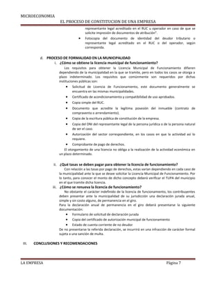 MICROECONOMIA 
EL PROCESO DE CONSTITUCION DE UNA EMPRESA 
representante legal acreditado en el RUC u operador en caso de que se 
solicite impresión de documentos de atribución”. 
· Fotocopia del documento de identidad del deudor tributario o 
representante legal acreditado en el RUC o del operador, según 
corresponda. 
d. PROCESO DE FORMALIDAD EN LA MUNICIPALIDAD 
i. ¿Cómo se obtiene la licencia municipal de funcionamiento? 
Los requisitos para obtener la Licencia Municipal de Funcionamiento difieren 
dependiendo de la municipalidad en la que se tramite, pero en todos los casos se otorga a 
plazo indeterminado. Los requisitos que comúnmente son requeridos por dichas 
instituciones públicas son: 
· Solicitud de Licencia de Funcionamiento, este documento generalmente se 
encuentra en las mismas municipalidades. 
· Certificado de acondicionamiento y compatibilidad de uso aprobados. 
· Copia simple del RUC. 
· Documento que acredite la legítima posesión del inmueble (contrato de 
compraventa o arrendamiento). 
· Copia de la escritura pública de constitución de la empresa. 
· Copia del DNI del representante legal de la persona jurídica o de la persona natural 
de ser el caso. 
· Autorización del sector correspondiente, en los casos en que la actividad así lo 
requiere. 
· Comprobante de pago de derechos. 
El otorgamiento de una licencia no obliga a la realización de la actividad económica en 
un plazo determinado. 
ii. ¿Qué tasas se deben pagar para obtener la licencia de funcionamiento? 
Con relación a las tasas por pago de derechos, estas varían dependiendo en cada caso de 
la municipalidad ante la que se desee solicitar la Licencia Municipal de Funcionamiento. Por 
lo tanto, para conocer el monto de dicho concepto deberá verificar el TUPA del municipio 
en el que tramite dicha licencia. 
iii. ¿Cómo se renueva la licencia de funcionamiento? 
No obstante el carácter indefinido de la licencia de funcionamiento, los contribuyentes 
deben presentar ante la municipalidad de su jurisdicción una declaración jurada anual, 
simple y sin costo alguno, de permanencia en el giro. 
Para la declaración anual de permanencia en el giro deberá presentarse la siguiente 
documentación: 
· Formulario de solicitud de declaración jurada 
· Copia del certificado de autorización municipal de funcionamiento 
· Estado de cuenta corriente de no deudor 
De no presentarse la referida declaración, se incurrirá en una infracción de carácter formal 
sujeta a una sanción de multa. 
III. CONCLUSIONES Y RECOMENDACIONES 
LA EMPRESA Página 7 
 