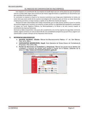 MICROECONOMIA 
EL PROCESO DE CONSTITUCION DE UNA EMPRESA 
Con respecto a la constitución de una empresa se puede decir que son varios pasos los que una persona 
natural o jurídica debe seguir para constituirla de manera legal formando un expediente con documentos que 
dan veracidad de los procesos a seguir. 
En conclusión la empresa se basa en los recursos económicos que tenga para implementar la misma, así 
como tiene que estar acorde de los avances tecnológicos del momento, para así iniciar un mejor desarrollo 
empresarial y así tomar un mejor manejo y rapidez en las diferentes fuentes de ingreso. 
Después de haber desarrollado este trabajo recomiendo que en todo proceso donde se pone en marcha 
documentos legales para constituir una empresa se deba verificar la originalidad del expediente coordinando 
el trabajo con Sunat, Registros Públicos, las Municipalidades y la Reniec y de esta manera impedir la 
constitución de empresas fantasmas. 
Asimismo se debe comprometer a los socios dar cumplimiento a las normas vigentes de seguridad, control de 
calidad, registro sanitario así como el desarrollo de una contabilidad transparente que permita su registro con 
autenticidad y cumplir a tiempo con los impuestos ante la Sunat. 
IV. REFERENCIAS BIBLIOGRAFICAS 
· QUISPE QUIROZ, Ubaldo. Manual de Macroeconomía Práctica. 4 ª ed. San Marcos, 
Perú: 2010, 568 p. 
· CERVANTES NEGREIROS, Haydi. Guía Operativa de Temas Claves. ed. Contadores & 
Empresas, Perú: 2010, 48p. 
· Portal de Servicios al Ciudadano y Empresas. Marcan las pautas de los trámites del 
ciudadano e inclusive las pautas para hacerlo a través de la Notaria. Obtenida de la 
dirección http://www.serviciosalciudadano.gob.pe/ 
LA EMPRESA Página 8 
