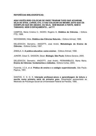 REFERÊCIAS BIBLIOGRÁFICAS:
AQUI VOCÊS IRÃO COLOCAR DE ONDE TIRARAM TUDO QUE ACHARAM,
SEJA DE SITES, LIVROS, ETC. E VAO COLOCAR DO MESMO JEITO QUE OS
EXEMPLOS QUE DEI ABAIXO, OU SEJA, SEM MUDAR A FONTE, NEM O
TAMANHO, NEM O ESPAÇAMENTO... ok???
CAMPOS, Maria Cristina C.; NIGRO, Rogério G. Didática de Ciências. : Editora
FTD, 1999.
WEISSMANN, Hilda. Didática das Ciências Naturais. : Editora Artmed, 1998.
DELIZOICOV, Demetrio.; ANGOTTI, José André. Metodologia do Ensino de
Ciências. : Editora Cortez, 1997.
ZABALA, A. A prática educativa: como ensinar. : Editora Artmed, 1998.
JUNIOR, César S.; SASSON, Sézar. Biologia. São Paulo: Editora Saraiva, 2005.
DELIZOICOV, Demetrio.; ANGOTTI, José André.; PERNAMBUCO, Marta Maria.
Ensino de Ciências: fundamentos e métodos.: Editora Cortez, 2003.
Fazenda, I.C.A, et al. Prática de ensino e o estágio supervisionado. São Paulo:
Papirus, 1991.
SANTOS, C. S. G. S. Interação professor-aluno e aprendizagem de leitura e
escrita numa primeira série do primeiro grau. Dissertação apresentada ao
Mestrado de Psicologia Social da Universidade Federal da Paraíba, 1995.
 